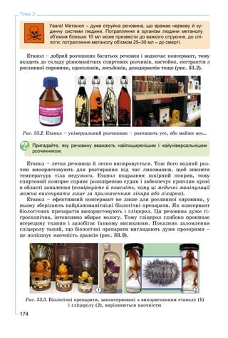 174
Тема 3
Увага! Метанол – дуже отруйна речовина, що вражає нервову й су-
динну системи людини. Потрапляння в організм людини метанолу
об’ємом близько 10 мл може призвести до важкого отруєння, до слі-
поти; потрапляння метанолу об’ємом 25–30 мл – до смерті.
Åòàíîë – äîáðèé ðîç÷èííèê áàãàòüîõ ðå÷îâèí і âîäíî÷àñ êîíñåðâàíò, òîìó
âõîäèòü äî ñêëàäó ðіçíîìàíіòíèõ ñïèðòîâèõ ðîç÷èíіâ, íàñòîéîê, åêñòðàêòіâ ç
ðîñëèííîї ñèðîâèíè, îäåêîëîíіâ, ëîñüéîíіâ, äåçîäîðàíòіâ òîùî (ðèñ. 33.2).
Ðèñ. 33.2. Åòàíîë – óíіâåðñàëüíèé ðîç÷èííèê – ðîç÷èíèòü óñå, àáî ìàéæå âñå…
Пригадайте, яку речовину вважають найпоширенішим і найуніверсальнішим
розчинником.
Åòàíîë – ëåòêà ðå÷îâèíà é ëåãêî âèïàðîâóєòüñÿ. Òîæ éîãî âîäíèé ðîç-
÷èí âèêîðèñòîâóþòü äëÿ ðîçòèðàííÿ ïіä ÷àñ ëèõîìàíêè, ùîá çíèçèòè
òåìïåðàòóðó òіëà íåäóæîãî. Åòàíîë ïîäðàçíþє øêіðíèé ïîêðèâ, òîìó
ñïèðòîâèé êîìïðåñ ñïðèÿє ðîçøèðåííþ ñóäèí і çàáåçïå÷óє ïðèïëèâ êðîâі
â îáëàñòі çàïàëåííÿ (ïîìіðêóéòå é ïîÿñíіòü, ÷îìó öі ìåäè÷íі ìàíіïóëÿöії
ìîæíà âèêîíóâàòè ëèøå çà ïðèçíà÷åííÿì ëіêàðÿ àáî ëіêàðêè).
Åòàíîë – åôåêòèâíèé êîíñåðâàíò íå ëèøå äëÿ ðîñëèííîї ñèðîâèíè, ó
íüîìó çáåðіãàþòü íàéðіçíîìàíіòíіøі áіîëîãі÷íі ïðåïàðàòè. ßê êîíñåðâàíò
áіîëîãі÷íèõ ïðåïàðàòіâ âèêîðèñòîâóþòü і ãëіöåðîë. Öÿ ðå÷îâèíà äóæå ãі-
ãðîñêîïі÷íà, іíòåíñèâíî âáèðàє âîëîãó. Òîìó ãëіöåðîë ãëèáîêî ïðîíèêàє
âñåðåäèíó òêàíèí і çàïîáіãàє їõíüîìó âèñèõàííþ. Ïîêàçíèê çàëîìëåííÿ
ãëіöåðîëó òàêèé, ùî áіîëîãі÷íі ïðåïàðàòè âèãëÿäàþòü äóæå ïðîçîðèìè –
öå ïîëіïøóє íàî÷íіñòü çðàçêіâ (ðèñ. 33.3).
1 2
Ðèñ. 33.3. Áіîëîãі÷íі ïðåïàðàòè, çàêîíñåðâîâàíі ç âèêîðèñòàííÿì åòàíîëó (1)
і ãëіöåðîëó (2), âèðіçíÿþòüñÿ íàî÷íіñòþ
 