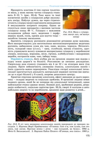 175
Початкові поняття про органічні сполуки
Ïðîçîðіñòü âëàñòèâà é òèì ñîðòàì òóàëåòíî-
ãî ìèëà, ó ÿêèõ ìàñîâà ÷àñòêà ãëіöåðîëó ñòàíî-
âèòü 8–15 % (ðèñ. 33.4). Òàêå ìèëî òà іíøі
êîñìåòè÷íі çàñîáè ç ãëіöåðîëîì äîáðå çâîëîæó-
þòü øêіðó. Ïîáóòóє äóìêà, ùî ÷åðåç ãіãðîñêî-
ïі÷íіñòü ãëіöåðîë ìîæå ñïðè÷èíèòè çíåâîäíåííÿ
é âèñóøóâàííÿ øêіðíîãî ïîêðèâó. Îäíàê öå
ñòîñóєòüñÿ ëèøå ïðåïàðàòіâ ç ìàñîâîþ ÷àñòêîþ
ãëіöåðîëó ïîíàä 40 %. Ãëіöåðîë є âàæëèâèì
ñêëàäíèêîì çóáíèõ ïàñò, ìåäè÷íèõ і ïàðôó-
ìåðíèõ ìàçåé, ãåëіâ, êðåìіâ äëÿ âçóòòÿ òîùî –
çàïîáіãàє їõíüîìó âèñèõàííþ.
Çäàòíіñòü ãëіöåðîëó ðîç÷èíÿòè ðіçíîìàíіòíі ðå÷îâèíè äóæå âàæëèâà.
Éîãî âèêîðèñòîâóþòü äëÿ âèãîòîâëåííÿ âèñîêîêîíöåíòðîâàíèõ ìåäè÷íèõ
ðîç÷èíіâ, âèáàâëÿííÿ ïëÿì âіä ÷àþ, êàâè, ìîëîêà, ÷îðíèëà. Íåòîêñè÷-
íіñòü, ñîëîäêèé ñìàê ( – ãðåö. ñîëîäêèé), âèñîêà â’ÿçêіñòü, çäàò-
íіñòü óòðèìóâàòè âîëîãó çóìîâèëè âèêîðèñòàííÿ ãëіöåðîëó ó âèðîáíèöòâі
ëіêåðіâ, øîêîëàäó, ìîðîçèâà, æåëå, ãіð÷èöі, õëіáîáóëî÷íèõ і ìàêàðîííèõ
âèðîáіâ, åêñòðàêòіâ êàâè, ÷àþ, іìáèðó òîùî.
Îòðóéíіñòü åòàíîëó, éîãî çãóáíà äіÿ íà îðãàíіçì ëþäèíè âàì âіäîìà ç
êóðñó îñíîâ çäîðîâ’ÿ òà áіîëîãії. Ðîçãëÿíüìî öå ïèòàííÿ äîêëàäíіøå.
Ñìåðòåëüíà äîçà åòàíîëó ñòàíîâèòü âіä 4 äî 12 ã íà êіëîãðàì ìàñè òіëà
ëþäèíè. Ïðîòå íåáåçïå÷íіñòü óæèâàííÿ åòàíîëó, àëêîãîëüíèõ íàïîїâ і
їõíіõ ñóðîãàòіâ âàæêî ïåðåîöіíèòè. Óíàñëіäîê ãîñòðîї àëêîãîëüíîї іíòîê-
ñèêàöії ïðèãíі÷óєòüñÿ äіÿëüíіñòü öåíòðàëüíîї íåðâîâîї ñèñòåìè (âè âèâ÷à-
ëè öå â êóðñі áіîëîãії ó 8 êëàñі), çîêðåìà äèõàëüíîãî öåíòðó.
Õðîíі÷íå îòðóєííÿ îðãàíіçìó àëêîãîëåì, åôåêò çâèêàííÿ äî öüîãî íàðêî-
òèêó – ñêëàäíà ìåäè÷íà òà ñîöіàëüíà ïðîáëåìà. Â îðãàíіçìі ëþäèíè íåìàє
æîäíîãî îðãàíà, ÿêèé áè íå ïîòåðïàâ âіä àëêîãîëüíîї іíòîêñèêàöії, îäíàê
íàéñèëüíіøå åòàíîë óðàæàє ìîçîê. Çëàìàíі äîëі, çðóéíîâàíі ðîäèíè, äåãðà-
äàöіÿ îñîáèñòîñòі, ñîöіàëüíå ñèðіòñòâî (ðèñ. 33.5), ñìåðòі é êàëіöòâà â àâòî-
ìîáіëüíèõ àâàðіÿõ òà íà âèðîáíèöòâі, âðîäæåíі âàäè ðîçâèòêó â äіòåé...
1 2
Ðèñ. 33.5. Â óñі ÷àñè âæèâàííÿ àëêîãîëüíèõ íàïîїâ ïðèçâîäèëî äî ïðèêðèõ íà-
ñëіäêіâ. 1. Êàðòèíà Ìàðії Ïðèéìà÷åíêî «Ï’ÿíèöÿ. Ñàì ï’þ, ñàì ãóëÿþ, ñàì ñòå-
ëþñÿ, ñàì ëÿãàþ. Ïðîãíàâ æіíêó і äіòîê – ñàì ãîëîäíèé, ÿê áóçîê». 1992 ð.
Ôîòî Î. Âàñüêîâñüêîї. 2. Êàðòèíà Ïàáëî Ïіêàññî «Ï’ÿíèöÿ, ÿêà ñïèòü». 1902 ð.
Ðèñ. 33.4. Ìèëî ç ãëіöåðî-
ëîì: ìèëóє îêî, çì’ÿêøóє
øêіðó
 