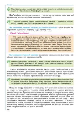 180
Тема 3
Перетворіть схеми реакцій за участю оцтової кислоти на хімічні рівняння, за-
пишіть їх у йонній формі. Класифікуйте ці реакції.
Ïàì’ÿòàéìî, ùî îöòîâà êèñëîòà – îðãàíі÷íà ðå÷îâèíà, òîæ äëÿ íåї
õàðàêòåðíà ðåàêöіÿ ãîðіííÿ (ïîâíîãî îêèñíåííÿ).
1. Запишіть рівняння реакції горіння етанової кислоти. 2. Обчисліть масову
частку Карбону в ній і спрогнозуйте характер її горіння.
ßê âèçíà÷èòè åòàíîâó êèñëîòó äîñëіäíèì øëÿõîì? Òàêîæ ìîæíà âè-
êîðèñòàòè іíäèêàòîð, õàð÷îâó ñîäó, êðåéäó òîùî.
Цікаво і пізнавально
Є й інший спосіб розпізнавання цієї речовини. Помістимо в пробірку три
краплі розчину етанової кислоти. Нейтралізуємо її кількома краплями розчину
з масовою часткою натрій гідроксиду 10 %. Для контролю повноти нейтраліза-
ції використаємо індикатор. Після цього добавимо кілька крапель розчину з
масовою часткою ферум(ІІІ) хлориду 1 %. Реакційна суміш набуде жовто-чер-
воного забарвлення. Нагріємо розчин до кипіння. Утвориться червоно-бурий
осад нерозчинної сполуки Феруму(ІІІ), а розчин над осадом буде безбарвним.
За допомогою такої якісної реакції можна визначити етанову кислоту та її солі.
Çàñòîñóâàííÿ åòàíîâîї êèñëîòè çóìîâëåíå êîìïëåêñîì ôіçè÷íèõ і õі-
ìі÷íèõ âëàñòèâîñòåé, ïðèòàìàííèõ їé.
Проаналізуйте пункт параграфа, у якому описано фізичні властивості оцтової
кислоти. Назвіть властивості, які, на вашу думку, використовують у: а) побуті;
б) промисловості й органічному синтезі.
Õіìі÷íі âëàñòèâîñòі îöòîâîї êèñëîòè ëþäè çäàâíà çàñòîñîâóþòü ó ïî-
âñÿêäåííîìó æèòòі. Äîñâіä÷åíі ãîñïîäèíі äîáàâëÿþòü îöåò äî ñòðàâ çі ñòî-
ëîâîãî áóðÿêó é ÷åðâîíîêà÷àííîї êàïóñòè íå ëèøå äëÿ òîãî, ùîá íàäàòè
ñòðàâі ãîñòðîòè, à é çàäëÿ ïðèâàáëèâîãî ÷åðâîíîãî êîëüîðó.
Пригадайте досліди з природними індикаторами й поясніть обґрунтованість дій
господинь. Висловіть припущення, чому дієтологи радять використовувати в
харчуванні оцет не синтетичного, а природного походження або лимонний сік.
ßêùî íà øêіðó ïîòðàïèâ ðîç÷èí ëóãó, éîãî çìèâàþòü âåëèêîþ êіëüêіñ-
òþ âîäè òà ïðîìèâàþòü óðàæåíå ìіñöå ðîçáàâëåíèì âîäíèì ðîç÷èíîì
îöòîâîї êèñëîòè. Âàæëèâî ïàì’ÿòàòè, ùî ëüîäÿíà òà êîíöåíòðîâàíà îöòî-
âà êèñëîòà (åñåíöіÿ) ñàìі ìîæóòü ñïðè÷èíèòè õіìі÷íі îïіêè, ïàðà îöòîâîї
êèñëîòè ñèëüíî ïîäðàçíþє ñëèçîâі îáîëîíêè, äèõàëüíі øëÿõè. Äëÿ ïî-
ëåãøåííÿ ñòàíó ïîòåðïіëîãî âèêîðèñòîâóþòü ðîç÷èí ïèòíîї ñîäè – íèì
îáðîáëÿþòü îáïå÷åíі äіëÿíêè øêіðè òà ñëèçîâèõ îáîëîíîê. «Ãàñіííÿ»
ïèòíîї ñîäè îöòîì ïîòðіáíå é äëÿ ðîçïóøóâàííÿ òіñòà. Âèäàëåííÿ çà äîïî-
ìîãîþ îöòó íàêèïó çі ñòіíîê ïîñóäó ґðóíòóєòüñÿ íà ðåàêöії åòàíîâîї êèñ-
ëîòè ç êàðáîíàòàìè Êàëüöіþ òà Ìàãíіþ.
 