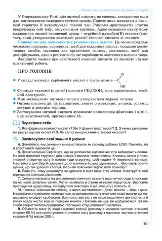 181
Початкові поняття про органічні сполуки
Ó Ñòàðîäàâíüîìó Ðèìі äіþ îöòîâîї êèñëîòè íà ñâèíåöü âèêîðèñòîâóâàëè
äëÿ âèãîòîâëåííÿ ñîëîäêîãî ãóñòîãî íàïîþ. Ñêèñëå âèíî íàëèâàëè â ñâèí-
öåâі ãîðíÿòêà é âèòðèìóâàëè ïåâíèé ÷àñ. Ðèìñüêà àðèñòîêðàòіÿ іñòîòíî
âêîðî÷óâàëà ñîáі âіêó, ëàñóþ÷è öèì òðóíêîì. Àäæå ñîëîäêîãî ñìàêó éîìó
íàäàâàâ òàê çâàíèé ñâèíöåâèé öóêîð – îòðóéíèé ïëþìáóì(ІІ) åòàíîàò (àöå-
òàò), ÿêèé óòâîðþâàâñÿ âíàñëіäîê ðåàêöії åòàíîâîї êèñëîòè çі ñâèíöåì.
Åòàíîâó êèñëîòó çàñòîñîâóþòü ó ðіçíîìàíіòíèõ ãàëóçÿõ. Öå íàñàìïåðåä õàð-
÷îñìàêîâà ïðèïðàâà, êîíñåðâàíò, çàñіá äëÿ âèäàëåííÿ íàêèïó, ñêëàäíèê êîñìå-
òè÷íèõ çàñîáіâ, ñèðîâèíà äëÿ îðãàíі÷íîãî ñèíòåçó, ðîç÷èííèê, çàñіá äëÿ
äåçіíôіêóâàííÿ, îäèí ç ðåàãåíòіâ ïіä ÷àñ âèðîáíèöòâà àöåòàòíîãî âîëîêíà òîùî.
Çàêðіïèòè çíàííÿ ïðî âëàñòèâîñòі åòàíîâîї êèñëîòè âè çìîæåòå ïіä ÷àñ
ïðàêòè÷íîї ðîáîòè.
ÏÐÎ ÃÎËÎÂÍÅ
 Ó ñêëàäі ìîëåêóë êàðáîíîâèõ êèñëîò є ãðóïà àòîìіâ –Ñ
Î
ÎÍ
.
 Ôîðìóëà åòàíîâîї (îöòîâîї) êèñëîòè CH3COOH, âîíà îäíîîñíîâíà, ñëàá-
êèé åëåêòðîëіò.
 Ìіæ ìîëåêóëàìè îöòîâîї êèñëîòè óòâîðþþòüñÿ âîäíåâі çâ’ÿçêè.
 Îöòîâà êèñëîòà äіє íà іíäèêàòîðè, ðåàãóє ç ìåòàëàìè, ëóãàìè, ñîëÿìè,
âñòóïàє â ðåàêöіþ ãîðіííÿ.
 Çàñòîñóâàííÿ îöòîâîї êèñëîòè çóìîâëåíå êîìïëåêñîì ôіçè÷íèõ і õіìі÷-
íèõ âëàñòèâîñòåé, ïðèòàìàííèõ їé.
Перевірте себе
1. Яка формула етанової кислоти? Які її фізичні властивості? 2. З якими речовина-
ми реагує оцтова кислота? 3. Які галузі використання етанової кислоти?
Застосуйте свої знання й уміння
4. Дізнайтеся, яку речовину використовують як харчову добавку Е260. Поясніть, які
її властивості зумовили це.
5. Дев’ятикласник Сергій чув, що за допомогою оцтової кислоти вибавляють плями.
На його магнієвій стругачці для олівців з’явилися темні плямки. Хлопець налив у плас-
тиковий стаканчик оцту й поклав туди стругачку, щоб надати їй первісного вигляду.
Наступного дня Сергій зазирнув до стаканчика й дуже здивувався… Висловіть припу-
щення, що так уразило хлопця. Як би ви пояснили Сергію його помилку?
6. Поясніть, чому шкаралупа зануреного в оцет яйця стає м’якою. Ілюструйте свої
міркування хімічним рівнянням.
7. Сніжана насипала на дно великого хімічного стакана шар питної соди й постави-
ла на нього запалену свічку. Потім наливала в стакан невеликі порції оцту. Висловіть
припущення щодо явищ, які відбулися внаслідок її дій, опишіть і поясніть їх.
*8. Головні компоненти сплаву, з якого виготовляють деякі монети – мідь і цинк.
Недосвідчені нумізмати намагаються за допомогою оцту очистити старі монети від на-
шарувань оксидів і карбонатів. Вони спостерігають не лише видалення цих сполук, а й
появу осаду чистої міді на поверхні монети. Поясніть явища, які відбуваються. За по-
треби скористайтеся довідковою таблицею «Ряд активності металів».
9. Обчисліть масу (г) води і оцтової есенції (розчину з масовою часткою етанової
кислоти 80 %) для приготування столового оцту (розчину з масовою часткою етанової
кислоти 8 %) масою 200 г.
 