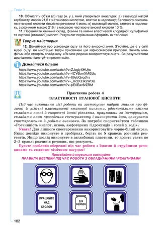 182
Тема 3
10. Обчисліть об’єм (л) газу (н. у.), який утвориться внаслідок: а) взаємодії натрій
карбонату масою 21,6 г з етановою кислотою, взятою в надлишку; б) повного окиснен-
ня етанової кислоти кількістю речовини 4 моль; в) взаємодії магнію, взятого в надлиш-
ку, з розчином масою 216 г з масовою часткою етанової кислоти 10 %.
11. Порівняйте хімічний склад, фізичні та хімічні властивості хлоридної, сульфатної
та оцтової (етанової) кислот. Результат порівняння оформіть як таблицю.
Творча майстерня
12. Дізнайтеся про різновиди оцту та його використання. З’ясуйте, де є у світі
музеї оцту, які мистецькі твори присвячені цій харчосмаковій приправі. Зніміть міні-
фільм або створіть слайд-шоу «Як моя родина використовує оцет». За результатами
досліджень підготуйте презентацію.
Дізнайтеся більше
https://www.youtube.com/watch?vZJcglyXHUjw
https://www.youtube.com/watch?v4CY6bmXMGUc
https://www.youtube.com/watch?v89ybQvgdfrs
https://www.youtube.com/watch?v_RcDQ3k2WBU
https://www.youtube.com/watch?vpE0Eav6rZRM
Ïðàêòè÷íà ðîáîòà 4
ÂËÀÑÒÈÂÎÑÒІ ÅÒÀÍÎÂÎЇ ÊÈÑËÎÒÈ
Ïіä ÷àñ âèêîíàííÿ öієї ðîáîòè âè çàñòîñóєòå íàáóòі çíàííÿ ïðî ôі-
çè÷íі é õіìі÷íі âëàñòèâîñòі åòàíîâîї êèñëîòè, óäîñêîíàëèòå âìіííÿ
ñêëàäàòè ïîâíі é ñêîðî÷åíі éîííі ðіâíÿííÿ, ïðàöþâàòè çà іíñòðóêöієþ,
ñêëàäàòè ïëàí ïðîâåäåííÿ åêñïåðèìåíòó і âèêîíóâàòè éîãî, îïèñóâàòè
ñïîñòåðåæåííÿ é ðîáèòè âèñíîâêè. Çà ïîòðåáè ñêîðèñòàéòåñÿ òàáëèöåþ
«Ðîç÷èííіñòü êèñëîò, îñíîâ, àìôîòåðíèõ ãіäðîêñèäіâ і ñîëåé ó âîäі».
Óâàãà! Äëÿ ëіïøîãî ñïîñòåðåæåííÿ âèêîðèñòîâóéòå ÷îðíî-áіëèé åêðàí.
ßêùî äîñëіäè âèêîíóєòå â ïðîáіðêàõ, áåðіòü ïî 5 êðàïåëü ðîç÷èíіâ ðåà-
ãåíòіâ. ßêùî äîñëіä âèêîíóєòå â çàãëèáèíàõ ïëàñòèíè, òî äîñèòü óçÿòè ïî
2–3 êðàïëі ðîç÷èíіâ ðå÷îâèí, ùî ðåàãóþòü.
Áóäüòå îñîáëèâî îáåðåæíі ïіä ÷àñ ðîáîòè ç їäêèìè é îòðóéíèìè ðå÷î-
âèíàìè òà ñêëÿíèì õіìі÷íèì ïîñóäîì!
Пригадайте й неухильно виконуйте
ПРАВИЛА БЕЗПЕКИ ПІД ЧАС РОБОТИ З ОБЛАДНАННЯМ І РЕАКТИВАМИ
 