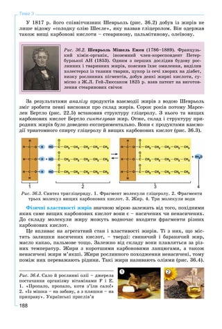 188
Тема 3
Ó 1817 ð. éîãî ñïіââіò÷èçíèê Øåâðüîëü (ðèñ. 36.2) äîáóâ іç æèðіâ íå
ëèøå âіäîìó «ñîëîäêó îëіþ Øåєëå», ÿêó íàçâàâ ãëіöåðîëîì. Âіí îäåðæàâ
òàêîæ âèùі êàðáîíîâі êèñëîòè – ñòåàðèíîâó, ïàëüìіòèíîâó, îëåїíîâó.
Ðèñ. 36.2. Øåâðüîëü Ìіøåëü Åæåí (1786–1889). Ôðàíöóçü-
êèé õіìіê-îðãàíіê, іíîçåìíèé ÷ëåí-êîðåñïîíäåíò Ïåòåð-
áóðçüêîї ÀÍ (1853). Îäíèì ç ïåðøèõ äîñëіäèâ áóäîâó ðîñ-
ëèííèõ і òâàðèííèõ æèðіâ, ïîÿñíèâ їõíє îìèëåííÿ, âèäіëèâ
õîëåñòåðîë іç òêàíèí òâàðèí, öóêîð іç ñå÷і õâîðèõ íà äіàáåò,
íèçêó ðîñëèííèõ ïіãìåíòіâ, äîáóâ äåÿêі æèðíі êèñëîòè, ñó-
ìіñíî ç Æ.Ë. Ãåé-Ëþññàêîì 1825 ð. âçÿâ ïàòåíò íà âèãîòîâ-
ëåííÿ ñòåàðèíîâèõ ñâі÷îê
Çà ðåçóëüòàòàìè àíàëіçó ïðîäóêòіâ âçàєìîäії æèðіâ ç âîäîþ Øåâðüîëü
çìіã çðîáèòè ïåâíі âèñíîâêè ïðî ñêëàä æèðіâ. Ñîðîê ðîêіâ ïîòîìó Ìàðñå-
ëåí Áåðòëî (ðèñ. 22.5) âñòàíîâèâ ñòðóêòóðó ãëіöåðîëó. Ç íüîãî òà âèùèõ
êàðáîíîâèõ êèñëîò Áåðòëî ñèíòåçóâàâ æèð. Îòæå, ñêëàä і ñòðóêòóðó ïðè-
ðîäíèõ æèðіâ áóëî äîâåäåíî åêñïåðèìåíòàëüíî. Âîíè є ïðîäóêòàìè âçàєìî-
äії òðèàòîìíîãî ñïèðòó ãëіöåðîëó é âèùèõ êàðáîíîâèõ êèñëîò (ðèñ. 36.3).
1 2 3 4
Ðèñ. 36.3. Ñèíòåç òðèãëіöåðèäó. 1. Ôðàãìåíò ìîëåêóëè ãëіöåðîëó. 2. Ôðàãìåíòè
òðüîõ ìîëåêóë âèùèõ êàðáîíîâèõ êèñëîò. 3. Æèð. 4. Òðè ìîëåêóëè âîäè
Ôіçè÷íі âëàñòèâîñòі æèðіâ çíà÷íîþ ìіðîþ çàëåæàòü âіä òîãî, ïîõіäíèìè
ÿêèõ ñàìå âèùèõ êàðáîíîâèõ êèñëîò âîíè є – íàñè÷åíèõ ÷è íåíàñè÷åíèõ.
Äî ñêëàäó ìîëåêóëè æèðó ìîæóòü âîäíî÷àñ âõîäèòè ôðàãìåíòè ðіçíèõ
êàðáîíîâèõ êèñëîò.
Öå âïëèâàє íà àãðåãàòíèé ñòàí і âëàñòèâîñòі æèðіâ. Òі ç íèõ, ùî ìіñ-
òÿòü çàëèøêè íàñè÷åíèõ êèñëîò, – òâåðäі: ñâèíÿ÷èé і áàðàíÿ÷èé æèð,
ìàñëî êàêàî, ïàëüìîâå òîùî. Çàëåæíî âіä ñêëàäó âîíè ïëàâëÿòüñÿ çà ðіç-
íèõ òåìïåðàòóð. Æèðè ç êîðîòøèìè êàðáîíîâèìè ëàíöþãàìè, à òàêîæ
íåíàñè÷åíі æèðè ì’ÿêøі. Æèðè ðîñëèííîãî ïîõîäæåííÿ íåíàñè÷åíі, òîìó
ïîìіæ íèõ ïåðåâàæàþòü ðіäèíè. Òàêі æèðè íàçèâàþòü îëіÿìè (ðèñ. 36.4).
Ðèñ. 36.4. Ñàëî é ðîñëèííі îëії – äæåðåëà
ïîñòà÷àííÿ îðãàíіçìó âіòàìіíàìè F і Å.
1. «Ïðîïàëî, ïðîïàëî, êîòè ç’їëè ñàëî!»
2. «Іç ìіøêà – íà çàáàâó, à ç ïëÿøêè – íà
ïðèïðàâó». Óêðàїíñüêі ïðèñëіâ’ÿ
1 2
 