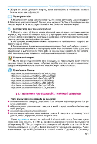 191
Початкові поняття про органічні сполуки
 Æèðè íå ëèøå äæåðåëî åíåðãії, âîíè âèêîíóþòü â îðãàíіçìі ÷èìàëî
іíøèõ âàæëèâèõ ôóíêöіé.
Перевірте себе
1. Як установили склад молекул жирів? 2. Як з жирів добувають мила і гліцерол?
3. Які фізичні властивості жирів? Від чого вони залежать? 4. Чим олії відрізняються від
твердих жирів? 5. Де застосовують жири? 6. Яке біологічне значення жирів?
Застосуйте свої знання й уміння
7. Поясніть, чому: а) Шеєле назвав відкритий ним гліцерол «солодким началом
жирів»; б) жир плаває на поверхні води; в) у міру проростання насіння в ньому змен-
шується частка жирів і зростає вміст вищих карбонових кислот; г) деякі вітаміни вироб-
ляють у капсулах у вигляді олійних розчинів.
8. Обґрунтуйте, якими розчинниками – полярними чи неполярними – потрібно ви-
бавляти жирові плями.
9. Дев’ятикласниці й дев’ятикласники посперечалися. Одні, щоб набути стрункості,
вирішили повністю вилучити зі свого раціону жири. Інші застерігали їх від цього. Яка
ваша позиція із цього питання? Уявіть себе на їхньому місці і наведіть по три найваго-
на вашу думку, аргументи, щоб переконати опонентів і опоненток.
ворча майстерня
. На свій розсуд виконайте одне із завдань: а) проаналізуйте зміст етикеток
их продуктів, косметичних і побутових засобів; з’ясуйте, чи містять вони жири;
туйте презентацію із загальною назвою «Жири: користь і шкода».
Дізнайтеся більше
https://www.youtube.com/watch?vQQmRJv_8-cg
https://www.youtube.com/watch?vqBTlqpN4ANQ
https://www.youtube.com/watch?vrCsjqnpyBT0
https://www.youtube.com/watch?vxZHv5kqPujo
https://www.youtube.com/watch?vyQ2_oLBytfc
https://www.youtube.com/watch?v1zpv2eR1cfs
https://www.youtube.com/watch?vXLw_meQrsCc
§ 37. Ïîíÿòòÿ ïðî âóãëåâîäè. Ãëþêîçà ³ ñàõàðîçà
Після опрацювання параграфа ви зможете:
 називати глюкозу, сахарозу, розрізняти їх за складом,и характеризувати їхні фі-и
зичні властивості;
 обґрунтовувати роль глюкози і сахарози в живій природі, складати їхні молеку-и
лярні формули;
 визначати дослідним шляхом глюкозу;и
 висловлювати судження щодо значення глюкози й сахарози в суспільному госпо-я
дарстві, побуті, харчуванні, охороні здоров’я тощо.
Íàçâà âóãëåâîäè âêàçóє íà ÿêіñíèé і êіëüêіñíèé ñêëàä áàãàòüîõ ïðåä-
ñòàâíèêіâ öèõ ñïîëóê. Ó 1844 ð. ïðîôåñîð Äåðïòñüêîãî (íèíі Òàðòóñüêîãî)
óíіâåðñèòåòó Ê. Øìіäò óïåðøå çàïðîïîíóâàâ öåé òåðìіí äëÿ ñïîëóê іç çà-
ãàëüíîþ ôîðìóëîþ Ñm(Í2O)n. Òàêèé ïіäõіä áóâ òîäі öіëêîì ñëóøíèì. Àäæå
âñòàíîâëåíî, ùî ñïіââіäíîøåííÿ êіëüêîñòі àòîìіâ Ãіäðîãåíó é Îêñèãåíó
 