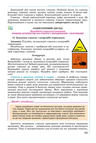193
Початкові поняття про органічні сполуки
Áäæîëèíèé ìåä òàêîæ ìіñòèòü ãëþêîçó. Îñîáëèâî áàãàòі íà ãëþêîçó
âèíîãðàä, ÷åðåøíі, âèøíі, ìàëèíà, ñóíèöі, ñëèâè, êàâóíè. Ç îâî÷іâ íàé-
áіëüøèé óìіñò ãëþêîçè â ãàðáóçі, áіëîãîëîâêîâіé êàïóñòі òà ìîðêâі.
Ãëþêîçà – áіëèé êðèñòàëі÷íèé ïîðîøîê, äîáðå ðîç÷èííèé ó âîäі. Öå
çóìîâëåíî íàÿâíіñòþ â ìîëåêóëі ãëþêîçè ï’ÿòüîõ ãіäðîêñèëüíèõ ãðóï.
Ïåðåêîíàéìîñÿ â öüîìó ïіä ÷àñ âèêîíàííÿ ëàáîðàòîðíîãî äîñëіäó 12.
ËÀÁÎÐÀÒÎÐÍÈÉ ÄÎÑËІÄ
Пригадайте й неухильно виконуйте
ПРАВИЛА БЕЗПЕКИ ПІД ЧАС РОБОТИ З ОБЛАДНАННЯМ І РЕАКТИВАМИ
12. Âçàєìîäіÿ ãëþêîçè ç êóïðóì(ІІ) ãіäðîêñèäîì
Çàâäàííÿ. Ç’ÿñóéòå, ÷è âçàєìîäіє ãëþêîçà ç êóïðóì(ІІ)
ãіäðîêñèäîì.
Îáëàäíàííÿ: øòàòèâ ç ïðîáіðêîþ àáî ïëàñòèíà іç çà-
ãëèáèíàìè. Ðåàêòèâè: ðîç÷èíè êóïðóì(ІІ) ñóëüôàòó, íà-
òðіé ãіäðîêñèäó, ãëþêîçè.
Іíñòðóêöіÿ
Äîáóäüòå ðåàêöієþ îáìіíó â ðîç÷èíі ìіæ ñіëëþ
Êóïðóìó(ІІ) і ëóãîì (ó íàäëèøêó) êóïðóì(ІІ) ãіäðîêñèä.
Ùî ñïîñòåðіãàєòå? Äîáàâòå êðàïëÿìè, çà ïåðåìіøóâàííÿ,
ðîç÷èí ãëþêîçè äî ïîÿâè çìіí. Ùî ñïîñòåðіãàєòå?
Ïîðіâíÿéòå îçíàêè ïåðåáіãó öієї ðåàêöії ç îçíàêàìè
ÿêіñíîї ðåàêöії íà ãëіöåðîë. Íàãðіéòå âìіñò ïðîáіðêè. Ùî ñïîñòåðіãà-
єòå?
Ãëþêîçà â îðãàíіçìі ëþäèíè é òâàðèí – ãîëîâíå é íàéáіëüø óíіâåð-
ñàëüíå äæåðåëî åíåðãії äëÿ çàáåçïå÷åííÿ îáìіííèõ ïðîöåñіâ (çàïèøіòü
ðіâíÿííÿ ðåàêöії ïîâíîãî îêèñíåííÿ ãëþêîçè). Çáåðåæåííÿ ñòàáіëüíîãî
ðіâíÿ ãëþêîçè â êðîâі äóæå âàæëèâå äëÿ íîðìàëüíîї æèòòєäіÿëüíîñòі îð-
ãàíіçìіâ. Òîìó â ëþäèíè é áàãàòüîõ òâàðèí іñíóє ñêëàäíà ñèñòåìà ãîðìî-
íàëüíîї ðåãóëÿöії âóãëåâîäíîãî îáìіíó. Éîãî ïîðóøåííÿ є ïðè÷èíîþ
âèíèêíåííÿ âàæêèõ õâîðîá, íàñàìïåðåä öóêðîâîãî äіàáåòó. Òîæ âàæëèâî
íå ëèøå çáàëàíñóâàòè âæèâàííÿ âóãëåâîäіâ, à é ïåðåâіðÿòè ðіâåíü ãëþêîçè
â êðîâі. Äëÿ öüîãî âèêîðèñòîâóþòü ñïåöіàëüíі äàò÷èêè.
Цікаво і пізнавально
Наразі розроблено новий тип біологічних датчиків, які можна вживляти до
тіла людини. Новий датчик призначений для постійного контролю над рівнем
цукру в крові. Його дія ґрунтується на властивості нанотрубок відповідати
флуоресценцією на опромінення в інфрачервоному спектрі. Для визначення
рівня глюкози тепер не потрібно щоразу брати пробу крові, а досить посвітити
на датчик лазерним променем і зареєструвати флуоресцентний відгук.
Çäàòíіñòü çàñâîþâàòè ãëþêîçó ïðèòàìàííà âñіì êëіòèíàì òâàðèííèõ
îðãàíіçìіâ. Öÿ ñïîëóêà – óíіâåðñàëüíà ïîæèâíà ðå÷îâèíà é ïðîòèîòðóòà
âîäíî÷àñ. Òîìó її âèêîðèñòîâóþòü äëÿ іí’єêöіé ïіä ÷àñ õàð÷îâèõ îòðóєíü,
 