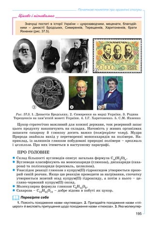 195
Початкові поняття про органічні сполуки
Цікаво і пізнавально
Значущі постаті в історії України – цукрозаводчики, меценати, благодій-
ники – династії Бродських, Симиренків, Терещенків, Харитоненків, брати
Яхненки (рис. 37.5).
1
3 4 5
2
Ðèñ. 37.5. 1. Äèíàñòіÿ Áðîäñüêèõ. 2. Ñèìèðåíêè íà ìàðöі Óêðàїíè. 3. Ðîäèíà
Òåðåùåíêіâ íà ïàì’ÿòíіé ìîíåòі Óêðàїíè. 4. І.Ã. Õàðèòîíåíêî. 5. Ñ.Ì. ßõíåíêî
Öóêîð ñòðàòåãі÷íî âàæëèâèé äëÿ êîæíîї äåðæàâè, òîæ ðåçåðâíèé çàïàñ
öüîãî ïðîäóêòó íàêîïè÷óþòü íà ñêëàäàõ. Íàòîìіñòü ó æèâèõ îðãàíіçìàõ
çàïàñàòè ñàõàðîçó é ãëþêîçó äîñèòü âàæêî (ïîìіðêóéòå ÷îìó). Ìóäðà
Ïðèðîäà çíàéøëà âèõіä ó ïåðåòâîðåííі ìîíîñàõàðèäіâ íà ïîëіìåðè. Íà-
ïðèêëàä, іç çàëèøêіâ ãëþêîçè ïîáóäîâàíі ïðèðîäíі ïîëіìåðè – êðîõìàëü
і öåëþëîçà. Ïðî íèõ іòèìåòüñÿ â íàñòóïíîìó ïàðàãðàôі.
ÏÐÎ ÃÎËÎÂÍÅ
 Ñêëàä áіëüøîñòі âóãëåâîäіâ îïèñóє çàãàëüíà ôîðìóëà Cm(H2O)n.
 Âóãëåâîäè êëàñèôіêóþòü íà ìîíîñàõàðèäè (ãëþêîçà), äèñàõàðèäè (ñàõà-
ðîçà) òà ïîëіñàõàðèäè (êðîõìàëü, öåëþëîçà).
 Óíàñëіäîê ðåàêöії ãëþêîçè ç êóïðóì(ІІ) ãіäðîêñèäîì óòâîðþєòüñÿ ïðîçî-
ðèé ñèíіé ðîç÷èí. ßêùî öþ ðåàêöіþ ïðîâîäèòè çà íàãðіâàííÿ, ñïî÷àòêó
óòâîðþєòüñÿ æîâòèé îñàä êóïðóì(ІІ) ãіäðîêñèäó, à ïîòіì ç íüîãî – öå-
ãëÿíî-÷åðâîíèé êóïðóì(ІІ) îêñèä.
 Ìîëåêóëÿðíà ôîðìóëà ãëþêîçè C6H12O6.
 Ñàõàðîçà – C12H22O11 – äîáðå âіäîìà â ïîáóòі ÿê öóêîð.
Перевірте себе
1. Поясніть походження назви «вуглеводи». 2. Пригадайте походження назви «глі-
церол» й висловіть припущення щодо походження назви «глюкоза». 3. Яка молекуляр-
 