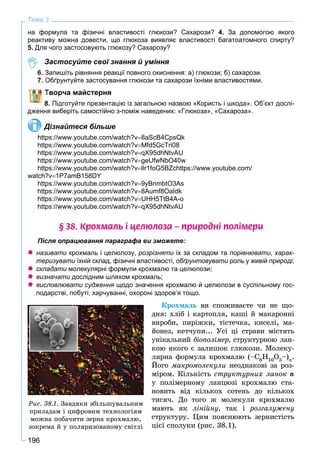 196
Тема 3
на формула та фізичні властивості глюкози? Сахарози? 4. За допомогою якого
реактиву можна довести, що глюкоза виявляє властивості багатоатомного спирту?
5. Для чого застосовують глюкозу? Сахарозу?
Застосуйте свої знання й уміння
6 Запишіть рівняння реакції повного окиснення: а) глюкози; б) сахарози.
Обґрунтуйте застосування глюкози та сахарози їхніми властивостями.
Творча майстерня
8. Підготуйте презентацію із загальною назвою «Користь і шкода». Об’єкт дослі-
ня виберіть самостійно з-поміж наведених: «Глюкоза», «Сахароза».
Дізнайтеся більше
https://www.youtube.com/watch?v8aScB4CpsQk
https://www.youtube.com/watch?vMfd5GcTri08
https://www.youtube.com/watch?vqX95dhNtvAU
https://www.youtube.com/watch?vgeUfwNbO40w
https://www.youtube.com/watch?vllr1foG5BZchttps://www.youtube.com/
watch?v1P7amB158DY
https://www.youtube.com/watch?v9yBnmbtO3As
https://www.youtube.com/watch?v8Aumf8OaIdk
https://www.youtube.com/watch?vUHH5TtB4A-o
https://www.youtube.com/watch?vqX95dhNtvAU
§ 38. Êðîõìàëü ³ öåëþëîçà – ïðèðîäí³ ïîë³ìåðè
Після опрацювання параграфа ви зможете:
 називати крохмаль і целюлозу, розрізняти їх за складом та порівнювати, харак-
теризувати їхній склад, фізичні властивості, обґрунтовувати роль у живій природі;и
 складати молекулярні формули крохмалю та целюлози;и
 визначати дослідним шляхом крохмаль;и
 висловлювати судження щодо значення крохмалю й целюлози в суспільному гос-я
подарстві, побуті, харчуванні, охороні здоров’я тощо.
Êðîõìàëü âè ñïîæèâàєòå ÷è íå ùî-
äíÿ: õëіá і êàðòîïëÿ, êàøі é ìàêàðîííі
âèðîáè, ïèðіæêè, òіñòå÷êà, êèñåëі, ìà-
éîíåç, êåò÷óïè... Óñі öі ñòðàâè ìіñòÿòü
óíіêàëüíèé áіîïîëіìåð, ñòðóêòóðíîþ ëàí-
êîþ ÿêîãî є çàëèøîê ãëþêîçè. Ìîëåêó-
ëÿðíà ôîðìóëà êðîõìàëþ (–Ñ6Í10Î5–)n.
Éîãî ìàêðîìîëåêóëè íåîäíàêîâі çà ðîç-
ìіðîì. Êіëüêіñòü ñòðóêòóðíèõ ëàíîê ï
ó ïîëіìåðíîìó ëàíöþçі êðîõìàëþ ñòà-
íîâèòü âіä êіëüêîõ ñîòåíü äî êіëüêîõ
òèñÿ÷. Äî òîãî æ ìîëåêóëè êðîõìàëþ
ìàþòü ÿê ëіíіéíó, òàê і ðîçãàëóæåíó
ñòðóêòóðó. Öèì ïîÿñíþþòü çåðíèñòіñòü
öієї ñïîëóêè (ðèñ. 38.1).
Ðèñ. 38.1. Çàâäÿêè çáіëüøóâàëüíèì
ïðèëàäàì і öèôðîâèì òåõíîëîãіÿì
ìîæíà ïîáà÷èòè çåðíà êðîõìàëþ,
çîêðåìà é ó ïîëÿðèçîâàíîìó ñâіòëі
 