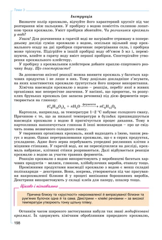 198
Тема 3
Іíñòðóêöіÿ
Âèçíà÷òå êîëіð êðîõìàëþ, âіä÷óéòå éîãî õàðàêòåðíèé õðóñêіò ïіä ÷àñ
ðîçòèðàííÿ ìіæ ïàëüöÿìè. Ó ïðîáіðêó ç âîäîþ ïîìіñòіòü ñêëÿíîþ ëîïàò-
êîþ òðîõè êðîõìàëþ. Óìіñò ïðîáіðêè çáîâòàéòå. ×è ðîç÷èíèâñÿ êðîõìàëü
ó âîäі?
Óâàãà! Äëÿ ðîç÷èíåííÿ â ãàðÿ÷іé âîäі íå íàãðіâàéòå îòðèìàíó â ïîïåðå-
äíüîìó äîñëіäі ñóìіø êðîõìàëþ ç âîäîþ, îñêіëüêè ùіëüíèé øàð êðîõ-
ìàëüíîãî îñàäó íà äíі ïðîáіðêè ñïðè÷èíÿє ïåðåãðіâàííÿ ñêëà, і ïðîáіðêà
ìîæå òðіñíóòè. Ïіäіãðіéòå â іíøіé ïðîáіðöі âîäó îá’єìîì 5 ìë і, ïåðåìі-
øóþ÷è, âëèéòå â ãàðÿ÷ó âîäó âìіñò ïåðøîї ïðîáіðêè. Ñïîñòåðіãàéòå óòâî-
ðåííÿ êðîõìàëüíîãî êëåéñòåðó.
Ó ïðîáіðêó ç êðîõìàëüíèì êëåéñòåðîì äîáàâòå êðàïëþ ñïèðòîâîãî ðîç-
÷èíó éîäó. Ùî ñïîñòåðіãàєòå?
Çà äîïîìîãîþ ÿêіñíîї ðåàêöії ìîæíà âèÿâèòè êðîõìàëü ó áàãàòüîõ õàð-
÷îâèõ ïðîäóêòàõ і íå ëèøå â íèõ. Òîìó äîöіëüíî äîêëàäíіøå ç’ÿñóâàòè,
íà ÿêèõ âëàñòèâîñòÿõ êðîõìàëþ ґðóíòóєòüñÿ éîãî øèðîêå âèêîðèñòàííÿ.
Õіìі÷íà âçàєìîäіÿ êðîõìàëþ ç âîäîþ – ðåàêöіÿ, ïåðåáіã ÿêîї â æèâèõ
îðãàíіçìàõ ìàє íåïåðåñі÷íå çíà÷åííÿ. Ó íàñіííі, ùî ïðîðîñòàє, òà ðîçïó-
êëèõ áðóíüêàõ êðîõìàëü (ÿê çàïàñíà ðå÷îâèíà) ïіä äієþ ôåðìåíòіâ ïåðå-
òâîðþєòüñÿ íà ãëþêîçó:
(Ñ6Í10Î5)n + nÍ2Î nÑ6Í12Î6
Êàðòîïëÿ, íàïðèêëàä, çà òåìïåðàòóðè 1–2 Ñ íàáóâàє ñîëîäêîãî ñìàêó.
Ïðè÷èíîþ є òå, ùî çà íèçüêîї òåìïåðàòóðè â áóëüáàõ ïðèøâèäøóєòüñÿ
âçàєìîäіÿ êðîõìàëþ ç âîäîþ é ïðèãíі÷óєòüñÿ ïðîöåñ äèõàííÿ. Òîìó â
êàðòîïëèíàõ íàêîïè÷óєòüñÿ ãëþêîçà é іíøі ìîíîñàõàðèäè – ïðî öå ñâіä-
÷èòü ïîÿâà íåçâè÷íîãî ñîëîäêîãî ñìàêó.
Ó òâàðèííèõ îðãàíіçìàõ êðîõìàëü, ÿêèé íàäõîäèòü ç їæåþ, òàêîæ ðåà-
ãóє ç âîäîþ. Îäíàê ïåðåòðàâëþâàííÿ êðîõìàëþ, ùî є â ñèðèõ ïðîäóêòàõ,
óñêëàäíåíå. Àäæå éîãî çåðíà ïåðåáóâàþòü óñåðåäèíі ðîñëèííèõ êëіòèí ç
ìіöíèìè ñòіíêàìè. Ó ãàðÿ÷іé âîäі, ÿê âè ïåðåñâіä÷èëèñÿ íà äîñëіäі, êðîõ-
ìàëü íàáðÿêàє, êëіòèííі ñòіíêè ðîçðèâàþòüñÿ. Äàëі âіäáóâàєòüñÿ ðåàêöіÿ
êðîõìàëþ ç âîäîþ çà ó÷àñòþ òðàâíèõ ôåðìåíòіâ.
Ðåàêöіþ êðîõìàëþ ç âîäîþ âèêîðèñòîâóþòü ó âèðîáíèöòâі áàãàòüîõ õàð-
÷îâèõ ïðîäóêòіâ – ìåëÿñè, ãëþêîçè, õëіáîáóëî÷íèõ âèðîáіâ, åòàíîëó òîùî.
Ïðîìіæíèìè ïðîäóêòàìè âçàєìîäії êðîõìàëþ ç âîäîþ є ìåíø ñêëàäíі
ïîëіñàõàðèäè – äåêñòðèíè. Âîíè, çîêðåìà, óòâîðþþòüñÿ ïіä ÷àñ ïðàñóâàí-
íÿ íàêðîõìàëåíîї áіëèçíè é ó ïðîöåñі âèïіêàííÿ áîðîøíÿíèõ âèðîáіâ.
Äåêñòðèíè âèêîðèñòîâóþòü ó ñêëàäі êëåїâ äëÿ ïàïåðó, øïàëåð òîùî.
Цікаво і пізнавально
Причина блиску та «хрусткості» накрохмаленої й випрасуваної білизни та
рум’яних булочок одна й та сама. Декстрини – клейкі речовини – за високої
температури утворюють тонку щільну плівку.
Îñòàííіì ÷àñîì øèðîêîãî çàñòîñóâàííÿ íàáóëè òàê çâàíі ìîäèôіêîâàíі
êðîõìàëі. Їõ îäåðæóþòü õіìі÷íèì îáðîáëÿííÿì ïðèðîäíîãî êðîõìàëþ,
ôåðìåíòè
 