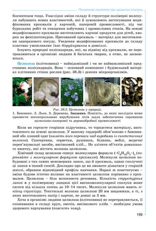 199
Початкові поняття про органічні сполуки
áіîñèíòåçîì òîùî. Óíàñëіäîê çìіíè ñêëàäó é ñòðóêòóðè ïîëіìåðíі ìîëåêó-
ëè íàáóâàþòü íîâèõ âëàñòèâîñòåé, ÿêі é çóìîâëþþòü çàñòîñóâàííÿ ìîäè-
ôіêîâàíèõ êðîõìàëіâ ó õàð÷îâіé, ïàïåðîâіé ïðîìèñëîâîñòі, ïіä ÷àñ
áóðèëüíèõ ðîáіò òà î÷èùåííÿ ïîáóòîâèõ і ïðîìèñëîâèõ ñòîêіâ. Íà îñíîâі
ìîäèôіêîâàíîãî êðîõìàëþ âèãîòîâëÿþòü õàð÷îâі ïðîäóêòè äëÿ äіòåé, õâî-
ðèõ íà ôåíіëêåòîíóðіþ. Ïðåñîâàíèé êðîõìàëü – ìàòåðіàë äëÿ âèãîòîâëåí-
íÿ îäíîðàçîâîãî ïîñóäó. Óâåäåííÿ ìîäèôіêîâàíèõ êðîõìàëіâ äî ñêëàäó
ïëàñòìàñ óìîæëèâëþє їõíє áіîðóéíóâàííÿ â äîâêіëëі.
Іñíóþòü ïðèðîäíі ïîëіñàõàðèäè, ÿêі, íà âіäìіíó âіä êðîõìàëþ, íå ïåðå-
òðàâëþþòüñÿ â îðãàíіçìі ëþäèíè é áàãàòüîõ òâàðèí, à îòæå, íå çàñâîþ-
þòüñÿ.
Öåëþëîçà (êëіòêîâèíà) – íàéâіäîìіøèé і ÷è íå íàéâàæëèâіøèé ïðåä-
ñòàâíèê ïîëіñàõàðèäіâ. Âîíà – îñíîâíèé êîìïîíåíò і áóäіâåëüíèé ìàòåðі-
àë êëіòèííèõ ñòіíîê ðîñëèí (ðèñ. 38.3) і äåÿêèõ ìіêðîîðãàíіçìіâ.
Ðèñ. 38.3. Öåëþëîçà ó ïðèðîäі.
1. Áàâîâíèê. 2. Ëüîí. 3. Äåðåâèíà. Çàâäàííÿ. Ïîÿñíіòü, äî ÿêèõ íàñëіäêіâ ìîæå
ïðèçâåñòè íåêîíòðîëüîâàíå âèðóáóâàííÿ ëіñіâ çàäëÿ çàáåçïå÷åííÿ ñèðîâèíîþ
öåëþëîçíî-ïàïåðîâîї òà äåðåâîîáðîáíîї ïðîìèñëîâîñòі
1 2 3
Êîëè âè ãîðòàєòå ñòîðіíêè ïіäðó÷íèêà, òî òîðêàєòåñÿ ìàòåðіàëó, âèãî-
òîâëåíîãî íà îñíîâі öåëþëîçè. Ó âàøîìó ãàðäåðîáі îáîâ’ÿçêîâî є áàâîâíÿ-
íèé àáî ëëÿíèé îäÿã (íàçâіòü éîãî ïåðåâàãè íàä âèðîáàìè іç ñèíòåòè÷íèõ
âîëîêîí). Ñêàòåðòèíè, ñåðâåòêè, ðóøíèêè, áіëèçíà, ìåáëі, ìåäè÷íі
ïåðåâ’ÿçóâàëüíі çàñîáè, âèñіâêîâèé õëіá... Íå çëі÷èòè îá’єêòіâ äîìàøíüî-
ãî âæèòêó, ÿêі ìіñòÿòü âîëîêíà öåëþëîçè.
Õіìі÷íèé ñêëàä öåëþëîçè îïèñóє ìîëåêóëÿðíà ôîðìóëà (–Ñ6Í10Î5–)n (ïî-
ðіâíÿéòå ç ìîëåêóëÿðíîþ ôîðìóëîþ êðîõìàëþ). Ìîëåêóëè öåëþëîçè ïî-
áóäîâàíі ç òèõ ñàìèõ ìîíîìåðíèõ ëàíîê, ùî é êðîõìàëü, îäíàê ñïîëó÷åíі
öі ëàíêè â іíøèé ñïîñіá. Äîêëàäíî ïðî öå âè çìîæåòå äіçíàòèñÿ ó ñòàðøіé
øêîëі, îáðàâøè âіäïîâіäíèé ïðîôіëü íàâ÷àííÿ. Íàðàçі æ êîíñòàòóєìî –
çìіíà áóäîâè іñòîòíî âïëèâàє íà âëàñòèâîñòі öåëþëîçè ïîðіâíÿíî ç êðîõ-
ìàëåì. Öåëþëîçà – áіëà âîëîêíèñòà ðå÷îâèíà. Êіëüêіñòü ñòðóêòóðíèõ
ëàíîê ï ó ïîëіìåðíîìó ëàíöþçі öієї âèñîêîìîëåêóëÿðíîї ñïîëóêè ìîæå
ñÿãàòè âіä êіëüêîõ ñîòåíü äî 10–14 òèñÿ÷. Ìîëåêóëè öåëþëîçè ìàþòü ëі-
íіéíó ñòðóêòóðó. Òåêñòèëüíі âîëîêíà öåëþëîçè 20 ìì çàâäîâæêè, à òі, ç
ÿêèõ âèãîòîâëÿþòü ïàïіð і êàðòîí, íå äîâøі çà 3 ìì.
Õî÷à â îðãàíіçìі ëþäèíè öåëþëîçà (êëіòêîâèíà) íå ïåðåòðàâëþєòüñÿ, її
ñïîæèâàííÿ â ñêëàäі êðóï, îâî÷іâ, âèñіâêîâîãî õëіáà – íåîáõіäíà óìîâà
çäîðîâîãî õàð÷óâàííÿ (ïîÿñíіòü ÷îìó).
 