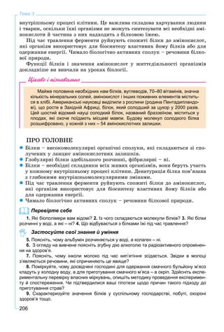 206
Тема 3
âíóòðіøíüîìó ïðîöåñі êëіòèíè. Öå âàæëèâà ñêëàäîâà õàð÷óâàííÿ ëþäèíè
і òâàðèí, îñêіëüêè їõíі îðãàíіçìè íå ìîæóòü ñèíòåçóâàòè âñі íåîáõіäíі àìі-
íîêèñëîòè é ÷àñòèíà ç íèõ íàäõîäèòü ç áіëêîâîþ їæåþ.
Ïіä ÷àñ òðàâëåííÿ ôåðìåíòè ðóéíóþòü ñïîæèòі áіëêè äî àìіíîêèñëîò,
ÿêі îðãàíіçì âèêîðèñòîâóє äëÿ áіîñèíòåçó âëàñòèâèõ éîìó áіëêіâ àáî äëÿ
îäåðæàííÿ åíåðãії. ×èìàëî áіîëîãі÷íî àêòèâíèõ ñïîëóê – ðå÷îâèíè áіëêî-
âîї ïðèðîäè.
Ôóíêöії áіëêіâ і çíà÷åííÿ àìіíîêèñëîò ó æèòòєäіÿëüíîñòі îðãàíіçìіâ
äîêëàäíіøå âè âèâ÷àëè íà óðîêàõ áіîëîãії.
Цікаво і пізнавально
Майже половина необхідних нам білків, вуглеводів, 70–80 вітамінів, значна
кількість мінеральних солей, амінокислот і інших поживних елементів містить-
ся в хлібі. Американські науковці виділили з рослини (родина Пентадипландо-
ві), що росте в Західній Африці, білок, який солодший за цукор у 2000 разів.
Цей шостий відомий науці солодкий білок, названий браззеїном, міститься у
плодах, які охоче поїдають місцеві мавпи. Будову молекул солодкого білка
розшифровано, у кожній з них – 54 амінокислотних залишки.
ÏÐÎ ÃÎËÎÂÍÅ
 Áіëêè – âèñîêîìîëåêóëÿðíі îðãàíі÷íі ñïîëóêè, ÿêі ñêëàäàþòüñÿ çі ñïî-
ëó÷åíèõ ó ëàíöþã àìіíîêèñëîòíèõ çàëèøêіâ.
 Ãëîáóëÿðíі áіëêè çäåáіëüøîãî ðîç÷èííі, ôіáðèëÿðíі – íі.
 Áіëêè – íåîáõіäíі ñêëàäíèêè âñіõ æèâèõ îðãàíіçìіâ, âîíè áåðóòü ó÷àñòü
ó êîæíîìó âíóòðіøíüîìó ïðîöåñі êëіòèíè. Äåíàòóðàöіÿ áіëêà ïîâ’ÿçàíà
ç ãëèáîêèìè âíóòðіøíüîìîëåêóëÿðíèìè çìіíàìè.
 Ïіä ÷àñ òðàâëåííÿ ôåðìåíòè ðóéíóþòü ñïîæèòі áіëêè äî àìіíîêèñëîò,
ÿêі îðãàíіçì âèêîðèñòîâóє äëÿ áіîñèíòåçó âëàñòèâèõ éîìó áіëêіâ àáî
äëÿ îäåðæàííÿ åíåðãії.
 ×èìàëî áіîëîãі÷íî àêòèâíèõ ñïîëóê – ðå÷îâèíè áіëêîâîї ïðèðîäè.
Перевірте себе
1. Які біополімери вам відомі? 2. Із чого складаються молекули білків? 3. Які білки
розчинні у воді, а які – ні? 4. Що відбувається з білками їжі під час травлення?
Застосуйте свої знання й уміння
5. Поясніть, чому альбумін розчиняється у воді, а колаген – ні.
6. З огляду на вивчене поясніть згубну дію алкоголю та радіоактивного опромінен-
ня на здоров’я.
7. Поясніть, чому інколи молоко під час кип’ятіння зсідається. Звідки в молоці
з’являються речовини, які спричиняють це явище?
8. Поміркуйте, чому досвідчені господині для одержання смачного бульйону м’ясо
кладуть у холодну воду, а для приготування смачного м’яса – в окріп. Здійсніть експе-
риментальну перевірку власних міркувань, опишіть методику проведення експеримен-
ту й спостереження. Чи підтвердилися ваші гіпотези щодо причин такого підходу до
приготування страв?
9. Схарактеризуйте значення білків у суспільному господарстві, побуті, охороні
здоров’я тощо.
 