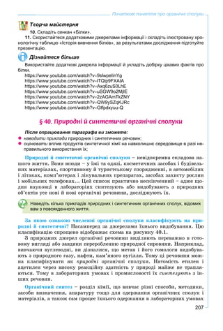 207
Початкові поняття про органічні сполуки
ворча майстерня
10. Складіть сенкан «Білки».
11. Скористайтеся додатковими джерелами інформації і складіть ілюстровану хро-
нологічну таблицю «Історія вивчення білків», за результатами дослідження підготуйте
презентацію.
Дізнайтеся більше
Використайте додаткові джерела інформації й укладіть добірку цікавих фактів про
білки.
https://www.youtube.com/watch?v9slwpeIinYg
https://www.youtube.com/watch?vlTQlp9FXAtA
https://www.youtube.com/watch?vAxq6zuS0LhE
https://www.youtube.com/watch?vuSGW9o2MjIE
https://www.youtube.com/watch?v2zAGAmTkZNY
https://www.youtube.com/watch?vQW9ySZqKJRc
https://www.youtube.com/watch?vGtfpdxyuu-Q
§ 40. Ïðèðîäí³ é ñèíòåòè÷í³ îðãàí³÷í³ ñïîëóêè
Після опрацювання параграфа ви зможете:
 наводити приклади природних і синтетичних речовин;
 оцінювати вплив продуктів синтетичної хімії на навколишнє середовище в разі не-и
правильного використання їх;
Ïðèðîäíі é ñèíòåòè÷íі îðãàíі÷íі ñïîëóêè – íåâіäîêðåìíà ñêëàäîâà íà-
øîãî æèòòÿ. Âîíè âñþäè – ó їæі òà îäÿçі, êîñìåòè÷íèõ çàñîáàõ і áóäіâåëü-
íèõ ìàòåðіàëàõ, ñïîðòèâíîìó é òóðèñòñüêîìó ñïîðÿäæåííі, â àâòîìîáіëÿõ
і ëіòàêàõ, êîìï’þòåðàõ і ëіêóâàëüíèõ ïðåïàðàòàõ, çàñîáàõ çàõèñòó ðîñëèí
і ìîáіëüíèõ òåëåôîíàõ... Öåé ñïèñîê ïðàêòè÷íî íåñêіí÷åííèé – àäæå ùî-
äíÿ íàóêîâöі â ëàáîðàòîðіÿõ ñèíòåçóþòü àáî âèäîáóâàþòü ç ïðèðîäíèõ
îá’єêòіâ óñå íîâі é íîâі îðãàíі÷íі ðå÷îâèíè, äîñëіäæóþòü їõ.
Наведіть кілька прикладів природних і синтетичних органічних сполук, відомих
вам з повсякденного життя.
Çà ÿêîþ îçíàêîþ ÷èñëåííі îðãàíі÷íі ñïîëóêè êëàñèôіêóþòü íà ïðè-
ðîäíі é ñèíòåòè÷íі? Íàñàìïåðåä çà äæåðåëàìè їõíüîãî âèäîáóâàííÿ. Öþ
êëàñèôіêàöіþ ñïðîùåíî âіäîáðàæàє ñõåìà íà ðèñóíêó 40.1.
Ç ïðèðîäíèõ äæåðåë îðãàíі÷íі ðå÷îâèíè âèäіëÿþòü ïåðåâàæíî â ãîòî-
âîìó âèãëÿäі àáî çàâäÿêè ïåðåðîáëåííþ ïðèðîäíîї ñèðîâèíè. Íàïðèêëàä,
âèâ÷àþ÷è âóãëåâîäíі, âè äіçíàëèñÿ, ùî ìåòàí і éîãî ãîìîëîãè âèäîáóâà-
þòü ç ïðèðîäíîãî ãàçó, íàôòè, êàì’ÿíîãî âóãіëëÿ. Òîìó öі ðå÷îâèíè ìîæ-
íà êëàñèôіêóâàòè ÿê ïðèðîäíі îðãàíі÷íі ñïîëóêè. Íàòîìіñòü åòèëåí і
àöåòèëåí ÷åðåç âèñîêó ðåàêöіéíó çäàòíіñòü ó ïðèðîäі ìàéæå íå òðàïëÿ-
þòüñÿ. Òîìó â ëàáîðàòîðíèõ óìîâàõ і ïðîìèñëîâîñòі їõ ñèíòåçóþòü ç іí-
øèõ ðå÷îâèí.
Îðãàíі÷íèé ñèíòåç – ðîçäіë õіìії, ùî âèâ÷àє ðіçíі ñïîñîáè, ìåòîäèêè,
çàñîáè âèçíà÷åííÿ, àïàðàòóðó òîùî äëÿ îäåðæàííÿ îðãàíі÷íèõ ñïîëóê і
ìàòåðіàëіâ, à òàêîæ ñàì ïðîöåñ їõíüîãî îäåðæàííÿ â ëàáîðàòîðíèõ óìîâàõ
 