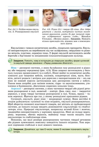21
Розчини
Åìóëüñіÿìè є ÷èìàëî êîñìåòè÷íèõ çàñîáіâ, ëіêàðñüêèõ ïðåïàðàòіâ. Åìóëü-
ñії âèêîðèñòîâóþòü íà âèðîáíèöòâі ïіä ÷àñ øëіôóâàííÿ, ñâåðäëіííÿ òà ðіçàí-
íÿ ìåòàëіâ, ïëàñòìàñ, êåðàìіêè òîùî. Ó ôîðìі åìóëüñіé çàñòîñîâóþòü çàñîáè
áîðîòüáè ç áóð’ÿíàìè òà øêіäíèêàìè ñіëüñüêîãîñïîäàðñüêèõ êóëüòóð.
Завдання. Поясніть, чому в інструкціях до лікарських засобів у формі суспензій
та емульсій завжди зазначено: «Перед уживанням збовтати!».
Ïіíè – äèñïåðñíі ñèñòåìè, ó ÿêèõ áóëüáàøêè ãàçó ðîçïîäіëåíі â ðіäêî-
ìó àáî òâåðäîìó ñåðåäîâèùі (ðèñ. 4.5). Ïіíè øèðîêî çàñòîñîâóþòü ó áàãà-
òüîõ ãàëóçÿõ ïðîìèñëîâîñòі òà â ïîáóòі. Ïіííі ìèéíі òà êîñìåòè÷íі çàñîáè,
õіìіêàòè äëÿ ÷èùåííÿ ìåáëіâ, êèëèìіâ, êîíäèòåðñüêі ïіíè, ìóñè, áіñê-
âіòè, äèòÿ÷і ðîçâàãè і âå÷іðêè äëÿ äîðîñëèõ ç âèêîðèñòàííÿì ïіí – îñü àæ
íіÿê íå ïîâíèé ïåðåëіê çàñòîñóâàííÿ öèõ äèñïåðñíèõ ñèñòåì ó ïîáóòі.
Òàêîæ âîíè ïîòðіáíі äëÿ ãàñіííÿ ïîæåæ, ãіäðî- òà çâóêîіçîëþâàííÿ, óòå-
ïëåííÿ â áóäіâíèöòâі, çáàãà÷åííÿ êîðèñíèõ êîïàëèí òîùî.
Àåðîçîëі – äèñïåðñíі ñèñòåìè, ó ÿêèõ ÷àñòèíêè òâåðäîї àáî ðіäêîї ðå÷î-
âèíè ðîçïîðîøåíі â ãàçі, çàçâè÷àé – ïîâіòðі. Äèì, ñìîã, ïèë – òâåðäîòіëі
àåðîçîëі, ó ÿêèõ òâåðäі ÷àñòèíêè ðîçïîðîøåíі â ãàçі. Òóìàí, ìðÿêà – òà-
êîæ àåðîçîëі. Éäåòüñÿ ïðî ãàç, ó ÿêîìó ðîçïîäіëåíі êðàïëèíêè ðіäèíè.
Ñóñïåíçії, åìóëüñії, ðіäêі ïіíè – íåîäíîðіäíі ñóìіøі. Âîíè íåñòіéêі é
çãîäîì ðóéíóþòüñÿ: ñóñïåíçії òà ïіíè îñіäàþòü, åìóëüñії ðîçøàðîâóþòüñÿ.
Ùîá çáåðåãòè ñïîæèâ÷і âëàñòèâîñòі òîâàðіâ, ÿêі ìіñòÿòü öі ãðóáîäèñïåðñíі
ñèñòåìè, äî їõíüîãî ñêëàäó ââîäÿòü ðіçíîìàíіòíі åìóëüãàòîðè òà ñòàáіëі-
çàòîðè ïіíè. Ïðèðîäíі åìóëüãàòîðè, íàïðèêëàä ÿє÷íèé áіëîê і æîâòîê,
òðàäèöіéíî âèêîðèñòîâóþòü ó õàð÷îâèõ ïðîäóêòàõ. Íèíі äî ñêëàäó ìàðãà-
ðèíó, ìîðîçèâà, çáèòèõ âåðøêіâ, ìàéîíåçó òîùî òàêîæ âõîäÿòü іíøі
åìóëüãàòîðè òà ñòàáіëіçàòîðè ïіíè.
Ïîêàçîâî, ùî ìàëі ðîçìіðè ðîçïîðîøåíèõ ÷àñòèíîê òâåðäîї ðå÷îâèíè
àáî ðіäèíè çóìîâëþþòü íåâåëèêó øâèäêіñòü їõíüîãî îñіäàííÿ. Òîæ àåðî-
çîëі ïîðіâíÿíî ñòàáіëüíі â ïîëі çåìíîãî òÿæіííÿ.
Завдання. Дізнайтеся, що таке Е-числа, якими Е-числами позначають емуль-
гатори.
Ðèñ. 4.4. 1. Îëіéíî-âîäíà åìóëü-
ñіÿ. 2. Ðîçøàðóâàííÿ åìóëüñії
Ðèñ. 4.5. Ðіäêà (1) і òâåðäà (2) ïіíè. ßêå äîáðî
óìèòèñÿ ç ìèëîì, âèòåðòèñÿ ÷èñòèì ïîëîò-
íÿíèì ðóøíèêîì, óçÿòè äî ðóê ïàõó÷èé îêðà-
єöü íіçäðþâàòîãî ÷îðíîãî õëіáà… Ìèõàéëî
Ñòåëüìàõ. «Âåëèêà ðіäíÿ». Çàâäàííÿ. Íàâåäіòü
êіëüêà ïðèêëàäіâ ïіí, âіäîìèõ âàì ç ïîâñÿêäåí-
íîãî æèòòÿ
11 22
 