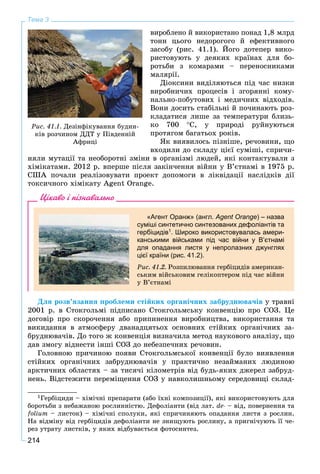 214
Тема 3
âèðîáëåíî é âèêîðèñòàíî ïîíàä 1,8 ìëðä
òîíí öüîãî íåäîðîãîãî é åôåêòèâíîãî
çàñîáó (ðèñ. 41.1). Éîãî äîòåïåð âèêî-
ðèñòîâóþòü ó äåÿêèõ êðàїíàõ äëÿ áî-
ðîòüáè ç êîìàðàìè – ïåðåíîñíèêàìè
ìàëÿðії.
Äіîêñèíè âèäіëÿþòüñÿ ïіä ÷àñ íèçêè
âèðîáíè÷èõ ïðîöåñіâ і çãîðÿííі êîìó-
íàëüíî-ïîáóòîâèõ і ìåäè÷íèõ âіäõîäіâ.
Âîíè äîñèòü ñòàáіëüíі é ïî÷èíàþòü ðîç-
êëàäàòèñÿ ëèøå çà òåìïåðàòóðè áëèçü-
êî 700 Ñ, ó ïðèðîäі ðóéíóþòüñÿ
ïðîòÿãîì áàãàòüîõ ðîêіâ.
ßê âèÿâèëîñü ïіçíіøå, ðå÷îâèíè, ùî
âõîäèëè äî ñêëàäó öієї ñóìіøі, ñïðè÷è-
íÿëè ìóòàöії òà íåîáîðîòíі çìіíè â îðãàíіçìі ëþäåé, ÿêі êîíòàêòóâàëè ç
õіìіêàòàìè. 2012 ð. âïåðøå ïіñëÿ çàêіí÷åííÿ âіéíè ó Â’єòíàìі â 1975 ð.
ÑØÀ ïî÷àëè ðåàëіçîâóâàòè ïðîåêò äîïîìîãè â ëіêâіäàöії íàñëіäêіâ äії
òîêñè÷íîãî õіìіêàòó Agent Orange.
Цікаво і пізнавально
«Агент Оранж» (англ. Agent Orange) – назва
суміші синтетично синтезованих дефоліантів та
гербіцидів1. Широко використовувалась амери-
канськими військами під час війни у В’єтнамі
для опадання листя у непролазних джунглях
цієї країни (рис. 41.2).
Ðèñ. 41.2. Ðîçïèëþâàííÿ ãåðáіöèäіâ àìåðèêàí-
ñüêèì âіéñüêîâèì ãåëіêîïòåðîì ïіä ÷àñ âіéíè
ó Â’єòíàìі
Äëÿ ðîçâ’ÿçàííÿ ïðîáëåìè ñòіéêèõ îðãàíі÷íèõ çàáðóäíþâà÷іâ ó òðàâíі
2001 ð. â Ñòîêãîëüìі ïіäïèñàíî Ñòîêãîëüìñüêó êîíâåíöіþ ïðî ÑÎÇ. Öå
äîãîâіð ïðî ñêîðî÷åííÿ àáî ïðèïèíåííÿ âèðîáíèöòâà, âèêîðèñòàííÿ òà
âèêèäàííÿ â àòìîñôåðó äâàíàäöÿòüîõ îñíîâíèõ ñòіéêèõ îðãàíі÷íèõ çà-
áðóäíþâà÷іâ. Äî òîãî æ êîíâåíöіÿ âèçíà÷èëà ìåòîä íàóêîâîãî àíàëіçó, ùî
äàâ çìîãó âіäíåñòè іíøі ÑÎÇ äî íåáåçïå÷íèõ ðå÷îâèí.1
Ãîëîâíîþ ïðè÷èíîþ ïîÿâè Ñòîêãîëüìñüêîї êîíâåíöії áóëî âèÿâëåííÿ
ñòіéêèõ îðãàíі÷íèõ çàáðóäíþâà÷іâ ó ïðàêòè÷íî íåçàéìàíèõ ëþäèíîþ
àðêòè÷íèõ îáëàñòÿõ – çà òèñÿ÷і êіëîìåòðіâ âіä áóäü-ÿêèõ äæåðåë çàáðóä-
íåíü. Âіäñòåæèòè ïåðåìіùåííÿ ÑÎÇ ó íàâêîëèøíüîìó ñåðåäîâèùі ñêëàä-
1Ãåðáіöèäè – õіìі÷íі ïðåïàðàòè (àáî їõíі êîìïîçèöії), ÿêі âèêîðèñòîâóþòü äëÿ
áîðîòüáè ç íåáàæàíîþ ðîñëèííіñòþ. Äåôîëіàíòè (âіä ëàò. de- – âіä, ïîâåðíåííÿ òà
folium – ëèñòîê) – õіìі÷íі ñïîëóêè, ÿêі ñïðè÷èíÿþòü îïàäàííÿ ëèñòÿ ç ðîñëèí.
Íà âіäìіíó âіä ãåðáіöèäіâ äåôîëіàíòè íå çíèùóþòü ðîñëèíó, à ïðèãíі÷óþòü її ÷å-
ðåç óòðàòó ëèñòêіâ, ó ÿêèõ âіäáóâàєòüñÿ ôîòîñèíòåç.
Ðèñ. 41.1. Äåçіíôіêóâàííÿ áóäèí-
êіâ ðîç÷èíîì ÄÄÒ ó Ïіâäåííіé
Àôðèöі
 