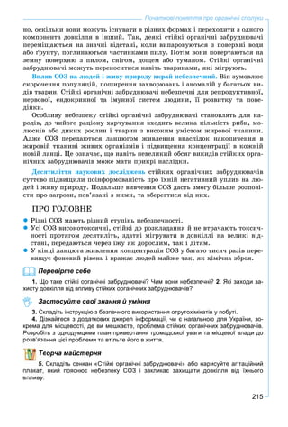 215
Початкові поняття про органічні сполуки
íî, îñêіëüêè âîíè ìîæóòü іñíóâàòè â ðіçíèõ ôîðìàõ і ïåðåõîäèòè ç îäíîãî
êîìïîíåíòà äîâêіëëÿ â іíøèé. Òàê, äåÿêі ñòіéêі îðãàíі÷íі çàáðóäíþâà÷і
ïåðåìіùàþòüñÿ íà çíà÷íі âіäñòàíі, êîëè âèïàðîâóþòüñÿ ç ïîâåðõíі âîäè
àáî ґðóíòó, ïîãëèíàþòüñÿ ÷àñòèíêàìè ïèëó. Ïîòіì âîíè ïîâåðòàþòüñÿ íà
çåìíó ïîâåðõíþ ç ïèëîì, ñíіãîì, äîùåì àáî òóìàíîì. Ñòіéêі îðãàíі÷íі
çàáðóäíþâà÷і ìîæóòü ïåðåíîñèòèñÿ íàâіòü òâàðèíàìè, ÿêі ìіãðóþòü.
Âïëèâ ÑÎÇ íà ëþäåé і æèâó ïðèðîäó âêðàé íåáåçïå÷íèé. Âіí çóìîâëþє
ñêîðî÷åííÿ ïîïóëÿöіé, ïîøèðåííÿ çàõâîðþâàíü і àíîìàëіé ó áàãàòüîõ âè-
äіâ òâàðèí. Ñòіéêі îðãàíі÷íі çàáðóäíþâà÷і íåáåçïå÷íі äëÿ ðåïðîäóêòèâíîї,
íåðâîâîї, åíäîêðèííîї òà іìóííîї ñèñòåì ëþäèíè, її ðîçâèòêó òà ïîâå-
äіíêè.
Îñîáëèâó íåáåçïåêó ñòіéêі îðãàíі÷íі çàáðóäíþâà÷і ñòàíîâëÿòü äëÿ íà-
ðîäіâ, äî ÷èéîãî ðàöіîíó õàð÷óâàííÿ âõîäèòü âåëèêà êіëüêіñòü ðèáè, ìî-
ëþñêіâ àáî äèêèõ ðîñëèí і òâàðèí ç âèñîêèì óìіñòîì æèðîâîї òêàíèíè.
Àäæå ÑÎÇ ïåðåäàþòüñÿ ëàíöþãîì æèâëåííÿ âíàñëіäîê íàêîïè÷åííÿ â
æèðîâіé òêàíèíі æèâèõ îðãàíіçìіâ і ïіäâèùåííÿ êîíöåíòðàöії â êîæíіé
íîâіé ëàíöі. Öå îçíà÷àє, ùî íàâіòü íåâåëèêèé îáñÿã âèêèäіâ ñòіéêèõ îðãà-
íі÷íèõ çàáðóäíþâà÷іâ ìîæå ìàòè ïðèêðі íàñëіäêè.
Äåñÿòèëіòòÿ íàóêîâèõ äîñëіäæåíü ñòіéêèõ îðãàíі÷íèõ çàáðóäíþâà÷іâ
ñóòòєâî ïіäâèùèëè ïîіíôîðìîâàíіñòü ïðî їõíіé íåãàòèâíèé óïëèâ íà ëþ-
äåé і æèâó ïðèðîäó. Ïîäàëüøå âèâ÷åííÿ ÑÎÇ äàñòü çìîãó áіëüøå ðîçïîâі-
ñòè ïðî çàãðîçè, ïîâ’ÿçàíі ç íèìè, òà âáåðåãòèñÿ âіä íèõ.
ÏÐÎ ÃÎËÎÂÍÅ
 Ðіçíі ÑÎÇ ìàþòü ðіçíèé ñòóïіíü íåáåçïå÷íîñòі.
 Óñі ÑÎÇ âèñîêîòîêñè÷íі, ñòіéêі äî ðîçêëàäàííÿ é íå âòðà÷àþòü òîêñè÷-
íîñòі ïðîòÿãîì äåñÿòèëіòü, çäàòíі ìіãðóâàòè â äîâêіëëі íà âåëèêі âіä-
ñòàíі, ïåðåäàþòüñÿ ÷åðåç їæó ÿê äîðîñëèì, òàê і äіòÿì.
 Ó êіíöі ëàíöþãà æèâëåííÿ êîíöåíòðàöіÿ ÑÎÇ ó áàãàòî òèñÿ÷ ðàçіâ ïåðå-
âèùóє ôîíîâèé ðіâåíü і âðàæàє ëþäåé ìàéæå òàê, ÿê õіìі÷íà çáðîÿ.
Перевірте себе
1. Що таке стійкі органічні забруднювачі? Чим вони небезпечні? 2. Які заходи за-
хисту довкілля від впливу стійких органічних забруднювачів?
Застосуйте свої знання й уміння
3. Складіть інструкцію з безпечного використання отрутохімікатів у побуті.
4. Дізнайтеся з додаткових джерел інформації, чи є нагальною для України, зо-
крема для місцевості, де ви мешкаєте, проблема стійких органічних забруднювачів.
Розробіть з однодумцями план привертання громадської уваги та місцевої влади до
ання цієї проблеми та втільте його в життя.
ворча майстерня
Складіть сенкан «Стійкі органічні забруднювачі» або нарисуйте агітаційний
який пояснює небезпеку СОЗ і закликає захищати довкілля від їхнього
впливу.
 