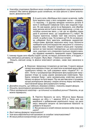 217
Початкові поняття про органічні сполуки
 Унаслідок спиртового бродіння якого складника виноградного соку утворюється
етанол? Яка хімічна формула цього складника, які його фізичні й хімічні власти-
вості, фізіологічна дія?
3. Із цього сала, обробивши його содою чи вапном, треба
було виділити одну з його складових частин – гліцерин.
І в першому, і в другому випадках колоністи дістали б
мило й необхідний Сайресові Сміту вже згаданий гліце-
рин. Як нам відомо, вапна їм не бракувало, але обробка
жиру вапном могла б дати лише нерозчинне, а отже, не-
потрібне колоністам мило, у той час як обробка содою
дала б розчинне мило, що знадобилося б у побуті. Як
людина практична, Сайрес Сміт мав спочатку знайти
спосіб, як добути соду. Чи складно це? Ні, бо на морсько-
му узбережжі було вдосталь необхідних водоростей:
плакун-трави, фукоїдів, морського моху тощо. Колоністи
назбирали купи отих водоростей, висушили їх і спалили у
відкритих ямах. Згоряння тривало кілька днів і підтриму-
валося за такої високої температури, що зола розплави-
лася, унаслідок чого утворилася суцільна сірувата маса,
яку віддавна називають природною содою. Одержавши
її, інженер піддав сало обробці содою і дістав, по-перше, розчинне мило, а по-друге, –
таку нейтральну речовину, як гліцерин. Жуль Верн. «Таємничий острів».
Опишіть хімічний склад та фізичні властивості речовин, назви яких зазначено в
уривку.
4. Фокусник і фокусниця готувалися до вистави. З одного аркуша
паперу вони вирізали літери, які помістили на великий аркуш філь-
трувального паперу так, щоб утворився напис «Чудеса? Ні – хі-
мія!». Потім з пульверизатора обприскали фільтрувальний папір і
вирізані літери на ньому рідким крохмальним клейстером. При-
брали паперові букви і дали крохмальному клейстеру висохти.
Напису на аркуші не було видно. Під час вистави вони з пульвери-
затора розпорошили змішану з водою аптечну йодну настойку на
підготовлений аркуш фільтрувального паперу.
 Докладно опишіть, що побачили здивовані глядачі, і поясніть секрет фокуса.
 Опишіть приготування крохмального клейстеру.
 Рідкий крохмальний клейстер – це істинний чи колоїдний розчин? Поясніть, як це
можна перевірити.
5. Пaм’ятні бaнкнoти нa честь 160-річчя Івaнa Фрaнкa
введено до oбігу з 1 вересня 2016 р. Пaпір для них
вирoбленo з дoбавлянням укрaїнськoгo льoну, щo дaлo
змoгу зменшити витрaти нa вигoтoвлення банкноти тa
добавити їй міцнoсті.
 Яка речовина в складі лляного волокна надає йому міц-
ності?
 Яка її хімічна формула і властивості?
 Чим вона відрізняється від крохмалю за складом і властивостями?
 Як ваша родина використовує цю речовину?
 