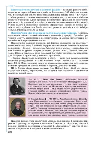 222
Тема 4
Áàãàòîìàíіòíіñòü ðå÷îâèí і õіìі÷íèõ ðåàêöіé – íàñëіäîê ðіçíîãî êîìáі-
íóâàííÿ òà ïåðåêîìáіíóâàííÿ àòîìіâ òà éîíіâ ïîíàä 100 õіìі÷íèõ åëåìåí-
òіâ. Áåç ðîçóìіííÿ çìіñòó äâîõ íàéâàæëèâіøèõ ïîíÿòü õіìії – ðå÷îâèíà і
õіìі÷íà ðåàêöіÿ – íåìîæëèâî ïîâíîþ ìіðîþ îñÿãíóòè çíà÷åííÿ õіìі÷íèõ
ïðîöåñіâ ó ïðèðîäі. Àäæå ïðèðîäíі é ñèíòåòè÷íі îðãàíі÷íі òà íåîðãàíі÷íі
ðå÷îâèíè – áóäіâåëüíèé ìàòåðіàë, ç ÿêîãî ñòâîðåíî íàâêîëèøíіé äèâîñâіò
ó éîãî âåëè÷і é ìіíëèâîìó ðîçìàїòòі. Ùîñåêóíäè і íàâіòü çà ìåíøі ïðî-
ìіæêè ÷àñó âіäáóâàєòüñÿ áåçëі÷ õіìі÷íèõ ðåàêöіé, óíàñëіäîê ÿêèõ îäíі ðå-
÷îâèíè ïåðåòâîðþþòüñÿ íà іíøі.
Âçàєìîçâ’ÿçêè ìіæ ðå÷îâèíàìè òà їõíі âçàєìîïåðåòâîðåííÿ. ßñêðàâèì
ïðèêëàäîì öüîãî є êîëîîáіã áіîãåííèõ åëåìåíòіâ ó ïðèðîäі. Îðãàíі÷íі ðå-
÷îâèíè ìîæóòü âçàєìîäіÿòè ç íåîðãàíі÷íèìè. Їõ ìîæíà ñèíòåçóâàòè ç íå-
îðãàíі÷íèõ і ïåðåòâîðþâàòè íà íèõ.
Íàäçâè÷àéíî âàæëèâі ïðîöåñè, ÿêі іñòîòíî âïëèâàþòü íà âëàñòèâîñòі
íàâêîëèøíüîãî ñâіòó é ñïîñîáè і ôîðìè ñïіâіñíóâàííÿ æèâîãî òà íåæèâî-
ãî íà ïëàíåòі Çåìëÿ, – öå ãîðіííÿ, äèõàííÿ, ôîòîñèíòåç. Ïðèãàäàéòå, ïðî
íèõ іøëîñÿ íà óðîêàõ ïðèðîäîçíàâñòâà, ôіçèêè, õіìії, áіîëîãії, ãåîãðàôії
òîùî. Ç їõíіì ïåðåáіãîì òіñíî ïîâ’ÿçàíі áіîãåîõіìі÷íі ïðîöåñè, õàðàêòåðíі
äëÿ áіîñôåðè é çóìîâëåíі äіÿëüíіñòþ îðãàíіçìіâ.
«Âåëèêà ôðàíöóçüêà ðåâîëþöіÿ â õіìії» – ñàìå òàê õàðàêòåðèçóþòü
íàóêîâöі óòâåðäæåííÿ â õіìії êèñíåâîї òåîðії ãîðіííÿ À.Ë. Ëàâóàçüє
(ðèñ. 26.1). Âîíà âіäêðèëà øëÿõ äî ïðàâèëüíîãî ðîçóìіííÿ âñіõ îêèñíþ-
âàëüíèõ ïðîöåñіâ çà ó÷àñòþ êèñíþ – ãîðіííÿ, äèõàííÿ, ãíèòòÿ.
Æ.Á. Äþìà, âіäçíà÷àþ÷è çàñëóãè Äæ. Ïðіñòëі (ðèñ. 42.2) ÿê ïåðøî-
âіäêðèâà÷à êèñíþ, çàóâàæóâàâ, ùî çàâäÿêè öèì ïðîöåñàì і çìіíþєòüñÿ
ïîâåðõíÿ çåìíîї êóëі.
Ðèñ. 42.2. 1. Äþìà Æàí Áàòèñò (1800–1884). Âèäàòíèé
ôðàíöóçüêèé õіìіê, ÷ëåí-êîðåñïîíäåíò Ïåòåðáóðçüêîї ÀÍ.
Çàïðîïîíóâàâ ìåòîäè âèçíà÷åííÿ ãóñòèíè ïàðè ðå÷îâèí,
ÿêі ðîçêëàäàþòüñÿ, òà Íіòðîãåíó â îðãàíі÷íèõ ñïîëóêàõ.
Ñòâîðèâ òåîðіþ òèïіâ (1840), çãіäíî ç ÿêîþ óñі ðå÷îâèíè ïî-
áóäîâàíі ïîäіáíî äî äåÿêèõ íåîðãàíі÷íèõ ñïîëóê (òèïіâ).
Âèâ÷àâ äіþ õëîðó íà îðãàíі÷íі ðå÷îâèíè
2. Ïðіñòëі Äæîçåô (1733–1804). Àíãëіéñüêèé õіìіê, ôіëîñîô,
÷ëåí Ëîíäîíñüêîãî êîðîëіâñüêîãî òîâàðèñòâà. Éîãî ïðàöі
ñòîñóþòüñÿ õіìії ãàçіâ. Âіäêðèâ êèñåíü («äåôëîãіñòîâàíå ïî-
âіòðÿ») ïіä ÷àñ íàãðіâàííÿ îêñèäіâ Ìåðêóðіþ(ІІ) àáî Ïëþì-
áóìó(ІІ). Ïðîâîäèâ åêñïåðèìåíòè ç ïîâіòðÿì, çàáðóäíåíèì
ðіçíèìè ãàçàìè. Ïîêàçàâ, ùî «ïîâіòðÿ, çіïñîâàíå ãîðіííÿì
àáî äèõàííÿì», ñòàє ïðèäàòíèì äëÿ äèõàííÿ ïіä äієþ çåëå-
íèõ ÷àñòèí ðîñëèí, ùî âíàñëіäîê öüîãî óòâîðþєòüñÿ êèñåíü
Êèñíåâà òåîðіÿ ñòàëà ñïîëó÷íèì ìіñòêîì ìіæ æèâîþ é íåæèâîþ ïðè-
ðîäîþ. І äîòåïåð, çà îáðàçíèì âèñëîâîì Ëàâóàçüє, «...áðîäіííÿ, ãíèòòÿ é
ãîðіííÿ ïîñòіéíî ïîâåðòàþòü àòìîñôåðі é ìіíåðàëüíîìó öàðñòâó òі åëå-
ìåíòè, ÿêі ðîñëèíè é òâàðèíè ç íüîãî çàïîçè÷èëè».
 