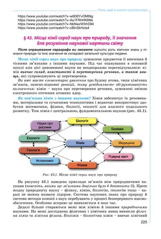 225
Роль хімії в житті суспільства
https://www.youtube.com/watch?vw8D6YvOMINg
https://www.youtube.com/watch?vAs1FRhHK6Ms
https://www.youtube.com/watch?vNkNwzWXhD84
https://www.youtube.com/watch?vcBInSkHzIa4
§ 43. Ì³ñöå õ³ì³¿ ñåðåä íàóê ïðî ïðèðîäó, ¿¿ çíà÷åííÿ
äëÿ ðîçóì³ííÿ íàóêîâî¿ êàðòèíè ñâ³òó
Після опрацювання параграфа ви зможете оцінити роль хімічних знань у пі-
знанні природи та їхнє значення як складової загальної культури людини.
Ìіñöå õіìії ñåðåä íàóê ïðî ïðèðîäó çóìîâëåíå ïðåäìåòîì її âèâ÷åííÿ é
òіñíèìè çâ’ÿçêàìè ç іíøèìè íàóêàìè. Ïіä ÷àñ îïàíóâàííÿ â îñíîâíіé
øêîëі àçіâ öієї äèâîâèæíîї íàóêè âè íåîäíîðàçîâî ïåðåñâіä÷óâàëèñÿ: õі-
ìіÿ âèâ÷àє ñêëàä, âëàñòèâîñòі é ïåðåòâîðåííÿ ðå÷îâèí, à òàêîæ ÿâè-
ùà, ÿêі ñóïðîâîäæóþòü öі ïåðåòâîðåííÿ.
Âè âæå ìàєòå åëåìåíòàðíі óÿâëåííÿ ïðî áóäîâó àòîìà, òèïè õіìі÷íèõ
çâ’ÿçêіâ, îêèñíî-âіäíîâíі ðåàêöії, òîìó óñâіäîìëþєòå îáґðóíòîâàíіñòü
âèçíà÷åííÿ: õіìіÿ – íàóêà ïðî ïåðåòâîðåííÿ ðå÷îâèí, çóìîâëåíі çìіíîþ
åëåêòðîííîãî îòî÷åííÿ àòîìíèõ ÿäåð.
ßê ïîâ’ÿçàíà õіìіÿ ç іíøèìè íàóêàìè? Õіìіÿ çàáåçïå÷óє їõ ðå÷îâèíà-
ìè, ìàòåðіàëàìè òà ñó÷àñíèìè òåõíîëîãіÿìè і âîäíî÷àñ âèêîðèñòîâóє çäî-
áóòêè ìàòåìàòèêè, ôіçèêè, áіîëîãії, åêîëîãії äëÿ âëàñíîãî ïîäàëüøîãî
ðîçâèòêó. Òîæ õіìіÿ є öåíòðàëüíîþ, ôóíäàìåíòàëüíîþ íàóêîþ (ðèñ. 43.1).
Ðèñ. 43.1. Ìіñöå õіìії ñåðåä íàóê ïðî ïðèðîäó
Íà ðèñóíêó 43.1 íàâåäåíî ïðèêëàäè çâ’ÿçêіâ ìіæ ïðèðîäíè÷èìè íà-
óêàìè (ïîÿñíіòü, ÿêèìè ùå çâ’ÿçêàìè äîöіëüíî áóëî á äîïîâíèòè її). Ïðîòå
æîäíó ïðèðîäíè÷ó íàóêó – ôіçèêó, õіìіþ, áіîëîãіþ, ãåîëîãіþ òîùî – íà-
ðàçі íå ìîæíà íàçâàòè ëіäåðîì. Ñèñòåìà íàóêîâèõ çíàíü ïðî ïðèðîäó é
ñèñòåìà ìåòîäіâ êîæíîї ç íàóê ïåðåáóâàþòü ó ïðîöåñі áåçïåðåðâíîãî âçàєìî-
çáàãà÷åííÿ. Îñîáëèâî ÿñêðàâî öå âèÿâëÿєòüñÿ â íàø ÷àñ.
Äåäàëі áіëüøå ñòèðàþòüñÿ ìåæі ìіæ õіìієþ é іíøèìè ïðèðîäíè÷èìè
íàóêàìè. Íà ìåæі äîñëіäæåíü ôіçè÷íèõ і õіìі÷íèõ ÿâèù âèíèêëè ôіçè÷-
íà õіìіÿ òà õіìі÷íà ôіçèêà. Áіîõіìіÿ – áіîëîãі÷íà õіìіÿ – âèâ÷àє õіìі÷íèé
 