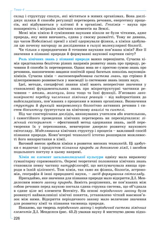 226
Тема 4
ñêëàä і ñòðóêòóðó ñïîëóê, ÿêі ìіñòÿòüñÿ â æèâèõ îðãàíіçìàõ. Âîíà äîñëі-
äæóє øëÿõè é ñïîñîáè ðåãóëÿöії ïåðåòâîðåíü ðå÷îâèí, åíåðãåòèêó ïðîöå-
ñіâ, ÿêі âіäáóâàþòüñÿ ó êëіòèíі é â îðãàíіçìі. Ãåîõіìіÿ – íàóêà ïðî
ïîøèðåíіñòü і ìіãðàöіþ õіìі÷íèõ åëåìåíòіâ íà Çåìëі.
Ìåæі ìіæ õіìієþ é ñóìіæíèìè íàóêàìè íіêîëè íå áóëè ÷іòêèìè, àäæå
ïðèðîäà, ÿêó âîíè âèâ÷àþòü, єäèíà ó ñâîєìó ðîçìàїòòі. Òîìó íå äèâèíà,
ùî ÷àñîì Íîáåëіâñüêі ïðåìії ç õіìії îäåðæóâàëè ôіçèêè, à õіìіêè çäîáóâà-
ëè öþ ïî÷åñíó íàãîðîäó çà äîñëіäæåííÿ â ãàëóçі ìîëåêóëÿðíîї áіîëîãії.
×è òіëüêè ç ïðèðîäíè÷èìè é òî÷íèìè íàóêàìè ïîâ’ÿçàíà õіìіÿ? ßêå її
çíà÷åííÿ â ïіçíàííі ïðèðîäè é ôîðìóâàííі íàóêîâîї êàðòèíè ñâіòó?
Ðîëü õіìі÷íèõ çíàíü ó ïіçíàííі ïðèðîäè âàæêî ïåðåîöіíèòè. Ñó÷àñíà õі-
ìіÿ ïðåäñòàâëåíà áåçëі÷÷þ ðіçíèõ íàïðÿìіâ ðîçâèòêó çíàíü ïðî ïðèðîäó, ðå-
÷îâèíè é ñïîñîáè їõ ïåðåòâîðåííÿ. Îäíàê âîíà íå є ïðîñòîþ ñóìîþ çíàíü ïðî
ðå÷îâèíè, íàêîïè÷åíîþ çàâäÿêè êîïіòêіé ïðàöі áàãàòüîõ ïîêîëіíü íàóêîâöіâ-
õіìіêіâ. Ñó÷àñíà õіìіÿ – âèñîêîâïîðÿäêîâàíà ñèñòåìà çíàíü, ùî ñòðіìêî é
öіëåñïðÿìîâàíî ðîçâèâàєòüñÿ ó âçàєìîäії іç ñèñòåìàìè çíàíü іíøèõ íàóê.
Іäåї, ìåòîäè, ñïåöèôі÷íі çíàííÿ õіìії ìàþòü íåïåðåñі÷íå çíà÷åííÿ ó
ñòàíîâëåííі ôóíäàìåíòàëüíèõ çíàíü ïðî ìіêðîñòðóêòóðíі ÷àñòèíêè ðå-
÷îâèíè – àòîìè, ìîëåêóëè, éîíè òîùî òà їõíі ôóíêöії. Ç’ÿñîâàíî çàêî-
íîìіðíîñòі ïåðåáіãó ÷èñëåííèõ õіìі÷íèõ ðåàêöіé – âіä íàéïðîñòіøèõ äî
íàéñêëàäíіøèõ, ïîâ’ÿçàíèõ ç ïðîöåñàìè â æèâèõ îðãàíіçìàõ. Âèçíà÷åííÿ
ñòðóêòóðè é ôóíêöіé ìàêðîìîëåêóë áіîëîãі÷íî àêòèâíèõ ðå÷îâèí і ñè-
ñòåì áіîñèíòåçó ґðóíòóєòüñÿ íà õіìі÷íîìó àíàëіçі òà ñèíòåçі.
Ïіä ÷àñ ñïîñòåðіãàííÿ äîñëіäіâ, âèêîíóâàíèõ ó÷èòåëåì àáî â÷èòåëüêîþ,
і ñàìîñòіéíîãî ïðîâåäåííÿ õіìі÷íèõ ïåðåòâîðåíü âè ïåðåñâіä÷èëèñÿ: õі-
ìі÷íèé åêñïåðèìåíò – åôåêòèâíèé ìåòîä îäåðæàííÿ çíàíü, çàñіá ïåðå-
òâîðåííÿ їõ ó ïåðåêîíàííÿ, íåâè÷åðïíå äæåðåëî ðîçâèòêó íàóêîâîãî
ñâіòîãëÿäó. Ìîäåëþâàííÿ õіìі÷íèõ ñòðóêòóð і ïðîöåñіâ – âàæëèâèé ñïîñіá
ïіçíàííÿ ïðèðîäè. Êîìï’þòåðíі òåõíîëîãії іñòîòíî ðîçøèðèëè ìîæëèâîñ-
òі éîãî âèêîðèñòàííÿ â õіìії.
Âàãîìèé âíåñîê çðîáèëè õіìіêè â ðîçâèòîê âèñîêèõ òåõíîëîãіé. Öі çäîáóò-
êè є âîäíî÷àñ і ïðîäóêòîì ïіçíàííÿ ïðèðîäè çà äîïîìîãîþ õіìії, і çàñîáîì
ïîäàëüøîãî ïîñòóïó â öüîìó íàïðÿìі.
Õіìіÿ ÿê åëåìåíò çàãàëüíîëþäñüêîї êóëüòóðè îäâіêó ìàëà âèðàæåíó
ãóìàíіòàðíó ñïðÿìîâàíіñòü. Îêðåìі òåîðåòè÷íі ïîëîæåííÿ õіìі÷íèõ çíàíü
ñòàíîâèëè ïåâíó ÷àñòèíó íàòóðôіëîñîôії, ùî âèòëóìà÷óâàëà ÿâèùà ïðè-
ðîäè â їõíіé öіëіñíîñòі. Òîæ õіìіÿ, òàê ñàìî ÿê ôіçèêà, áіîëîãіÿ, àñòðîíî-
ìіÿ, ãåîãðàôіÿ é іíøі ïðèðîäíè÷і íàóêè, – çàñіá ôîðìóâàííÿ ñâіòîãëÿäó.
Ïðèãàäàéìî, ÿêå çíà÷åííÿ äëÿ ïіçíàííÿ ïðèðîäè ìàëî âіäêðèòòÿ Ä.І. Ìåí-
äåëєєâèì íîâîãî çàêîíó ïðèðîäè. Çàìіñòü ðîçðіçíåíèõ, íå ïîâ’ÿçàíèõ ìіæ
ñîáîþ ðå÷îâèí ïåðåä íàóêîþ ïîñòàëà єäèíà ñòðóíêà ñèñòåìà, ùî îá’єäíàëà
â єäèíå öіëå âñі åëåìåíòè Âñåñâіòó. Íà îñíîâі ïåðіîäè÷íîãî çàêîíó áóëè
ðîçâèíóòі íàéâàæëèâіøі õіìі÷íі ïîíÿòòÿ, óñòàíîâëåíî ÷іòêèé âçàєìîçâ’ÿ-
çîê ìіæ íèìè. Âіäêðèòòÿ ïåðіîäè÷íîãî çàêîíó ìàëî âåëè÷åçíå çíà÷åííÿ
äëÿ ðîçâèòêó õіìії òà ïіçíàííÿ òàєìíèöü ïðèðîäè.
Ïîêàçîâî, ùî òâîðåöü ïåðіîäè÷íîãî çàêîíó іó ïåðіîäè÷íîї ñèñòåìè õіìі÷íèõ
åëåìåíòіâ Ä.І. Ìåíäåëєєâ (ðèñ. 43.2) óâàæàâ íàóêó é ìèñòåöòâî äâîìà ïіäõî-
 