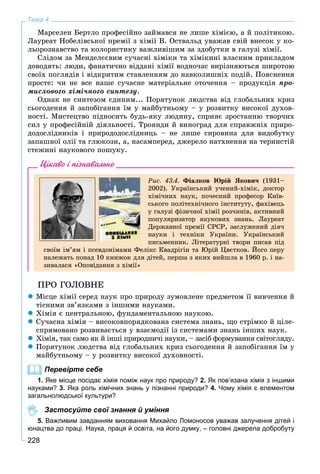 228
Тема 4
Ìàðñåëåí Áåðòëî ïðîôåñіéíî çàéìàâñÿ íå ëèøå õіìієþ, à é ïîëіòèêîþ.
Ëàóðåàò Íîáåëіâñüêîї ïðåìії ç õіìії Â. Îñòâàëüä óâàæàâ ñâіé âíåñîê ó êî-
ëüîðîçíàâñòâî òà êîëîðèñòèêó âàæëèâіøèì çà çäîáóòêè â ãàëóçі õіìії.
Ñëіäîì çà Ìåíäåëєєâèì ñó÷àñíі õіìіêè òà õіìіêèíі âëàñíèì ïðèêëàäîì
äîâîäÿòü: ëþäè, ôàíàòè÷íî âіääàíі õіìії âîäíî÷àñ âèðіçíÿþòüñÿ øèðîòîþ
ñâîїõ ïîãëÿäіâ і âіäêðèòèì ñòàâëåííÿì äî íàâêîëèøíіõ ïîäіé. Ïîÿñíåííÿ
ïðîñòå: ÷è íå âñå íàøå ñó÷àñíå ìàòåðіàëüíå îòî÷åííÿ – ïðîäóêöіÿ ïðî-
ìèñëîâîãî õіìі÷íîãî ñèíòåçó.
Îäíàê íå ñèíòåçîì єäèíèì... Ïîðÿòóíîê ëþäñòâà âіä ãëîáàëüíèõ êðèç
ñüîãîäåííÿ é çàïîáіãàííÿ їì ó ìàéáóòíüîìó – ó ðîçâèòêó âèñîêîї äóõîâ-
íîñòі. Ìèñòåöòâî ïіäíîñèòü áóäü-ÿêó ëþäèíó, ñïðèÿє çðîñòàííþ òâîð÷èõ
ñèë ó ïðîôåñіéíіé äіÿëüíîñòі. Òðîÿíäè é âèíîãðàä äëÿ ñïðàâæíіõ ïðèðî-
äîäîñëіäíèêіâ і ïðèðîäîäîñëіäíèöü – íå ëèøå ñèðîâèíà äëÿ âèäîáóòêó
çàïàøíîї îëії òà ãëþêîçè, à, íàñàìïåðåä, äæåðåëî íàòõíåííÿ íà òåðíèñòіé
ñòåæèíі íàóêîâîãî ïîøóêó.
Цікаво і пізнавально
Ðèñ. 43.4. Ôіàëêîâ Þðіé ßêîâè÷ (1931–
2002). Óêðàїíñüêèé ó÷åíèé-õіìіê, äîêòîð
õіìі÷íèõ íàóê, ïî÷åñíèé ïðîôåñîð Êèїâ-
ñüêîãî ïîëіòåõíі÷íîãî іíñòèòóòó, ôàõіâåöü
ó ãàëóçі ôіçè÷íîї õіìії ðîç÷èíіâ, àêòèâíèé
ïîïóëÿðèçàòîð íàóêîâèõ çíàíü. Ëàóðåàò
Äåðæàâíîї ïðåìії ÑÐÑÐ, çàñëóæåíèé äіÿ÷
íàóêè і òåõíіêè Óêðàїíè. Óêðàїíñüêèé
ïèñüìåííèê. Ëіòåðàòóðíі òâîðè ïèñàâ ïіä
ñâîїì іì’ÿì і ïñåâäîíіìàìè Ôåëіêñ Êâàäðіãіí òà Þðіé Öâєòêîâ. Éîãî ïåðó
íàëåæàòü ïîíàä 10 êíèæîê äëÿ äіòåé, ïåðøà ç ÿêèõ âèéøëà â 1960 ð. і íà-
çèâàëàñÿ «Îïîâіäàííÿ ç õіìії»
ÏÐÎ ÃÎËÎÂÍÅ
 Ìіñöå õіìії ñåðåä íàóê ïðî ïðèðîäó çóìîâëåíå ïðåäìåòîì її âèâ÷åííÿ é
òіñíèìè çâ’ÿçêàìè ç іíøèìè íàóêàìè.
 Õіìіÿ є öåíòðàëüíîþ, ôóíäàìåíòàëüíîþ íàóêîþ.
 Ñó÷àñíà õіìіÿ – âèñîêîâïîðÿäêîâàíà ñèñòåìà çíàíü, ùî ñòðіìêî é öіëå-
ñïðÿìîâàíî ðîçâèâàєòüñÿ ó âçàєìîäії іç ñèñòåìàìè çíàíü іíøèõ íàóê.
 Õіìіÿ, òàê ñàìî ÿê é іíøі ïðèðîäíè÷і íàóêè, – çàñіá ôîðìóâàííÿ ñâіòîãëÿäó.
 Ïîðÿòóíîê ëþäñòâà âіä ãëîáàëüíèõ êðèç ñüîãîäåííÿ é çàïîáіãàííÿ їì ó
ìàéáóòíüîìó – ó ðîçâèòêó âèñîêîї äóõîâíîñòі.
Перевірте себе
1. Яке місце посідає хімія поміж наук про природу? 2. Як пов’язана хімія з іншими
науками? 3. Яка роль хімічних знань у пізнанні природи? 4. Чому хімія є елементом
загальнолюдської культури?
Застосуйте свої знання й уміння
5. Важливим завданням виховання Михайло Ломоносов уважав залучення дітей і
юнацтва до праці. Наука, праця й освіта, на його думку, – головні джерела добробуту
 