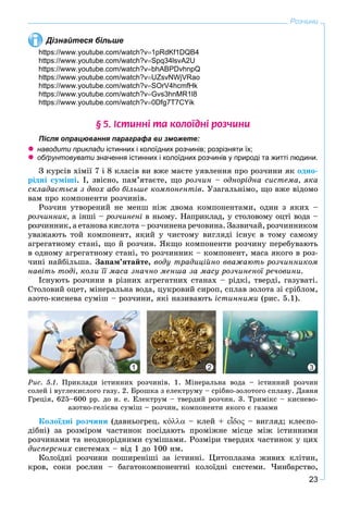 23
Розчини
Дізнайтеся більше
https://www.youtube.com/watch?v1pRdKf1DQB4
https://www.youtube.com/watch?vSpq34lsvA2U
https://www.youtube.com/watch?vbhABPDvhnpQ
https://www.youtube.com/watch?vUZsvNWjVRao
https://www.youtube.com/watch?vSOrV4hcmfHk
https://www.youtube.com/watch?vGvs3hnMR1l8
https://www.youtube.com/watch?v0Dfg7T7CYik
§ 5. ²ñòèíí³ òà êîëî¿äí³ ðîç÷èíè
Після опрацювання параграфа ви зможете:
 наводити приклади істинних і колоїдних розчинів; розрізняти їх;и
 обґрунтовувати значення істинних і колоїдних розчинів у природі та житті людини.и
Ç êóðñіâ õіìії 7 і 8 êëàñіâ âè âæå ìàєòå óÿâëåííÿ ïðî ðîç÷èíè ÿê îäíî-
ðіäíі ñóìіøі. І, çâіñíî, ïàì’ÿòàєòå, ùî ðîç÷èí – îäíîðіäíà ñèñòåìà, ÿêà
ñêëàäàєòüñÿ ç äâîõ àáî áіëüøå êîìïîíåíòіâ. Óçàãàëüíіìî, ùî âæå âіäîìî
âàì ïðî êîìïîíåíòè ðîç÷èíіâ.
Ðîç÷èí óòâîðåíèé íå ìåíø íіæ äâîìà êîìïîíåíòàìè, îäèí ç ÿêèõ –
ðîç÷èííèê, à іíøі – ðîç÷èíåíі â íüîìó. Íàïðèêëàä, ó ñòîëîâîìó îöòі âîäà –
ðîç÷èííèê, à åòàíîâà êèñëîòà – ðîç÷èíåíà ðå÷îâèíà. Çàçâè÷àé, ðîç÷èííèêîì
óâàæàþòü òîé êîìïîíåíò, ÿêèé ó ÷èñòîìó âèãëÿäі іñíóє â òîìó ñàìîìó
àãðåãàòíîìó ñòàíі, ùî é ðîç÷èí. ßêùî êîìïîíåíòè ðîç÷èíó ïåðåáóâàþòü
â îäíîìó àãðåãàòíîìó ñòàíі, òî ðîç÷èííèê – êîìïîíåíò, ìàñà ÿêîãî â ðîç-
÷èíі íàéáіëüøà. Çàïàì’ÿòàéòå, âîäó òðàäèöіéíî ââàæàþòü ðîç÷èííèêîì
íàâіòü òîäі, êîëè її ìàñà çíà÷íî ìåíøà çà ìàñó ðîç÷èíåíîї ðå÷îâèíè.
Іñíóþòü ðîç÷èíè â ðіçíèõ àãðåãàòíèõ ñòàíàõ – ðіäêі, òâåðäі, ãàçóâàòі.
Ñòîëîâèé îöåò, ìіíåðàëüíà âîäà, öóêðîâèé ñèðîï, ñïëàâ çîëîòà çі ñðіáëîì,
àçîòî-êèñíåâà ñóìіø – ðîç÷èíè, ÿêі íàçèâàþòü іñòèííèìè (ðèñ. 5.1).
1 32
Ðèñ. 5.1. Ïðèêëàäè іñòèííèõ ðîç÷èíіâ. 1. Ìіíåðàëüíà âîäà – іñòèííèé ðîç÷èí
ñîëåé і âóãëåêèñëîãî ãàçó. 2. Áðîøêà ç åëåêòðóìó – ñðіáíî-çîëîòîãî ñïëàâó. Äàâíÿ
Ãðåöіÿ, 625–600 ðð. äî í. å. Åëåêòðóì – òâåðäèé ðîç÷èí. 3. Òðèìіêñ – êèñíåâî-
àçîòíî-ãåëієâà ñóìіø – ðîç÷èí, êîìïîíåíòè ÿêîãî є ãàçàìè
Êîëîїäíі ðîç÷èíè (äàâíüîãðåö. ό – êëåé + ἶ – âèãëÿä; êëåєïî-
äіáíі) çà ðîçìіðîì ÷àñòèíîê ïîñіäàþòü ïðîìіæíå ìіñöå ìіæ іñòèííèìè
ðîç÷èíàìè òà íåîäíîðіäíèìè ñóìіøàìè. Ðîçìіðè òâåðäèõ ÷àñòèíîê ó öèõ
äèñïåðñíèõ ñèñòåìàõ – âіä 1 äî 100 íì.
Êîëîїäíі ðîç÷èíè ïîøèðåíіøі çà іñòèííі. Öèòîïëàçìà æèâèõ êëіòèí,
êðîâ, ñîêè ðîñëèí – áàãàòîêîìïîíåíòíі êîëîїäíі ñèñòåìè. ×èíáàðñòâî,
 