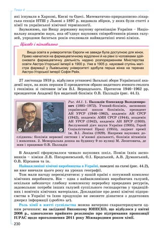 230
Тема 4
ÿêі іñíóâàëè â Õàðêîâі, Êèєâі òà Îäåñі. Ìàòåìàòè÷íî-ïðèðîäîïèñíî-ëіêàð-
ñüêà ñåêöіÿ ÍÒØ ó Ëüâîâі ç 1897 ð. âèäàâàëà çáіðêè, ó ÿêèõ áóëè ñòàòòі ç
õіìії òà óêðàїíñüêîї õіìі÷íîї òåðìіíîëîãії.
Çàóâàæèìî, ùî Âèùó äåðæàâíó íàóêîâó îðãàíіçàöіþ Óêðàїíè – Íàöіî-
íàëüíó àêàäåìіþ íàóê, ÿêà îá’єäíóє íàóêîâèõ ñïіâðîáіòíèêіâ ðіçíèõ ãàëó-
çåé, óïðîäîâæ áàãàòüîõ ðîêіâ î÷îëþâàëè íàéâèäàòíіøі â÷åíі-õіìіêè.
Цікаво і пізнавально
Вища освіта в університетах Європи не завжди була доступною для жінок.
Право навчатися на фармацевтичному відділенні й на рівні із чоловіками здій-
снювати фармацевтичну діяльність надано розпорядженням Міністерства
освіти Австро-Угорської імперії в 1900 р. Уже в 1905 р. науковий ступінь магі-
стра фармації у Львівському університеті здобула перша жінка на теренах
Австро-Угорської імперії Софія Рейх.
27 ëèñòîïàäà 1918 ð. âіäáóëèñÿ óñòàíîâ÷і Çàãàëüíі çáîðè Óêðàїíñüêîї àêà-
äåìії íàóê, íà ÿêèõ ïåðøèì її ïðåçèäåíòîì îáðàíî âèäàòíîãî â÷åíîãî-ãåîëîãà
і ãåîõіìіêà çі ñâіòîâèì іì’ÿì Â.І. Âåðíàäñüêîãî. Ïðîòÿãîì 1946–1962 ðð.
ïðåçèäåíòîì Àêàäåìії áóâ âèäàòíèé áіîõіìіê Î.Â. Ïàëëàäіí (ðèñ. 44.1).
Ðèñ. 44.1. 1. Ïàëëàäіí Îëåêñàíäð Âîëîäèìèðî-
âè÷ (1885–1972). Ó÷åíèé-áіîõіìіê, çàñíîâíèê
óêðàїíñüêîї øêîëè áіîõіìіêіâ, ïðåçèäåíò
ÀÍ ÓÐÑÐ (1946–1962), àêàäåìіê ÀÍ ÑÐÑÐ
(1942), àêàäåìіê ÀÌÍ ÑÐÑÐ (1944), àêàäåìіê
ÀÍ ÓÐÑÐ (1942), àêàäåìіê ÀÍ ÁÐÑÐ (1933).
Çàñëóæåíèé äіÿ÷ íàóêè Óêðàїíè (1935), Ãåðîé
Ñîöіàëіñòè÷íîї Ïðàöі (1955), ëàóðåàò ïðåìії
іì. Â.І. Ëåíіíà (1929). Íàïðÿìè íàóêîâèõ äî-
ñëіäæåíü: áіîõіìіÿ íåðâîâîї ñèñòåìè і ì’ÿçîâîї äіÿëüíîñòі, áіîõіìіÿ âіòàìіíіâ
і æèâëåííÿ. 2. Ìåìîðіàëüíà äîøêà íà áóäèíêó 9 ïî âóëèöі Ì. Ëåîíòîâè÷à, äå
æèâ і ïðàöþâàâ Î.Â. Ïàëëàäіí
1 2
Â Àêàäåìії ñôîðìóâàëîñÿ ÷èìàëî íàóêîâèõ øêіë. Ïîìіæ їõíіõ çàñíî-
âíèêіâ – õіìіêè Ë.Â. Ïèñàðæåâñüêèé, Î.І. Áðîäñüêèé, À.Â. Äóìàíñüêèé,
Î.Â. Êіðñàíîâ òà іí.
Íàéâàæëèâіøі õіìі÷íі âèðîáíèöòâà â Óêðàїíі, íàâåäåíі íà ñõåìі (ðèñ. 44.2),
âè âæå âèâ÷àëè öüîãî ðîêó íà óðîêàõ ãåîãðàôії.
Òîæ ìàëè íàãîäó ïåðåñâіä÷èòèñÿ: ó íàøіé êðàїíі є ïîòóæíèé êîìïëåêñ
õіìі÷íèõ âèðîáíèöòâ. Âіí – îäíà ç íàéâàæëèâіøèõ âèðîáíè÷èõ ãàëóçåé,
îñêіëüêè çàáåçïå÷óє ãëèáîêó êîìïëåêñíó ïåðåðîáêó ïðèðîäíèõ ðåñóðñіâ,
çàäîâîëüíÿє ïîòðåáè іíøèõ ãàëóçåé ñóñïіëüíîãî ãîñïîäàðñòâà ó òðàäèöіé-
íèõ і íîâіòíіõ õіìі÷íèõ ìàòåðіàëàõ. Äîêëàäíіøå ïðî äåÿêі õіìі÷íі ïіäïðè-
єìñòâà â Óêðàїíі òà їõíþ ïðîäóêöіþ âè çìîæåòå äіçíàòèñÿ ç äîäàòêîâèõ
äæåðåë іíôîðìàöії (çðîáіòü öå).
Ðîëü õіìії â æèòòі ñóñïіëüñòâà ìîæíà âè÷åðïíî ñõàðàêòåðèçóâàòè îä-
íèì ðå÷åííÿì: íà çàñіäàííі Âèêîíêîìó ÞÍÅÑÊÎ, ùî âіäáóëîñÿ ó êâіòíі
2008 ð., îäíîãîëîñíî ïðèéíÿòî ðåçîëþöіþ ïðî ïіäòðèìàííÿ ïðîïîçèöії
IUÐÀÑ ùîäî ïðîãîëîøåííÿ 2011 ðîêó Ìіæíàðîäíèì ðîêîì õіìії.
 