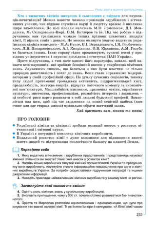 233
Роль хімії в житті суспільства
Õòî ç âèäàòíèõ õіìіêіâ ìèíóëîãî é ñüîãîäåííÿ є âçіðöåì äëÿ íàóêîâ-
öіâ-ïî÷àòêіâöіâ? Ìîæíà íàâåñòè ÷èìàëî ïðèêëàäіâ çàðóáіæíèõ і âіò÷èç-
íÿíèõ ó÷åíèõ, ÷èє âіääàíå ñëóæіííÿ íàóöі é ëþäñòâó âðàæàє é âèêëèêàє
ùèðå çàõîïëåííÿ. Äî öієї ïëåÿäè íàëåæàòü Ì.Â. Ëîìîíîñîâ, Ä.І. Ìåí-
äåëєєâ, Ì. Ñêëîäîâñüêà-Êþðі, Î.Ì. Áóòëåðîâ òà іí. Ïіä ÷àñ ðîáîòè ç ïіä-
ðó÷íèêîì âàì òðàïëÿëîñÿ ÷èìàëî іíøèõ ïðіçâèù ñëàâåòíèõ ëèöàðіâ
õіìії, її âіðíèõ ñèíіâ і äîíüîê. Íå ìîæíà îìèíóòè óâàãîþ âèäàòíèõ óêðà-
їíñüêèõ õіìіêіâ ìèíóëîãî – Ì.À. Áóíãå, Â.І. Âåðíàäñüêîãî, І.ß. Ãîðáà÷åâñü-
êîãî, Ë.Â. Ïèñàðæåâñüêîãî, À.І. Êèïðіàíîâà, Î.Â. Êіðñàíîâà, À.Ì. Ãîëóáà
òà áàãàòüîõ іíøèõ. Їõíþ ñïðàâó ãіäíî ïðîäîâæóþòü ñó÷àñíі â÷åíі ó ïðî-
âіäíèõ óíіâåðñèòåòàõ і íàóêîâî-äîñëіäíèõ іíñòèòóòàõ ÍÀÍ Óêðàїíè.
Ïðîòå ïіäðó÷íèêà, à òèì ïà÷å îäíîãî éîãî ïàðàãðàôà, çàìàëî, ùîá íà-
çâàòè âñіõ íàóêîâöіâ, ÿêі çðîáèëè áåçöіííèé âíåñîê ó ñêàðáíèöþ õіìі÷íèõ
çíàíü. Çàóâàæèìî ëèøåíü, ùî áàãàòüîì ç íèõ áóëè âëàñòèâі íå òіëüêè
ïðèðîäíà äîïèòëèâіñòü і ïîòÿã äî çíàíü. Âîíè ñòàëè ñïðàâæíіìè ìîäåðíі-
çàòîðàìè ó ñâîїé ïðîôåñіéíіé ñôåðі. Íà äóìêó ñó÷àñíèõ ñîöіîëîãіâ, òàêîìó
òèïó ëþäåé ïðèòàìàííі ãðîìàäñüêà àêòèâíіñòü, ïіäïðèєìíèöüêèé õèñò,
ïðàöåëþáíіñòü, æèòòєâà åíåðãіÿ, âіä÷óòòÿ ïîòî÷íîãî ìîìåíòó òà åêîíîìі÷-
íîї êîí’þíêòóðè. Ìàñøòàáíіñòü ìèñëåííÿ, ïðàãíåííÿ îñâіòè, ñïðèéíÿòòÿ
êóëüòóðè, ìèñòåöòâà, ïðîôåñіîíàëіçì, ðîçìàїòіñòü іíòåðåñіâ і çàõîïëåíü –
öі îñîáèñòі ðèñè âàðòî ðîçâèâàòè â ñîáі ëþäèíі áóäü-ÿêîї ïðîôåñії. Çàìèñ-
ëіòüñÿ íàä öèì, ùîá ïіä ÷àñ ñõîäæåííÿ íà íîâèé îñâіòíіé ùàáåëü (íèì
ñòàíå äëÿ âàñ ñòàðøà øêîëà) ïðàâèëüíî îáðàòè æèòòєâèé øëÿõ.
Õàé ùàñòèòü âàì, þíàêè òà þíêè!
ÏÐÎ ÃÎËÎÂÍÅ
 Óêðàїíñüêі õіìіêè òà õіìіêèíі çðîáèëè âåëèêèé âíåñîê ó ðîçâèòîê âі-
ò÷èçíÿíîї і ñâіòîâîї íàóêè.
 Â Óêðàїíі є ïîòóæíèé êîìïëåêñ õіìі÷íèõ âèðîáíèöòâ.
 Ïîäàëüøèé ðîçâèòîê õіìії є äóæå âàæëèâèì äëÿ ïіäâèùåííÿ ÿêîñòі
æèòòÿ ëþäåé òà ïіäòðèìàííÿ åêîëîãі÷íîãî áàëàíñó íà ïëàíåòі Çåìëÿ.
Перевірте себе
1. Яких видатних вітчизняних і зарубіжних представників і представниць наукової
хімічної спільноти ви знаєте? Який їхній внесок у розвиток хімії?
2. Назвіть кілька виробничих галузей хімічної промисловості України та продукцію,
яку вони виробляють, підготуйте стисле інформаційне повідомлення про одне з хіміч-
них виробництв України. За потреби скористайтеся підручником географії та іншими
джерелами інформації.
3. Наведіть приклади найважливіших хімічних виробництв у вашому місті чи регіоні.
Застосуйте свої знання та вміння
4. Оцініть роль хімічних знань у суспільному виробництві.
5. Висловіть припущення, чому у XXI ст. почали стрімко розвиватися біо- і нанотех-
нології.
6. Ореста та Мирослав розповіли однокласникам і однокласницям, що чули про
існування так званої зеленої хімії. Ті не йняли їм віри й кепкували: «А білої хімії часом
 