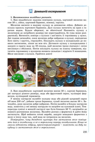 235
Äîìàøí³é åêñïåðèìåíò
1. Âèãîòîâëåííÿ êîëîїäíèõ ðîç÷èíіâ.
1. Âàì çíàäîáèòüñÿ: íàäóâíà ïîâіòðÿíà êóëüêà, õàð÷îâèé æåëàòèí ìà-
ñîþ 50 ã, ëіéêà, õàð÷îâèé áàðâíèê, íîæèöі, òàðіëêà.
Æåëàòèí âèñèïòå â íàäóâíó êóëüêó çà äîïîìîãîþ ëіéêè. Äîáàâòå äå-
êіëüêà êðàïåëü õàð÷îâîãî áàðâíèêà. Äàëі êóëüêó íàòÿãíіòü íà êðàí ç ãà-
ðÿ÷îþ âîäîþ. Áóäüòå îáåðåæíі, íå îáïå÷іòüñÿ! Íàïîâíіòü êóëüêó ç
æåëàòèíîì äî ïîòðіáíîãî ðîçìіðó (íå ïåðåñòàðàéòåñÿ, áî ãóìà ìîæå ðîçі-
ðâàòèñÿ!). Âèòèñíіòü ïîâіòðÿ ç êóëüêè і çàâ’ÿæіòü її ãîðëîâèíêó ó âóçîë.
Äâі ãîäèíè çà÷åêàéòå, ïîêè æåëàòèí äîáðå íàáðÿêíå â êóëüöі, ïåðіîäè÷íî
éîãî ìíіòü і êðóòіòü, ñòðóøóéòå. Ïîêëàäіòü êóëüêó â õîëîäèëüíèê äî ïî-
âíîãî çàñòèãàííÿ, ëіïøå íà âñþ íі÷. Äіñòàíüòå êóëüêó ç õîëîäèëüíèêà і
çàíóðòå â ãàðÿ÷ó âîäó íà 10 ñåêóíä, ùîá æåëàòèí òðîõè ïіäòàíóâ і ëåãêî
âèñëèçíóâ ç îáîëîíêè. Ïîòіì ïîêëàäіòü êóëüêó íà ïëàñêó ïîâåðõíþ, âіä-
òÿãíіòü ãîðëîâèíêó ç âóçëèêîì ÿêîìîãà ñèëüíіøå і âіäðіæòå її íîæèöÿìè.
Æåëå âèñëèçíå ç êóëüêè. Ãðàéòåñÿ äîâãî!
2. Âàì çíàäîáèòüñÿ: õàð÷îâèé æåëàòèí ìàñîþ 50 ã, õàð÷îâі áàðâíèêè,
äâі êàñòðóëі ðіçíîãî ðîçìіðó, âîäà àáî ôðóêòîâèé ñèðîï, êóëіíàðíі ôîð-
ìî÷êè, êóëіíàðíèé òåðìîìåòð.
Ó ìåíøó êàñòðóëþ íàëèéòå õîëîäíó âîäó àáî ðіäêèé öóêðîâèé ñèðîï
îá’єìîì 250 ñì3, äîáàâòå òðîõè áàðâíèêà, ñóõèé æåëàòèí ìàñîþ 50 ã. Çà-
÷åêàéòå, äîêè æåëàòèí äîáðå íàáðÿêíå. Ïîòіì íàëèéòå â áіëüøó êàñòðóëþ
âîäó, ïîìіñòіòü ó íåї ìåíøó êàñòðóëþ òà íàãðіéòå íà êóõîííіé ïëèòі. Òåì-
ïåðàòóðà ñóìіøі â ìåíøіé êàñòðóëі ìàє áóòè áëèçüêî 50 Ñ, íàãðіâàéòå äî
ïîâíîãî ðîç÷èíåííÿ æåëàòèíó. Âèëèéòå ðîç÷èí ó ôîðìî÷êè é äàéòå éîìó
çàñòèãíóòè. Ùîá âèéíÿòè ãîòîâі âèðîáè, çàíóðòå íåíàäîâãî ôîðìî÷êè ç
æåëå â òåïëó âîäó òàê, ùîá âîäà íå ïîòðàïèëà íà æåëàòèí.
Ïîìіðêóéòå, ÷îìó äîñâіä÷åíі êóëіíàðè äëÿ çàñòèãàííÿ æåëå ïîìіùà-
þòü éîãî â õîëîäèëüíó, à íå â ìîðîçèëüíó êàìåðó õîëîäèëüíèêà. ßêùî íå
çìîãëè âіäïîâіñòè âіäðàçó, ïðîåêñïåðèìåíòóéòå – ïîìіñòіòü íà äîáó ïî-
ñóäèíó іç çàñòèãàþ÷èì æåëå â ìîðîçèëüíèê.
Домашній експеримент
 