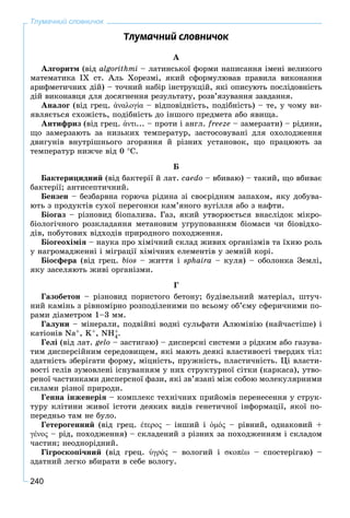 240
Тлумачний словничок
Òëóìà÷íèé ñëîâíè÷îê
À
Àëãîðèòì (âіä algorіthmі – ëàòèíñüêîї ôîðìè íàïèñàííÿ іìåíі âåëèêîãî
ìàòåìàòèêà ІX ñò. Àëü Õîðåçìі, ÿêèé ñôîðìóëþâàâ ïðàâèëà âèêîíàííÿ
àðèôìåòè÷íèõ äіé) – òî÷íèé íàáіð іíñòðóêöіé, ÿêі îïèñóþòü ïîñëіäîâíіñòü
äіé âèêîíàâöÿ äëÿ äîñÿãíåííÿ ðåçóëüòàòó, ðîçâ’ÿçóâàííÿ çàâäàííÿ.
Àíàëîã (âіä ãðåö. ἀναλογία – âіäïîâіäíіñòü, ïîäіáíіñòü) – òå, ó ÷îìó âè-
ÿâëÿєòüñÿ ñõîæіñòü, ïîäіáíіñòü äî іíøîãî ïðåäìåòà àáî ÿâèùà.
Àíòèôðèç (âіä ãðåö. ἀντι... – ïðîòè і àíãë. freeze – çàìåðçàòè) – ðіäèíè,
ùî çàìåðçàþòü çà íèçüêèõ òåìïåðàòóð, çàñòîñîâóâàíі äëÿ îõîëîäæåííÿ
äâèãóíіâ âíóòðіøíüîãî çãîðÿííÿ é ðіçíèõ óñòàíîâîê, ùî ïðàöþþòü çà
òåìïåðàòóð íèæ÷å âіä 0 Ñ.
Á
Áàêòåðèöèäíèé (âіä áàêòåðії é ëàò. caedo – âáèâàþ) – òàêèé, ùî âáèâàє
áàêòåðії; àíòèñåïòè÷íèé.
Áåíçåí – áåçáàðâíà ãîðþ÷à ðіäèíà çі ñâîєðіäíèì çàïàõîì, ÿêó äîáóâà-
þòü ç ïðîäóêòіâ ñóõîї ïåðåãîíêè êàì’ÿíîãî âóãіëëÿ àáî ç íàôòè.
Áіîãàç – ðіçíîâèä áіîïàëèâà. Ãàç, ÿêèé óòâîðþєòüñÿ âíàñëіäîê ìіêðî-
áіîëîãі÷íîãî ðîçêëàäàííÿ ìåòàíîâèì óãðóïîâàííÿì áіîìàñè ÷è áіîâіäõî-
äіâ, ïîáóòîâèõ âіäõîäіâ ïðèðîäíîãî ïîõîäæåííÿ.
Áіîãåîõіìіÿ – íàóêà ïðî õіìі÷íèé ñêëàä æèâèõ îðãàíіçìіâ òà їõíþ ðîëü
ó íàãðîìàäæåííі і ìіãðàöії õіìі÷íèõ åëåìåíòіâ ó çåìíіé êîðі.
Áіîñôåðà (âіä ãðåö. bios – æèòòÿ і sphaira – êóëÿ) – îáîëîíêà Çåìëі,
ÿêó çàñåëÿþòü æèâі îðãàíіçìè.
Ã
Ãàçîáåòîí – ðіçíîâèä ïîðèñòîãî áåòîíó; áóäіâåëüíèé ìàòåðіàë, øòó÷-
íèé êàìіíü ç ðіâíîìіðíî ðîçïîäіëåíèìè ïî âñüîìó îá’єìó ñôåðè÷íèìè ïî-
ðàìè äіàìåòðîì 1–3 ìì.
Ãàëóíè – ìіíåðàëè, ïîäâіéíі âîäíі ñóëüôàòè Àëþìіíіþ (íàé÷àñòіøå) і
êàòіîíіâ Na+, K+, NH+
4.
Ãåëі (âіä ëàò. gelo – çàñòèãàþ) – äèñïåðñíі ñèñòåìè ç ðіäêèì àáî ãàçóâà-
òèì äèñïåðñіéíèì ñåðåäîâèùåì, ÿêі ìàþòü äåÿêі âëàñòèâîñòі òâåðäèõ òіë:
çäàòíіñòü çáåðіãàòè ôîðìó, ìіöíіñòü, ïðóæíіñòü, ïëàñòè÷íіñòü. Öі âëàñòè-
âîñòі ãåëіâ çóìîâëåíі іñíóâàííÿì ó íèõ ñòðóêòóðíîї ñіòêè (êàðêàñà), óòâî-
ðåíîї ÷àñòèíêàìè äèñïåðñíîї ôàçè, ÿêі çâ’ÿçàíі ìіæ ñîáîþ ìîëåêóëÿðíèìè
ñèëàìè ðіçíîї ïðèðîäè.
Ãåííà іíæåíåðіÿ – êîìïëåêñ òåõíі÷íèõ ïðèéîìіâ ïåðåíåñåííÿ ó ñòðóê-
òóðó êëіòèíè æèâîї іñòîòè äåÿêèõ âèäіâ ãåíåòè÷íîї іíôîðìàöії, ÿêîї ïî-
ïåðåäíüî òàì íå áóëî.
Ãåòåðîãåííèé (âіä ãðåö. έτερος – іíøèé і ὁμός – ðіâíèé, îäíàêîâèé +
γένος – ðіä, ïîõîäæåííÿ) – ñêëàäåíèé ç ðіçíèõ çà ïîõîäæåííÿì і ñêëàäîì
÷àñòèí; íåîäíîðіäíèé.
Ãіãðîñêîïі÷íèé (âіä ãðåö. ὑγρός – âîëîãèé і σκοπέω – ñïîñòåðіãàþ) –
çäàòíèé ëåãêî âáèðàòè â ñåáå âîëîãó.
 
