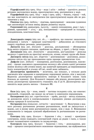 241
Тлумачний словничок
Ãіäðîôіëüíèé (âіä ãðåö. ὕδωρ – âîäà і φιλία – ëþáîâ) – çäàòíіñòü äåÿêèõ
ðå÷îâèí çìî÷óâàòèñÿ âîäîþ, ïðîñî÷óâàòèñÿ íåþ, ðîç÷èíÿòèñÿ ó âîäі.
Ãіäðîôîáíèé (âіä ãðåö. ὕδωρ – âîäà і ãðåö. φόβος – áîÿçíü, ñòðàõ) – òîé,
ùî ìàє âëàñòèâіñòü íå çìî÷óâàòèñÿ (íå ïðîñî÷óâàòèñÿ) âîäîþ àáî íå ðîç-
÷èíÿòèñÿ ó âîäі.
Ãіïîòåçà (âіä ãðåö.à ὑπόθεσις – ïіäñòàâà, ïðèïóùåííÿ) – ìîæëèâå ñóäæåííÿ
ïðî çàêîíîìіðíі çâ’ÿçêè ÿâèù; ôîðìà ðîçâèòêó íàóêè.
Ãîìîãåííèé (âіä äàâíüîãðåö. ὁμογενής – îäíîãî ïîõîäæåííÿ, ðîäó іς ὁμός –
ðіâíèé, îäíàêîâèé + γε´νoς – ðіä, ïîõîäæåííÿ) – îäíîðіäíèé çà ñêëàäîì,
ïîõîäæåííÿì, âëàñòèâîñòÿìè.
Ä
Äåíàòóðàöіÿ ñïèðòó (âіä ëàò. de... – ïðåôіêñà, ùî îçíà÷àє: âèäàëåííÿ,
çíèùåííÿ і natura – ïðèðîäíі âëàñòèâîñòі) – äîáàâëÿííÿ äî åòèëîâîãî
ñïèðòó îòðóéíèõ ðå÷îâèí, äåíàòóðàíòіâ.
Äèñêóñіÿ (âіä ëàò. dіscussіo – ðîçãëÿä, äîñëіäæåííÿ) – îáãîâîðåííÿ
áóäü-ÿêîãî ñïіðíîãî ïèòàííÿ, ïðîáëåìè íà çáîðàõ, ó ïðåñі, ó áåñіäі òîùî.
Äèñîöіàöіÿ (âіä ëàò. dissociatio – ðîçäіëåííÿ, ðîç’єäíàííÿ) – ðîçêëàä
ìîëåêóë і êðèñòàëіâ íà ïðîñòіøі ìîëåêóëè, àòîìè, àòîìíі ãðóïè àáî éîíè.
Äèñïåðñіÿ ñâіòëà (âіä ëàò. dispersio – ðîçñіþâàííÿ) – ðîçñіÿííÿ, ðîçõî-
äæåííÿ ñâіòëà ïіä ÷àñ ïðîõîäæåííÿ êðіçü ïðîçîðå ïðèçìàòè÷íå òіëî.
Äèôóçіÿ (ëàò. diffusio – ïîøèðåííÿ, ðîçòіêàííÿ, ðîçñіþâàííÿ, âçàєìî-
äіÿ) – ïðîöåñ âçàєìíîãî ïðîíèêíåííÿ ìîëåêóë àáî àòîìіâ îäíієї ðå÷îâèíè
ïîìіæ ìîëåêóë àáî àòîìіâ іíøîї, ùî çàçâè÷àé ïðèâîäèòü äî âèðіâíþâàííÿ
їõíіõ êîíöåíòðàöіé â óñüîìó îá’єìі, ÿêèé âîíè çàéìàþòü.
Äіåëåêòðè÷íà ïðîíèêíіñòü – âåëè÷èíà, ùî ïîêàçóє, ó ñêіëüêè ðàçіâ
âçàєìîäіÿ ìіæ çàðÿäàìè â îäíîðіäíîìó ñåðåäîâèùі ìåíøà, íіæ ó âàêóóìі.
Âіäíîñíà äіåëåêòðè÷íà ïðîíèêíіñòü ïîâіòðÿ é áіëüøîñòі іíøèõ ãàçіâ
áëèçüêà äî îäèíèöі. Äëÿ áіëüøîñòі òâåðäèõ àáî ðіäêèõ äіåëåêòðèêіâ âіä-
íîñíà äіåëåêòðè÷íà ïðîíèêíіñòü ñòàíîâèòü âіä 2 äî 8. Äіåëåêòðè÷íà ïðî-
íèêíіñòü âîäè äîñèòü âèñîêà – áëèçüêî 80.
Å
Åêçî (âіä ãðåö. ἐξο – ïîçà, çîâíі) – ÷àñòèíà ñêëàäíèõ ñëіâ, ùî îçíà÷àє:
çîâíіøíіé, ñòîðîííіé, ùî âêàçóє íà çâ’ÿçîê іç çîâíіøíіì ñåðåäîâèùåì.
Åêñïåðèìåíò (âіä ëàò. experіmentum – ïðîáà, äîñëіä) – ìåòîä ïіçíàííÿ,
çà äîïîìîãîþ ÿêîãî â êîíòðîëüîâàíèõ і êåðîâàíèõ óìîâàõ äîñëіäæóþòü
ÿâèùà ïðèðîäè é ñóñïіëüñòâà.
Åêñòðàêöіÿ (âіä ïіçíüîëàò. extractio – âèëó÷åííÿ) – 1. Âèëó÷åííÿ ç âîä-
íîãî ðîç÷èíó ðîç÷èíåíèõ ðå÷îâèí ðîç÷èííèêîì, ÿêèé íå çìіøóєòüñÿ ç
âîäîþ, àëå â ÿêîìó âîíè ðîç÷èíÿþòüñÿ êðàùå, íіæ ó âîäі. 2. Âèìèâàííÿ
êîìïîíåíòіâ іç òâåðäèõ ñóìіøåé îáðîáëåííÿì їõ ðîç÷èííèêàìè ÷è ðîç÷è-
íàìè.
Åëåêòðîä (âіä ãðåö. ἤλεκτρον – áóðøòèí і οδος – øëÿõ) – ïðîâіäíèê
åëåêòðèêè, ÿêèì ïіäâîäÿòü åëåêòðè÷íèé ñòðóì äî ðіäèí і ãàçіâ, à òàêîæ
ïîëþñ ãàëüâàíі÷íîãî åëåìåíòà òà àêóìóëÿòîðà.
Åëåêòðîëіç (âіä ãðåö. ἤλεκτρον – áóðøòèí і λύσις – ðîçêëàäàííÿ, ðîç-
ïàä) – ïðîöåñè åëåêòðîõіìі÷íîãî îêèñíåííÿ–âіäíîâëåííÿ, ùî âіäáóâàþòüñÿ
 