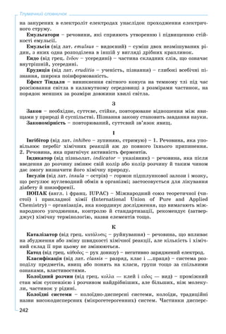 242
Тлумачний словничок
íà çàíóðåíèõ â åëåêòðîëіò åëåêòðîäàõ óíàñëіäîê ïðîõîäæåííÿ åëåêòðè÷-
íîãî ñòðóìó.
Åìóëüãàòîðè – ðå÷îâèíè, ÿêі ñïðèÿþòü óòâîðåííþ і ïіäâèùåííþ ñòіé-
êîñòі åìóëüñії.
Åìóëüñіÿ (âіä ëàò. emulsus – âèäîєíèé) – ñóìіø äâîõ íåçìіøóâàíèõ ðі-
äèí, ç ÿêèõ îäíà ðîçïîäіëåíà â іíøіé ó âèãëÿäі äðіáíèõ êðàïëèíîê.
Åíäî (âіä ãðåö. ἔνδον – óñåðåäèíі) – ÷àñòèíà ñêëàäíèõ ñëіâ, ùî îçíà÷àє
âíóòðіøíіé, óñåðåäèíі.
Åðóäèöіÿ (âіä ëàò. erudіtіo – ó÷åíіñòü, ïіçíàííÿ) – ãëèáîêі âñåáі÷íі ïі-
çíàííÿ, øèðîêà ïîіíôîðìîâàíіñòü.
Åôåêò Òіíäàëÿ – âèíèêíåííÿ ñâіòíîãî êîíóñà íà òåìíîìó òëі ïіä ÷àñ
ðîçñіþâàííÿ ñâіòëà â êàëàìóòíîìó ñåðåäîâèùі ç ðîçìіðàìè ÷àñòèíîê, íà
ïîðÿäîê ìåíøèõ çà ðîçìіðè äîâæèíè õâèëі ñâіòëà.
Ç
Çàêîí – íåîáõіäíå, ñóòòєâå, ñòіéêå, ïîâòîðþâàíå âіäíîøåííÿ ìіæ ÿâè-
ùàìè ó ïðèðîäі é ñóñïіëüñòâі. Ïіçíàííÿ çàêîíó ñòàíîâèòü çàâäàííÿ íàóêè.
Çàêîíîìіðíіñòü – ïîâòîðþâàíèé, ñóòòєâèé çâ’ÿçîê ÿâèù.
І
Іíãіáіòîð (âіä ëàò. inhibeo – çóïèíÿþ, ñòðèìóþ) – 1. Ðå÷îâèíà, ÿêà óïî-
âіëüíþє ïåðåáіã õіìі÷íèõ ðåàêöіé àæ äî ïîâíîãî їõíüîãî ïðèïèíåííÿ.
2. Ðå÷îâèíà, ÿêà ïðèãíі÷óє àêòèâíіñòü ôåðìåíòіâ.
Іíäèêàòîð (âіä ïіçíüîëàò. indicator – óêàçіâíèê) – ðå÷îâèíà, ÿêà ïіñëÿr
ââåäåííÿ äî ðîç÷èíó çìіíþє ñâіé êîëіð àáî êîëіð ðîç÷èíó é òàêèì ÷èíîì
äàє çìîãó âèçíà÷èòè éîãî õіìі÷íó ïðèðîäó.
Іíñóëіí (âіä ëàò. insula – îñòðіâ) – ãîðìîí ïіäøëóíêîâîї çàëîçè і ìîçêó,
ùî ðåãóëþє âóãëåâîäíèé îáìіí â îðãàíіçìі; çàñòîñîâóєòüñÿ äëÿ ëіêóâàííÿ
äіàáåòó é øèçîôðåíії.
ІÞÏÀÊ (àíãë. і ôðàíö. IUPAC) – Ìіæíàðîäíèé ñîþç òåîðåòè÷íîї (÷è-
ñòîї) і ïðèêëàäíîї õіìії (International Union of Pure and Applied
Chemistry) – îðãàíіçàöіÿ, ÿêà êîîðäèíóє äîñëіäæåííÿ, ùî âèìàãàþòü ìіæ-
íàðîäíîãî óçãîäæåííÿ, êîíòðîëþ é ñòàíäàðòèçàöії, ðåêîìåíäóє (çàòâåð-
äæóє) õіìі÷íó òåðìіíîëîãіþ, íàçâè åëåìåíòіâ òîùî.
Ê
Êàòàëіçàòîð (âіä ãðåö. κατάλυσις – ðóéíóâàííÿ) – ðå÷îâèíà, ùî âïëèâàє
íà çáóäæåííÿ àáî çìіíó øâèäêîñòі õіìі÷íîї ðåàêöії, àëå êіëüêіñòü і õіìі÷-
íèé ñêëàä її ïðè öüîìó íå çìіíþþòüñÿ.
Êàòîä (âіä ãðåö. κάθοδος – ðóõ äîíèçó) – íåãàòèâíî çàðÿäæåíèé åëåêòðîä.ς
Êëàñèôіêàöіÿ (âіä ëàò. classis – ðàçðÿä, êëàñ і ...ïðàöÿ) – ñèñòåìà ðîç-
ïîäіëó ïðåäìåòіâ, ÿâèù àáî ïîíÿòü íà êëàñè, ãðóïè òîùî çà ñïіëüíèìè
îçíàêàìè, âëàñòèâîñòÿìè.
Êîëîїäíèé ðîç÷èí (âіä ãðåö. κολλα — êëåé і ειδος — âèä) – ïðîìіæíèé
ñòàí ìіæ ñóñïåíçієþ і ðîç÷èíîì íàéäðіáíіøèõ, àëå áіëüøèõ, íіæ ìîëåêó-
ëè, ÷àñòèíîê ó ðіäèíі.
Êîëîїäíі ñèñòåìè – êîëîїäíî-äèñïåðñíі ñèñòåìè, êîëîїäè, òðàäèöіéíі
íàçâè âèñîêîäèñïåðñíèõ (ìіêðîãåòåðîãåííèõ) ñèñòåì. ×àñòèíêè äèñïåðñ-
 