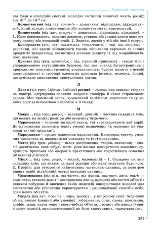 243
Тлумачний словничок
íîї ôàçè â êîëîїäíіé ñèñòåìі, êîëîїäíі ÷àñòèíêè çàçâè÷àé ìàþòü ðîçìіð
âіä 10–7 äî 10–5 ñì.
Êîìïåòåíòíèé (âіä ëàò. competo – äîìàãàþñÿ; âіäïîâіäàþ, ïіäõîäæó) –
òîé, ÿêèé âîëîäіє êîìïåòåíöієþ àáî êîìïåòåíòíіñòþ, ñïðîìîæíèé.
Êîìïåòåíöіÿ (âіä ëàò. competo – äîìàãàþñÿ; âіäïîâіäàþ, ïіäõîäæó): –
1. Êîëî ïîâíîâàæåíü, íàäàíèõ çàêîíîì, óñòàâîì àáî іíøèì àêòîì êîíêðåò-
íîìó îðãàíó àáî ïîñàäîâіé îñîáі. 2. Çíàííÿ, äîñâіä ó òіé àáî іíøіé ãàëóçі.
Êîíñåðâàíòè (âіä. ëàò. conservans, conservantis – òîé, ùî çáåðіãàє) –
ðå÷îâèíè, ÿêі çäàòíі çáіëüøóâàòè òåðìіí çáåðіãàííÿ õàð÷îâèõ òà іíøèõ
ïðîäóêòіâ (íàïðèêëàä, êîñìåòèêè) øëÿõîì çàõèñòó їõ âіä ìіêðîáіîëîãі÷-
íîãî ïñóâàííÿ.
Êðèñòàë (âіä ãðåö. κρυσταλλος – ëіä, ãіðñüêèé êðèøòàëü) – òâåðäå òіëî ç
óïîðÿäêîâàíîþ âíóòðіøíüîþ áóäîâîþ, ùî ìàє âèãëÿä áàãàòîãðàííèêà ç
ïðèðîäíèìè ïëîñêèìè ãðàíÿìè: óïîðÿäêîâàíіñòü áóäîâè ïîëÿãàє â ïåâíіé
ïîâòîðþâàíîñòі â ïðîñòîðі åëåìåíòіâ êðèñòàëà (àòîìіâ, ìîëåêóë, éîíіâ),
ùî çóìîâëþє âèíèêíåííÿ êðèñòàëі÷íèõ ґðàòîê.
Ë
Ëàäàí (âіä ãðåö. λήδανον, λάδανον) ðîñíèé – ñìîëà, ÿêà øâèäêî òâåðäíå
íà ïîâіòðі, îäåðæóâàíà øëÿõîì íàäðіçіâ ñòîâáóðà é ãіëîê ñòіðàêñîâîãî
äåðåâà. Ìàє ïðèєìíèé çàïàõ, çóìîâëåíèé âàíіëіíîì, êîðè÷íîþ òà (ó äå-
ÿêèõ ñîðòіâ) áåíçîàòíîþ êèñëîòîþ â її ñêëàäі.
Ì
Ìàêðî... (âіä ãðåö. μάκρος – âåëèêèé, äîâãèé) – ÷àñòèíà ñêëàäíèõ ñëіâ,
ùî âêàçóє íà âåëèêі ðîçìіðè àáî âåëè÷èíó áóäü-÷îãî.
Ìàðêîâàííÿ – íàíåñåíі íà âèðіá çíàêè, ÿêі õàðàêòåðèçóþòü öåé âèðіá.
Äî ìàðêîâàííÿ íàëåæèòü òåêñò, óìîâíі ïîçíà÷åííÿ òà ìàëþíêè íà óïà-
êîâöі òà (÷è) ïðîäóêöії.
Ìàðêóâàííÿ – ïðîöåñ íàíåñåííÿ ìàðêîâàííÿ. Íàíåñåííÿ òåêñòó, óìîâ-
íèõ ïîçíà÷åíü òà ìàëþíêіâ íà óïàêîâêó òà (÷è) ïðîäóêöіþ.
Ìåòîä (âіä ãðåö. μέθοδος – øëÿõ äîñëіäæåííÿ, òåîðіÿ, íàâ÷àííÿ) – ñïî-
ñіá äîñÿãíåííÿ ÿêîї-íåáóäü ìåòè, ðîçâ’ÿçàííÿ êîíêðåòíîãî çàâäàííÿ; ñó-
êóïíіñòü ïðèéîìіâ àáî îïåðàöіé ïðàêòè÷íîãî àáî òåîðåòè÷íîãî îñâîєííÿ
(ïіçíàííÿ) äіéñíîñòі.
Ìіêðî... (âіä ãðåö. μικρός – ìàëèé, ìàëåíüêèé) – 1. Ñêëàäîâà ÷àñòèíà
ñêëàäíèõ ñëіâ, ùî âêàçóє íà ìàëі ðîçìіðè àáî ìàëó âåëè÷èíó áóäü-÷îãî.
2. Ïðåôіêñ äëÿ óòâîðåííÿ íàéìåíóâàíü ÷àñòêîâèõ îäèíèöü, çà ðîçìіðîì
ðіâíèõ îäíіé ìіëüéîííіé ÷àñòöі âèõіäíèõ îäèíèöü.
Ìîäåëþâàííÿ (âіä íіì. markieren, âіä ôðàíö. marquer, àíãë. mark —
âіäìі÷àòè, ñòàâèòè çíàê) – äîñëіäæåííÿ ÿâèù, ïðîöåñіâ àáî ñèñòåì îá’єêòіâ
øëÿõîì ïîáóäîâè é âèâ÷åííÿ їõíіõ ìîäåëåé; âèêîðèñòàííÿ ìîäåëåé äëÿ
âèçíà÷åííÿ àáî óòî÷íåííÿ õàðàêòåðèñòèê і ðàöіîíàëіçàöії ñïîñîáіâ ïîáó-
äîâè íîâèõ îá’єêòіâ.
Ìîäåëü (âіä ëàò. modulus – ìіðà, çðàçîê) – ó øèðîêîìó ñåíñі: áóäü-ÿêèé
îáðàç, àíàëîã (óÿâíèé àáî óìîâíèé: çîáðàæåííÿ, îïèñ, ñõåìà, êðåñëåííÿ,
ãðàôіê, ïëàí, êàðòà òîùî ) ÿêîãî-íåáóäü îá’єêòà, ïðîöåñó àáî ÿâèùà («îðè-
ãіíàëó» ìîäåëі), âèêîðèñòîâóâàíèé ÿê éîãî «çàñòóïíèê», «ïðåäñòàâíèê».
 