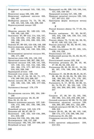 248
Предметний покажчик
Íåíàñè÷åíі âóãëåâîäíі 141, 150, 151,
153
Íåíàñè÷åíі æèðè 188, 189, 190
Íåíàñè÷åíі êàðáîíîâі êèñëîòè 183,
184, 187
Íåîáîðîòíà ðåàêöіÿ 74, 75, 79, 92,
120, 121, 122, 126, 148, 239, 240
Íåðîçãàëóæåíèé ëàíöþã 132
Î
Îáîðîòíà ðåàêöіÿ 92, 120–122, 123,
126, 133, 148, 239
Îêèñíåííÿ 97, 99–112, 114, 124, 137,
144, 148–150, 172, 180, 182, 187,
193, 196, 216, 219, 220, 223, 239,
240, 242
Îêèñíèê 97, 99–105, 124–126, 156, 239
Îêèñíî-âіäíîâíà ðåàêöіÿ 97, 99–105,
107, 124, 126, 148, 150, 223, 239,
240
Îêñèãåíîâìіñíі îðãàíі÷íі ñïîëóêè 161,
168, 177, 200
Îðãàíі÷íà õіìіÿ 129, 131, 132, 210
Îðãàíі÷íèé ñèíòåç 130, 207, 208, 211
Îðãàíі÷íі ñïîëóêè 116, 128, 131, 133,
137, 140, 151, 153, 154, 158, 160,
161, 168, 172, 177, 207–212, 216,
218, 222, 239, 240
Îðäèíàðíèé çâ’ÿçîê 140
Îñíîâíèé ñòàí àòîìà 133, 134
Îöåò 22, 23, 27, 34, 56, 62, 71, 177,
178, 180–182, 213, 236, 237
Îöòîâà êèñëîòà 30, 34, 64, 116, 120,
128, 130, 132, 138, 169, 177–183,
213
Îöòîâîêèñëі áàêòåðії 178, 179
Ï
Ïàëüìіòèíîâà êèñëîòà 183, 184, 186–
188
Ïåðåñè÷åíèé ðîç÷èí 33, 35, 39
Ïіíà 19, 21, 22, 24
Ïîâíîãî îêèñíåííÿ ðåàêöіÿ 137, 148–
150, 172, 180, 187, 193, 196, 216,
219, 220
Ïîäâіéíèé çâ’ÿçîê 142, 143, 178
Ïîêàçíèê ðÍ 66, 67, 69–71
Ïîëіåòèëåí 128, 132, 154–158, 208,
211, 219, 239
Ïîëіìåð 154–158, 195, 196, 238
Ïîëіìåðèçàöіÿ 156, 157, 240
Ïîëіñàõàðèäè 192, 195, 197–199, 220
Ïîòðіéíèé çâ’ÿçîê 143
Ïðèðîäíèé ãàç 88, 109, 110, 136, 144,
147, 150, 158–161
Ïðèðîäíèé ïîëіìåð 157, 195, 196
Ïðèðîäíі îðãàíі÷íі ñïîëóêè 128, 133,
157, 207–211, 222
Ïðîñòîðîâà ôîðìà ìîëåêóëè ìåòàíó
136
Ð
Ðåàêöії éîííîãî îáìіíó 72, 77–81, 84,
88
Ðåàêöіÿ çàìіùåííÿ 91, 92, 94–97,
105, 125, 126, 138, 150, 151, 153,
154, 239, 240
Ðåàêöіÿ îáìіíó 72, 74–82, 84, 88, 91,
92–97, 120, 122, 125, 154
Ðåàêöіÿ ðîçêëàäó 92, 93, 95–97, 105,
109, 125, 239
Ðåàêöіÿ ñïîëó÷åííÿ 91–97, 105, 125,
126, 154, 239
Ðåöèêëіçàöіÿ 157, 245
Ðîçáàâëåíèé ðîç÷èí 34, 35, 63, 64, 87,
88, 180
Ðîçãàëóæåíèé ëàíöþã 132, 156
Ðîç÷èíåíà ðå÷îâèíà 23, 26, 35, 40,
47–49, 63, 64, 240, 242
Ðîç÷èíåííÿ 29, 32, 33, 35–41, 54, 55,
83, 107, 170, 198, 205, 235, 239,
255
Ðîç÷èííèê 17, 23, 26–28, 30, 31, 35, 37,
38, 40, 53, 55, 63, 64, 76, 103, 151,
156, 164, 165, 170, 174, 178, 181,
186, 190, 191, 205, 211, 239, 242
Ðîç÷èííіñòü 8, 17, 30–32, 34–36, 51,
64, 74–79, 87, 95, 135, 142, 170,
182, 184, 204, 205, 209, 253, 256,
257
Ñ
Ñàõàðîçà 37, 40, 50– 52, 191, 192,
194–196, 211, 218, 219, 239, 240
Ñèëüíèé åëåêòðîëіò 62–66, 72–75, 239
Ñèíòåòè÷íі îðãàíі÷íі ñïîëóêè 128,
133, 203, 207, 209, 211, 222, 239
Ñëàáêèé åëåêòðîëіò 62–66, 74, 75, 179,
239, 253
Ñïèðòè 29–31, 36, 39, 48, 131, 140,
168–175, 177, 178, 188, 196, 242
Ñòàáіëіçàòîð 21, 22, 245
Ñòåàðèíîâà êèñëîòà 183, 184, 186–188,
220
Ñòіéêі îðãàíі÷íі çàáðóäíþâà÷і 210,
213–215
 