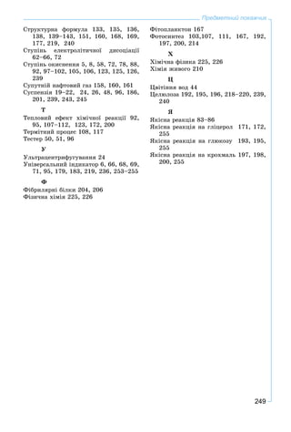 249
Предметний покажчик
Ñòðóêòóðíà ôîðìóëà 133, 135, 136,
138, 139–143, 151, 160, 168, 169,
177, 219, 240
Ñòóïіíü åëåêòðîëіòè÷íîї äèñîöіàöії
62–66, 72
Ñòóïіíü îêèñíåííÿ 5, 8, 58, 72, 78, 88,
92, 97–102, 105, 106, 123, 125, 126,
239
Ñóïóòíіé íàôòîâèé ãàç 158, 160, 161
Ñóñïåíçіÿ 19–22, 24, 26, 48, 96, 186,
201, 239, 243, 245
Ò
Òåïëîâèé åôåêò õіìі÷íîї ðåàêöії 92,
95, 107–112, 123, 172, 200
Òåðìіòíèé ïðîöåñ 108, 117
Òåñòåð 50, 51, 96
Ó
Óëüòðàöåíòðèôóãóâàííÿ 24
Óíіâåðñàëüíèé іíäèêàòîð 6, 66, 68, 69,
71, 95, 179, 183, 219, 236, 253–255
Ô
Ôіáðèëÿðíі áіëêè 204, 206
Ôіçè÷íà õіìіÿ 225, 226
Ôіòîïëàíêòîí 167
Ôîòîñèíòåç 103,107, 111, 167, 192,
197, 200, 214
Õ
Õіìі÷íà ôіçèêà 225, 226
Õіìіÿ æèâîãî 210
Ö
Öâіòіííÿ âîä 44
Öåëþëîçà 192, 195, 196, 218–220, 239,
240
ß
ßêіñíà ðåàêöіÿ 83–86
ßêіñíà ðåàêöіÿ íà ãëіöåðîë 171, 172,
255
ßêіñíà ðåàêöіÿ íà ãëþêîçó 193, 195,
255
ßêіñíà ðåàêöіÿ íà êðîõìàëü 197, 198,
200, 255
 