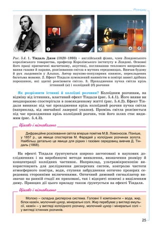 25
Розчини
ßê ðîçðіçíèòè іñòèííі é êîëîїäíі ðîç÷èíè? Êîëîїäíèì ðîç÷èíàì, íà
âіäìіíó âіä іñòèííèõ, âëàñòèâèé åôåêò Òіíäàëÿ (ðèñ. 5.4.1). Éîãî âèÿâè âè
íåîäíîðàçîâî ñïîñòåðіãàëè â ïîâñÿêäåííîìó æèòòі (ðèñ. 5.4.2). Åôåêò Òіí-
äàëÿ âèíèêàє ïіä ÷àñ ïðîõîäæåííÿ êðіçü êîëîїäíèé ðîç÷èí ïó÷êà ñâіòëà
(íàïðèêëàä, âіä çâè÷àéíîї ëàçåðíîї óêàçêè). Ïðîìіíü ñâіòëà ðîçñіþєòüñÿ
ïіä ÷àñ ïðîõîäæåííÿ êðіçü êîëîїäíèé ðîç÷èí, òîæ éîãî øëÿõ ñòàє âèäè-
ìèì (ðèñ. 5.4.3).
Цікаво і пізнавально
Дифракційне розсіювання світла вперше помітив М.В. Ломоносов. Пізніше,
у 1857 р., це явище спостерігав М. Фарадей у колоїдних розчинах золота.
Найбільш детально це явище для рідких і газових середовищ вивчив Д. Тін-
даль (1868).
Íà åôåêòі Òіíäàëÿ ґðóíòóþòüñÿ øèðîêî çàñòîñîâàíі â íàóêîâèõ äî-
ñëіäæåííÿõ і íà âèðîáíèöòâі ìåòîäè âèÿâëåííÿ, âèçíà÷åííÿ ðîçìіðó é
êîíöåíòðàöії êîëîїäíèõ ÷àñòèíîê. Íàïðèêëàä, óëüòðàìіêðîñêîïіþ âè-
êîðèñòîâóþòü äëÿ äîñëіäæåííÿ äèñïåðñíèõ ñèñòåì, êîíòðîëþ ÷èñòîòè
àòìîñôåðíîãî ïîâіòðÿ, âîäè, ñòóïåíÿ çàáðóäíåííÿ îïòè÷íî ïðîçîðèõ ñå-
ðåäîâèù ñòîðîííіìè âêëþ÷åííÿìè. Îïòè÷íèé äèìîâèé ñèãíàëіçàòîð âè-
çíà÷àє íà ðàííіé ñòàäії ÿê ïðèõîâàíі, òàê і âіäêðèòі ïîæåæі ç âèäіëåííÿì
äèìó. Ïðèíöèï äії öüîãî ïðèëàäó òàêîæ ґðóíòóєòüñÿ íà åôåêòі Òіíäàëÿ.
Цікаво і пізнавально
Молоко – складна дисперсна система. Головні її компоненти – вода, жир,
білок казеїн, молочний цукор, мінеральні солі. Жир перебуває у вигляді емуль-
сії, казеїн – у вигляді колоїдного розчину, молочний цукор і мінеральні солі –
у вигляді істинних розчинів.
Ðèñ. 5.4. 1. Òіíäàëü Äæîí (1820–1893) – àíãëіéñüêèé ôіçèê, ÷ëåí Ëîíäîíñüêîãî
êîðîëіâñüêîãî òîâàðèñòâà, ïðîôåñîð Êîðîëіâñüêîãî іíñòèòóòó â Ëîíäîíі. Îñíîâíі
éîãî ïðàöі ïðèñâÿ÷åíі ìàãíåòèçìó, àêóñòèöі, ïîãëèíàííþ òåïëîâîãî âèïðîìіíþ-
âàííÿ ãàçàìè é ïàðàìè, ðîçñіþâàííþ ñâіòëà â ìóòíèõ ñåðåäîâèùàõ. Âèâ÷àâ áóäîâó
é ðóõ ëüîäîâèêіâ ó Àëüïàõ. Àâòîð íàóêîâî-ïîïóëÿðíèõ êíèæîê, ïåðåêëàäåíèõ
áàãàòüìà ìîâàìè. 2. Åôåêò Òіíäàëÿ çóìîâëåíèé íàÿâíіñòþ â ïîâіòðі çàâèñі äðіáíèõ
ïîðîøèíîê, ÿêі çäàòíі ðîçñіþâàòè ñâіòëî. 3. Ïðîõîäæåííÿ ïó÷êà ñâіòëà êðіçü
іñòèííèé (à) і êîëîїäíèé (á) ðîç÷èíè
1 3 а б2
 