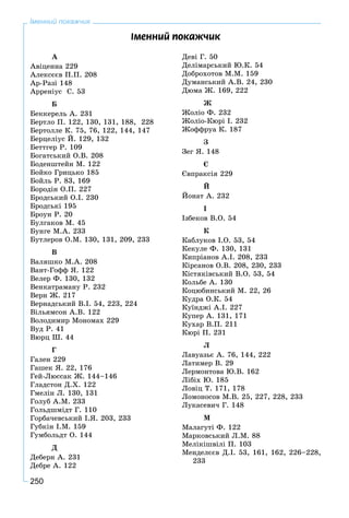 250
Іменний покажчик
À
Àâіöåííà 229
Àëåêñєєâ Ï.Ï. 208
Àð-Ðàçі 148
Àððåíіóñ Ñ. 53
Á
Áåêêåðåëü À. 231
Áåðòëî Ï. 122, 130, 131, 188, 228
Áåðòîëëå Ê. 75, 76, 122, 144, 147
Áåðöåëіóñ É. 129, 132
Áåòòãåð Ð. 109
Áîãàòñüêèé Î.Â. 208
Áîäåíøòåéí Ì. 122
Áîéêî Ãðèöüêî 185
Áîéëü Ð. 83, 169
Áîðîäіí Î.Ï. 227
Áðîäñüêèé Î.І. 230
Áðîäñüêі 195
Áðîóí P. 20
Áóëãàêîâ Ì. 45
Áóíãå Ì.À. 233
Áóòëåðîâ Î.Ì. 130, 131, 209, 233
Â
Âàëÿøêî Ì.À. 208
Âàíò-Ãîôô ß. 122
Âåëåð Ô. 130, 132
Âåíêàòðàìàíó Ð. 232
Âåðí Æ. 217
Âåðíàäñüêèé Â.І. 54, 223, 224
Âіëüÿìñîí À.Â. 122
Âîëîäèìèð Ìîíîìàõ 229
Âóä Ð. 41
Âþðö Ø. 44
Ã
Ãàëåí 229
Ãàøåê ß. 22, 176
Ãåé-Ëþññàê Æ. 144–146
Ãëàäñòîí Ä.Õ. 122
Ãìåëіí Ë. 130, 131
Ãîëóá À.Ì. 233
Ãîëüäøìіäò Ã. 110
Ãîðáà÷åâñüêèé І.ß. 203, 233
Ãóáêіí І.Ì. 159
Ãóìáîëüäò Î. 144
Ä
Äåáåðí À. 231
Äåáðå À. 122
Äåâі Ã. 50
Äåëіìàðñüêèé Þ.Ê. 54
Äîáðîõîòîâ Ì.Ì. 159
Äóìàíñüêèé À.Â. 24, 230
Äþìà Æ. 169, 222
Æ
Æîëіî Ô. 232
Æîëіî-Êþðі І. 232
Æîôôðóà Ê. 187
Ç
Çåã ß. 148
Є
Єâïðàêñіÿ 229
É
Éîíàò À. 232
І
Іçáåêîâ Â.Î. 54
Ê
Êàáëóêîâ І.Î. 53, 54
Êåêóëå Ô. 130, 131
Êèïðіàíîâ À.І. 208, 233
Êіðñàíîâ Î.Â. 208, 230, 233
Êіñòÿêіâñüêèé Â.Î. 53, 54
Êîëüáå À. 130
Êîöþáèíñüêèé Ì. 22, 26
Êóäðà Î.Ê. 54
Êóїíäæі À.І. 227
Êóïåð À. 131, 171
Êóõàð Â.Ï. 211
Êþðі Ï. 231
Ë
Ëàâóàçüє À. 76, 144, 222
Ëàòèìåð Â. 29
Ëåðìîíòîâà Þ.Â. 162
Ëіáіõ Þ. 185
Ëîâіö Ò. 171, 178
Ëîìîíîñîâ Ì.Â. 25, 227, 228, 233
Ëóêàñåâè÷ Ã. 148
Ì
Ìàëàãóòі Ô. 122
Ìàðêîâñüêèé Ë.Ì. 88
Ìåëіêіøâіëі Ï. 103
Ìåíäåëєєâ Ä.І. 53, 161, 162, 226–228,
233
²ìåííèé ïîêàæ÷èê
 