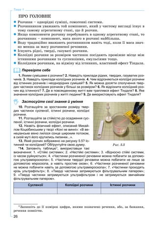 26
Тема 1
ÏÐÎ ÃÎËÎÂÍÅ
 Ðîç÷èíè – îäíîðіäíі ñóìіøі, ãîìîãåííі ñèñòåìè.
 Ðîç÷èííèêîì óâàæàþòü òîé êîìïîíåíò, ÿêèé ó ÷èñòîìó âèãëÿäі іñíóє â
òîìó ñàìîìó àãðåãàòíîìó ñòàíі, ùî é ðîç÷èí.
 ßêùî êîìïîíåíòè ðîç÷èíó ïåðåáóâàþòü â îäíîìó àãðåãàòíîìó ñòàíі, òî
ðîç÷èííèê – êîìïîíåíò, ìàñà ÿêîãî â ðîç÷èíі íàéáіëüøà.
 Âîäó òðàäèöіéíî ââàæàþòü ðîç÷èííèêîì íàâіòü òîäі, êîëè її ìàñà çíà÷-
íî ìåíøà çà ìàñó ðîç÷èíåíîї ðå÷îâèíè.
 Іñíóþòü ðіäêі, òâåðäі, ãàçóâàòі ðîç÷èíè.
 Êîëîїäíі ðîç÷èíè çà ðîçìіðîì ÷àñòèíîê ïîñіäàþòü ïðîìіæíå ìіñöå ìіæ
іñòèííèìè ðîç÷èíàìè òà ñóñïåíçіÿìè, åìóëüñіÿìè òîùî.
 Êîëîїäíèì ðîç÷èíàì, íà âіäìіíó âіä іñòèííèõ, âëàñòèâèé åôåêò Òіíäàëÿ.
Перевірте себе
1. Якими сумішами є розчини? 2. Наведіть приклади рідких, твердих, газуватих роз-
чинів. 3. Наведіть приклади колоїдних розчинів. 4. Чим відрізняються колоїдні розчини
від істинних розчинів і неоднорідних сумішей? 5. Як можна досягти сполучення твер-
дих частинок колоїдних розчинів у більші за розміром? 6. Як відрізнити колоїдний роз-
чин від істинного? 7. Де в повсякденному житті вам траплявся ефект Тіндаля? 8. Яке
значення колоїдних розчинів у житті людини? 9. Де використовують ефект Тіндаля?
Застосуйте свої знання й уміння
10. Розташуйте за зростанням розміру твер-
дих частинок суспензії, істинні розчини, колоїдні
розчини.
11. Розташуйте за стійкістю до осадження сус-
пензії, істинні розчини, колоїдні розчини.
12. Назвіть фізичний ефект, описаний Михай-
лом Коцюбинським у творі «Коні не винні»: «В ве-
неціанське вікно лилося сонце широким потоком,
в сизій муті його крутились пилинки...».
13. Який розчин зображено на рисунку 5.5? Іс-
тинний чи колоїдний? Обґрунтуйте свою думку.
*14. Заповніть таблицю1, використавши такі
визначення: 1. «Стійкі системи»; 2. «Нестійкі системи»; 3. «Відносно стійкі системи,
із часом руйнуються»; 4. «Частинки розчиненої речовини можна побачити за допомо-
гою ультрамікроскопа»; 5. «Частинки твердої речовини можна побачити не лише за
допомогою мікроскопа, а навіть простим оком»; 6. «Частинки розчиненої речовини
не можна побачити навіть за допомогою ультрамікроскопа»; 7. «Частинки проходять
крізь ультрафільтр»; 8. «Тверді частинки затримуються фільтрувальним папером»;
9. «Тверді частинки затримуються ультрафільтром і не затримуються звичайним
фільтрувальним папером».
Суспензії Колоїдні розчини Істинні розчини
1 Çàïèøіòü äî її êîìіðîê öèôðè, ÿêèìè ïîçíà÷åíî ðå÷åííÿ, àáî, çà áàæàííÿ,
ðå÷åííÿ ïîâíіñòþ.
Ðèñ. 5.5
 