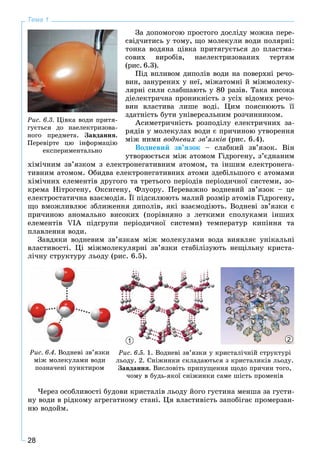 28
Тема 1
Çà äîïîìîãîþ ïðîñòîãî äîñëіäó ìîæíà ïåðå-
ñâіä÷èòèñü ó òîìó, ùî ìîëåêóëè âîäè ïîëÿðíі:
òîíêà âîäÿíà öіâêà ïðèòÿãóєòüñÿ äî ïëàñòìà-
ñîâèõ âèðîáіâ, íàåëåêòðèçîâàíèõ òåðòÿì
(ðèñ. 6.3).
Ïіä âïëèâîì äèïîëіâ âîäè íà ïîâåðõíі ðå÷î-
âèí, çàíóðåíèõ ó íåї, ìіæàòîìíі é ìіæìîëåêó-
ëÿðíі ñèëè ñëàáøàþòü ó 80 ðàçіâ. Òàêà âèñîêà
äіåëåêòðè÷íà ïðîíèêíіñòü ç óñіõ âіäîìèõ ðå÷î-
âèí âëàñòèâà ëèøå âîäі. Öèì ïîÿñíþþòü її
çäàòíіñòü áóòè óíіâåðñàëüíèì ðîç÷èííèêîì.
Àñèìåòðè÷íіñòü ðîçïîäіëó åëåêòðè÷íèõ çà-
ðÿäіâ ó ìîëåêóëàõ âîäè є ïðè÷èíîþ óòâîðåííÿ
ìіæ íèìè âîäíåâèõ çâ’ÿçêіâ (ðèñ. 6.4).
Âîäíåâèé çâ’ÿçîê – ñëàáêèé çâ’ÿçîê. Âіí
óòâîðþєòüñÿ ìiæ àòîìîì Ãіäðîãåíó, ç’єäíàíèì
õіìi÷íèì çâ’ÿçêîì ç åëåêòðîíåãàòèâíèì àòîìîì, òà iíøèì åëåêòðîíåãà-
òèâíèì àòîìîì. Îáèäâà åëåêòðîíåãàòèâíèõ àòîìè çäåáіëüøîãî є àòîìàìè
õіìі÷íèõ åëåìåíòіâ äðóãîãî òà òðåòüîãî ïåðiîäіâ ïåðіîäè÷íîї ñèñòåìè, çî-
êðåìà Íіòðîãåíó, Îêñèãåíó, Ôëóîðó. Ïåðåâàæíî âîäíåâèé çâ’ÿçîê – öå
åëåêòðîñòàòè÷íà âçàєìîäіÿ. Її ïіäñèëþþòü ìàëèé ðîçìіð àòîìіâ Ãіäðîãåíó,
ùî âìîæëèâëþє çáëèæåííÿ äèïîëіâ, ÿêі âçàєìîäіþòü. Âîäíåâі çâ’ÿçêè є
ïðè÷èíîþ àíîìàëüíî âèñîêèõ (ïîðіâíÿíî ç ëåòêèìè ñïîëóêàìè іíøèõ
åëåìåíòіâ VІÀ ïіäãðóïè ïåðіîäè÷íîї ñèñòåìè) òåìïåðàòóð êèïіííÿ òà
ïëàâëåííÿ âîäè.
Çàâäÿêè âîäíåâèì çâ’ÿçêàì ìіæ ìîëåêóëàìè âîäà âèÿâëÿє óíіêàëüíі
âëàñòèâîñòі. Öі ìіæìîëåêóëÿðíі çâ’ÿçêè ñòàáіëіçóþòü íåùіëüíó êðèñòà-
ëі÷íó ñòðóêòóðó ëüîäó (ðèñ. 6.5).
Ðèñ. 6.4. Âîäíåâі çâ’ÿçêè
ìіæ ìîëåêóëàìè âîäè
ïîçíà÷åíі ïóíêòèðîì
1 2
Ðèñ. 6.5. 1. Âîäíåâі çâ’ÿçêè ó êðèñòàëі÷íіé ñòðóêòóðі
ëüîäó. 2. Ñíіæèíêè ñêëàäàþòüñÿ ç êðèñòàëèêіâ ëüîäó.
Çàâäàííÿ. Âèñëîâіòü ïðèïóùåííÿ ùîäî ïðè÷èí òîãî,
÷îìó â áóäü-ÿêîї ñíіæèíêè ñàìå øіñòü ïðîìåíіâ
×åðåç îñîáëèâîñòі áóäîâè êðèñòàëіâ ëüîäó éîãî ãóñòèíà ìåíøà çà ãóñòè-
íó âîäè â ðіäêîìó àãðåãàòíîìó ñòàíі. Öÿ âëàñòèâіñòü çàïîáіãàє ïðîìåðçàí-
íþ âîäîéì.
Ðèñ. 6.3. Öіâêà âîäè ïðèòÿ-
ãóєòüñÿ äî íàåëåêòðèçîâà-
íîãî ïðåäìåòà. Çàâäàííÿ.
Ïåðåâіðòå öþ іíôîðìàöіþ
åêñïåðèìåíòàëüíî
 