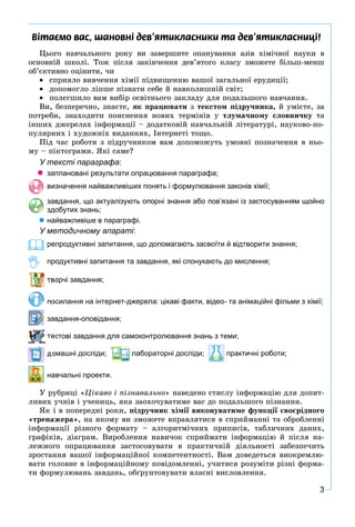 3
Â³òàºìî âàñ, øàíîâí³ äåâ’ÿòèêëàñíèêè òà äåâ’ÿòèêëàñíèö³!
Öüîãî íàâ÷àëüíîãî ðîêó âè çàâåðøèòå îïàíóâàííÿ àçіâ õіìі÷íîї íàóêè â
îñíîâíіé øêîëі. Òîæ ïіñëÿ çàêіí÷åííÿ äåâ’ÿòîãî êëàñó çìîæåòå áіëüø-ìåíø
îá’єêòèâíî îöіíèòè, ÷è
 ñïðèÿëî âèâ÷åííÿ õіìії ïіäâèùåííþ âàøîї çàãàëüíîї åðóäèöії;
 äîïîìîãëî ëіïøå ïіçíàòè ñåáå é íàâêîëèøíіé ñâіò;
 ïîëåãøèëî âàì âèáіð îñâіòíüîãî çàêëàäó äëÿ ïîäàëüøîãî íàâ÷àííÿ.
Âè, áåçïåðå÷íî, çíàєòå, ÿê ïðàöþâàòè ç òåêñòîì ïіäðó÷íèêà, é óìієòå, çà
ïîòðåáè, çíàõîäèòè ïîÿñíåííÿ íîâèõ òåðìіíіâ ó òëóìà÷íîìó ñëîâíè÷êó òà
іíøèõ äæåðåëàõ іíôîðìàöії – äîäàòêîâіé íàâ÷àëüíіé ëіòåðàòóðі, íàóêîâî-ïî-
ïóëÿðíèõ і õóäîæíіõ âèäàííÿõ, Іíòåðíåòі òîùî.
Ïіä ÷àñ ðîáîòè ç ïіäðó÷íèêîì âàì äîïîìîæóòü óìîâíі ïîçíà÷åííÿ â íüî-
ìó – ïіêòîãðàìè. ßêі ñàìå?
У тексті параграфа:
 заплановані результати опрацювання параграфа;
визначення найважливіших понять і формулювання законів хімії;
завдання, що актуалізують опорні знання або пов’язані із застосуванням щойно
здобутих знань;
 найважливіше в параграфі.
У методичному апараті:
репродуктивні запитання, що допомагають засвоїти й відтворити знання;
продуктивні запитання та завдання, які спонукають до мислення;
орчі завдання;
посилання на інтернет-джерела: цікаві факти, відео- та анімаційні фільми з хімії;
завдання-оповідання;
стові завдання для самоконтролювання знань з теми;
домашні досліди; лабораторні досліди; практичні роботи;
навчальні проекти.
Ó ðóáðèöі «Öіêàâî і ïіçíàâàëüíî» íàâåäåíî ñòèñëó іíôîðìàöіþ äëÿ äîïèò-
ëèâèõ ó÷íіâ і ó÷åíèöü, ÿêà çàîõî÷óâàòèìå âàñ äî ïîäàëüøîãî ïіçíàííÿ.
ßê і â ïîïåðåäíі ðîêè, ïіäðó÷íèê õіìії âèêîíóâàòèìå ôóíêöії ñâîєðіäíîãî
«òðåíàæåðà», íà ÿêîìó âè çìîæåòå âïðàâëÿòèñÿ â ñïðèéìàííі òà îáðîáëåííі
іíôîðìàöії ðіçíîãî ôîðìàòó – àëãîðèòìі÷íèõ ïðèïèñіâ, òàáëè÷íèõ äàíèõ,
ãðàôіêіâ, äіàãðàì. Âèðîáëåííÿ íàâè÷îê ñïðèéìàòè іíôîðìàöіþ é ïіñëÿ íà-
ëåæíîãî îïðàöþâàííÿ çàñòîñîâóâàòè â ïðàêòè÷íіé äіÿëüíîñòі çàáåçïå÷èòü
çðîñòàííÿ âàøîї іíôîðìàöіéíîї êîìïåòåíòíîñòі. Âàì äîâåäåòüñÿ âèîêðåìëþ-
âàòè ãîëîâíå â іíôîðìàöіéíîìó ïîâіäîìëåííі, ó÷èòèñÿ ðîçóìіòè ðіçíі ôîðìà-
òè ôîðìóëþâàíü çàâäàíü, îáґðóíòîâóâàòè âëàñíі âèñëîâëåííÿ.
 