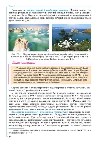 34
Тема 1
Ðîçðіçíÿþòü êîíöåíòðîâàíі é ðîçáàâëåíі ðîç÷èíè. Êîíöåíòðàöіÿ ðîç-
÷èíåíîї ðå÷îâèíè â ðîçáàâëåíîìó ðîç÷èíі çàâæäè ìåíøà, íіæ ó êîíöåí-
òðîâàíîìó. Âîäè Ìåðòâîãî ìîðÿ (Іçðàїëü) – íàäçâè÷àéíî êîíöåíòðîâàíèé
ðîç÷èí ñîëåé. Íàòîìіñòü â îçåðі Áàéêàë (Ðîñіÿ) óìіñò ðîç÷èíåíèõ ñîëåé
äóæå íèçüêèé (ðèñ. 7.7).
1 2
Ðèñ. 7.7. 1. Ìåðòâå ìîðå – îäíà ç íàéñîëîíіøèõ âîäîéì ñâіòó (çàïàñ ñîëåé –
áëèçüêî 43 ìëðä ò), êîíöåíòðàöіÿ ñîëåé – 26–27 % (â îêðåìі ðîêè – 31 %).
2. Ñîëîíіñòü âîäè îçåðà Áàéêàë ìåíøå íіæ 1 %
Цікаво і пізнавально
Унікальне підземне озеро знайшли дайвери в Соледарі (Донеччина). Вода
в ньому солона й за властивостями подібна до води Мертвого моря. Ще одна
загадка для вчених – що глибше, то гарячішою стає вода в озері. На поверхні
температура ледве сягає 18 °С, а на глибині підвищується до 35 °С. На дні
водойми підводні дослідники очікують знайти причини унікальності озера. Од-
нак густина води заважає їм зануритися глибше, ніж на шість метрів, бо аква-
лангістів виштовхує на поверхню сила Архімеда.
Îöòîâà åñåíöіÿ – êîíöåíòðîâàíèé âîäíèé ðîç÷èí åòàíîâîї êèñëîòè, ñòî-
ëîâèé îöåò – її ðîçáàâëåíèé ðîç÷èí1.
Óòіì, êîíöåíòðîâàíèé ðîç÷èí ìîæå áóòè íåíàñè÷åíèì. Íàïðèêëàä, çà
20 Ñ ó âîäі ìàñîþ 100 ã ìîæíà ðîç÷èíèòè öóêîð ìàñîþ 150 ã. Óòâîðåíèé
ðîç÷èí äóæå êîíöåíòðîâàíèé, ïðîòå íåíàñè÷åíèé, áî çà öієї ñàìîї òåìïå-
ðàòóðè â íüîìó ùå ìîæíà ðîç÷èíèòè öóêîð ìàñîþ 53 ã. Ðîçâåäåíèé ðîç-
÷èí ìîæå áóòè âîäíî÷àñ íàñè÷åíèì: íàñè÷åíèé ðîç÷èí ïðàêòè÷íî
íåðîç÷èííîãî àðãåíòóì(І) õëîðèäó є äóæå ðîçâåäåíèì. Öÿ çàêîíîìіðíіñòü
õàðàêòåðíà é äëÿ іíøèõ ïðàêòè÷íî íåðîç÷èííèõ ðå÷îâèí.
Çàëåæíіñòü ðîç÷èííîñòі ðå÷îâèí âіä òåìïåðàòóðè âèðàæàþòü çà äîïî-
ìîãîþ êðèâèõ ðîç÷èííîñòі (Äîäàòîê 12). Їõ áóäóþòü çà åêñïåðèìåíòàëüíî
çäîáóòèìè äàíèìè. Äëÿ ïîáóäîâè êðèâîї ðîç÷èííîñòі âіäêëàäàþòü íà ãî-
ðèçîíòàëüíіé îñі òåìïåðàòóðó, à íà âåðòèêàëüíіé – ðîç÷èííіñòü ðå÷îâèíè
çà âіäïîâіäíîї òåìïåðàòóðè. Çà öèìè êðèâèìè ìîæíà, íàïðèêëàä, âèçíà-
÷èòè ìàñîâó ÷àñòêó ðå÷îâèíè â її íàñè÷åíîìó ðîç÷èíі çà ïåâíîї òåìïåðà-
1×àñòêà åòàíîâîї êèñëîòè â îöòîâіé åñåíöії ñòàíîâèòü áëèçüêî 70–80 %, à â
ñòîëîâîìó îöòі – 3–7 %.
 