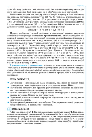 35
Розчини
òóðè àáî ìàñó ðå÷îâèíè, ÿêà âèïàäå â îñàä іç íàñè÷åíîãî ðîç÷èíó âíàñëіäîê
éîãî îõîëîäæåííÿ (öåé òèï çàäà÷ íå є îáîâ’ÿçêîâèì äëÿ âèâ÷åííÿ).
Âèçíà÷èìî, íàïðèêëàä, ìàñîâó ÷àñòêó íàòðіé õëîðèäó â éîãî íàñè÷åíî-
ìó âîäíîìó ðîç÷èíі çà òåìïåðàòóðè 100 Ñ. Çà ãðàôіêîì ç’ÿñîâóєìî, ùî çà
öієї òåìïåðàòóðè ó âîäі ìàñîþ 100 ã ðîç÷èíÿєòüñÿ íàòðіé õëîðèä ìàñîþ
40 ã. Îá÷èñëèìî ìàñó ðîç÷èíó. Âîíà äîðіâíþє ñóìі ìàñ ðîç÷èííèêà (100 ã)
і ðîç÷èíþâàíîї ðå÷îâèíè (40 ã), òîáòî ñòàíîâèòü 140 ã. Ìàñîâà ÷àñòêà ñîëі
äîðіâíþє ÷àñòöі âіä äіëåííÿ ìàñè ñîëі íà ìàñó ðîç÷èíó:
w(NaCl)  40 ã : 140 ã  0,3 (30 %)
Ïðîöåñ âèäіëåííÿ òâåðäîї ðå÷îâèíè ç íàñè÷åíîãî ðîç÷èíó âíàñëіäîê
çíèæåííÿ òåìïåðàòóðè íàçèâàþòü êðèñòàëіçàöієþ. ßêùî îõîëîäèòè íà-
ñè÷åíèé ðîç÷èí, ÷àñòèíà ðîç÷èíåíîї ðå÷îâèíè êðèñòàëіçóєòüñÿ é âèïàäå â
îñàä. Ðîçãëÿíüìî ïðèêëàä. Ó âîäі îá’єìîì 200 ìë çà òåìïåðàòóðè 70 Ñ
ðîç÷èíèëè êàëіé íіòðàò, óòâîðèâñÿ íàñè÷åíèé ðîç÷èí. Éîãî îõîëîäèëè äî
òåìïåðàòóðè 20 Ñ. Îá÷èñëіìî ìàñó êàëіé íіòðàòó, ÿêèé âèïàäå â îñàä.
Ìàñà âîäè äîðіâíþє äîáóòêó її ãóñòèíè (1 ã/ñì3) íà îá’єì (200 ñì3) і ñòà-
íîâèòü 200 ã. Çà êðèâîþ ðîç÷èííîñòі (äèâ. Äîäàòîê 12) âèçíà÷àєìî, ùî
ðîç÷èííіñòü êàëіé íіòðàòó çà 70 Ñ äîðіâíþє 110 ã, à çà 20 Ñ – 30 ã. Òîæ
ìàñà ñîëі, ÿêà âèêðèñòàëіçóєòüñÿ ç ðîç÷èíó, äëÿ ïðèãîòóâàííÿ ÿêîãî âçÿ-
òî ðîç÷èííèê ìàñîþ 100 ã, ñòàíîâèòü 80 ã (110 ã – 30 ã). Іç ðîç÷èíó, äëÿ
ïðèãîòóâàííÿ ÿêîãî âçÿòî ðîç÷èííèê ìàñîþ 200 ã, âèïàäå â îñàä óäâі÷і
áіëüøå êàëіé íіòðàòó – 160 ã.
І êðèñòàëіçàöіÿ, і ðîç÷èíåííÿ âіäіãðàþòü âåëè÷åçíó ðîëü ó ïðèðîäі.
Óíàñëіäîê їõ ïåðåáіãó óòâîðþþòüñÿ é ðóéíóþòüñÿ äåÿêі ìіíåðàëè, âіäáóâà-
þòüñÿ ðіçíîìàíіòíі ôіçèêî-õіìі÷íі ïðîöåñè â ãіðñüêèõ ïîðîäàõ. Äîêëàäíіøå
ïðî ðîç÷èíåííÿ ÿê ñêëàäíèé ôіçèêî-õіìі÷íèé ïðîöåñ áóäå â íàñòóïíîìó
ïàðàãðàôі.
ÏÐÎ ÃÎËÎÂÍÅ
 Ðîç÷èííіñòü – ìàêñèìàëüíà ìàñà ðå÷îâèíè, ÿêà ìîæå çà ïåâíèõ óìîâ
(òåìïåðàòóðè, òèñêó) ðîç÷èíèòèñÿ â ðîç÷èííèêó ìàñîþ 100 ã.
 Ðîç÷èííіñòü çàëåæèòü âіä ïðèðîäè ðîç÷èíþâàíîї ðå÷îâèíè òà ðîç÷èííè-
êà, òåìïåðàòóðè é (äëÿ ãàçóâàòèõ ðå÷îâèí) òèñêó.
 Ðîç÷èí íàñè÷åíèé, ÿêùî â íüîìó çà ïåâíîї òåìïåðàòóðè é òèñêó ðîç÷è-
íþâàíà ðå÷îâèíà áіëüøå íå ðîç÷èíÿєòüñÿ.
 Ïåðåñè÷åíі ðîç÷èíè çàçâè÷àé îäåðæóþòü ïіä ÷àñ ïîâіëüíîãî îõîëîäæåííÿ
íàñè÷åíèõ ðîç÷èíіâ.
 Êîíöåíòðîâàíі ðîç÷èíè ìіñòÿòü íàáàãàòî áіëüøå ðîç÷èíþâàíîї ðå÷îâèíè,
íіæ ðîç÷èííèêà, à ðîçáàâëåíі – íàâïàêè.
Перевірте себе
1. Що таке розчинність? 2. Від чого залежить розчинність речовини? 3. Який розчин
називають насиченим? Ненасиченим? Пересиченим? 4. Які є способи перетворення
насиченого розчину на ненасичений і навпаки? 5. Чи є пересичений розчин стійкою
системою? 6. Чим відрізняються розведений і концентрований розчини? 7. Чи завжди
розведений розчин є ненасиченим, а концентрований – насиченим? 8. Наведіть при-
клади насичених розведених розчинів.
 