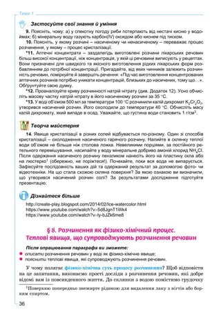 36
Тема 1
Застосуйте свої знання й уміння
9. Поясніть, чому: а) у спекотну погоду риби потерпають від нестачі кисню у водо-
ймах; б) мінеральну воду газують карбон(IV) оксидом або киснем під тиском.
10. Поясніть, у якому розчині – насиченому чи ненасиченому – переважає процес
розчинення, у якому – процес кристалізації.
*11. Аптечні концентрати – заздалегідь виготовлені розчини лікарських речовин
більш високої концентрації, ніж концентрація, у якій ці речовини виписують у рецептах.
Вони призначені для швидкого та якісного виготовлення рідких лікарських форм роз-
бавлянням до потрібної концентрації. Пригадайте, від яких чинників залежить розчин-
ність речовин, поміркуйте й завершіть речення: «Під час виготовлення концентрованих
аптечних розчинів потрібно уникати концентрацій, близьких до насичених, тому що…».
Обґрунтуйте свою думку.
*12. Проаналізуйте криву розчинності натрій нітрату (див. Додаток 12). Усно обчис-
літь масову частку натрій нітрату в його насиченому розчині за 35 С.
*13. У воді об’ємом 500 мл за температури 100 С розчинили калій дихромат K2Cr2O7,
утворився насичений розчин. Його охолодили до температури 40 С. Обчисліть масу
калій дихромату, який випаде в осад. Уважайте, що густина води становить 1 г/см3.
Творча майстерня
14. Явище кристалізації в різних солей відбувається по-різному. Один зі способів
кристалізації – охолодження насиченого гарячого розчину. Налийте в склянку теплої
води об’ємом не більше ніж столова ложка. Невеликими порціями, за постійного ре-
тельного перемішування, насипайте у воду мінеральне добриво амоній хлорид NH4Cl.
Після одержання насиченого розчину пензликом нанесіть його на пластину скла або
на люстерко1 (обережно, не поріжтеся!). Почекайте, поки вся вода не випарується.
Зафіксуйте послідовність ваших дій та одержаний результат за допомогою фото- чи
відеотехніки. На що стала схожою скляна поверхня? За якою ознакою ви визначили,
що утворився насичений розчин солі? За результатами дослідження підготуйте
презентацію.
Дізнайтеся більше
http://create-play.blogspot.com/2014/02/Ice-watercolor.html
https://www.youtube.com/watch?v5d8JgnT1Wk4
https://www.youtube.com/watch?vly-bJZk6me8
§ 8. Ðîç÷èíåííÿ ÿê ô³çèêî-õ³ì³÷íèé ïðîöåñ.
Òåïëîâ³ ÿâèùà, ùî ñóïðîâîäæóþòü ðîç÷èíåííÿ ðå÷îâèí
Після опрацювання параграфа ви зможете:
 описати розчинення речовин у воді як фізико-хімічне явище;
 пояснити теплові явища, які супроводжують розчинення речовин.и
Ó ÷îìó ïîëÿãàє ôіçèêî-õіìі÷íà ñóòü ïðîöåñó ðîç÷èíåííÿ? Ùîá âіäïîâіñòè
íà öå çàïèòàííÿ, âèêîíàєìî ïðîñòі äîñëіäè ç ðîç÷èíåííÿ ðå÷îâèí, ÿêі äîáðå
âіäîìі âàì іç ïîâñÿêäåííîãî æèòòÿ. Äî ñêëÿíêè ç âîäîþ ïîìіñòèìî ãðóäî÷êó
1Ïîâåðõíþ ïîïåðåäíüî çíåæèðòå ðіäèíîþ äëÿ âèäàëåííÿ ëàêó ç íіãòіâ àáî áîð-
íèì ñïèðòîì.
 