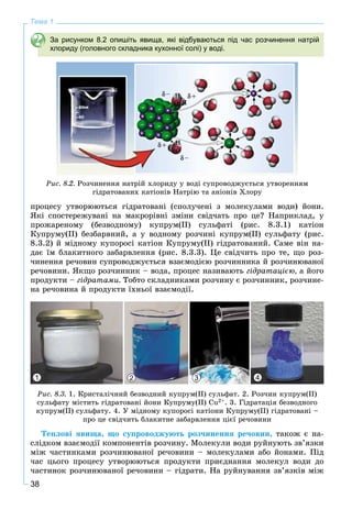 38
Тема 1
За рисунком 8.2 опишіть явища, які відбуваються під час розчинення натрій
хлориду (головного складника кухонної солі) у воді.
Ðèñ. 8.2. Ðîç÷èíåííÿ íàòðіé õëîðèäó ó âîäі ñóïðîâîäæóєòüñÿ óòâîðåííÿì
ãіäðàòîâàíèõ êàòіîíіâ Íàòðіþ òà àíіîíіâ Õëîðó
ïðîöåñó óòâîðþþòüñÿ ãіäðàòîâàíі (ñïîëó÷åíі ç ìîëåêóëàìè âîäè) éîíè.
ßêі ñïîñòåðåæóâàíі íà ìàêðîðіâíі çìіíè ñâіä÷àòü ïðî öå? Íàïðèêëàä, ó
ïðîæàðåíîìó (áåçâîäíîìó) êóïðóì(ІІ) ñóëüôàòі (ðèñ. 8.3.1) êàòіîí
Êóïðóìó(ІІ) áåçáàðâíèé, à ó âîäíîìó ðîç÷èíі êóïðóì(ІІ) ñóëüôàòó (ðèñ.
8.3.2) é ìіäíîìó êóïîðîñі êàòіîí Êóïðóìó(ІІ) ãіäðàòîâàíèé. Ñàìå âіí íà-
äàє їì áëàêèòíîãî çàáàðâëåííÿ (ðèñ. 8.3.3). Öå ñâіä÷èòü ïðî òå, ùî ðîç-
÷èíåííÿ ðå÷îâèí ñóïðîâîäæóєòüñÿ âçàєìîäієþ ðîç÷èííèêà é ðîç÷èíþâàíîї
ðå÷îâèíè. ßêùî ðîç÷èííèê – âîäà, ïðîöåñ íàçèâàþòü ãіäðàòàöієþ, à éîãî
ïðîäóêòè – ãіäðàòàìè. Òîáòî ñêëàäíèêàìè ðîç÷èíó є ðîç÷èííèê, ðîç÷èíå-
íà ðå÷îâèíà é ïðîäóêòè їõíüîї âçàєìîäії.
1 2 3 4
Ðèñ. 8.3. 1. Êðèñòàëі÷íèé áåçâîäíèé êóïðóì(ІІ) ñóëüôàò. 2. Ðîç÷èí êóïðóì(ІІ)
ñóëüôàòó ìіñòèòü ãіäðàòîâàíі éîíè Êóïðóìó(ІІ) Cu2+. 3. Ãіäðàòàöіÿ áåçâîäíîãî
êóïðóì(ІІ) ñóëüôàòó. 4. Ó ìіäíîìó êóïîðîñі êàòіîíè Êóïðóìó(ІІ) ãіäðàòîâàíі –
ïðî öå ñâіä÷èòü áëàêèòíå çàáàðâëåííÿ öієї ðå÷îâèíè
Òåïëîâі ÿâèùà, ùî ñóïðîâîäæóþòü ðîç÷èíåííÿ ðå÷îâèí, òàêîæ є íà-
ñëіäêîì âçàєìîäії êîìïîíåíòіâ ðîç÷èíó. Ìîëåêóëè âîäè ðóéíóþòü çâ’ÿçêè
ìіæ ÷àñòèíêàìè ðîç÷èíþâàíîї ðå÷îâèíè – ìîëåêóëàìè àáî éîíàìè. Ïіä
÷àñ öüîãî ïðîöåñó óòâîðþþòüñÿ ïðîäóêòè ïðèєäíàííÿ ìîëåêóë âîäè äî
÷àñòèíîê ðîç÷èíþâàíîї ðå÷îâèíè – ãіäðàòè. Íà ðóéíóâàííÿ çâ’ÿçêіâ ìіæ
 