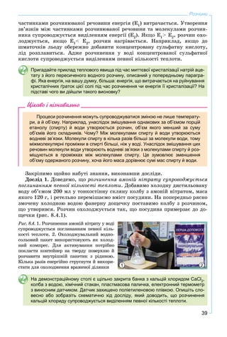 39
Розчини
÷àñòèíêàìè ðîç÷èíþâàíîї ðå÷îâèíè åíåðãіÿ (Å1) âèòðà÷àєòüñÿ. Óòâîðåííÿ
çâ’ÿçêіâ ìіæ ÷àñòèíêàìè ðîç÷èíþâàíîї ðå÷îâèíè òà ìîëåêóëàìè ðîç÷èí-
íèêà ñóïðîâîäæóєòüñÿ âèäіëåííÿì åíåðãії (Å2). ßÊÙÎ Å1> Å2, ðîç÷èí îõî-
ëîäæóєòüñÿ, ÿêùî Å1< Å2, ðîç÷èí íàãðіâàєòüñÿ. Íàïðèêëàä, ÿêùî äî
øìàòî÷êіâ ëüîäó îáåðåæíî äîáàâèòè êîíöåíòðîâàíó ñóëüôàòíó êèñëîòó,
ëіä ðîçïëàâèòüñÿ. Àäæå ðîç÷èíåííÿ ó âîäі êîíöåíòðîâàíîї ñóëüôàòíîї
êèñëîòè ñóïðîâîäæóєòüñÿ âèäіëåííÿì ïåâíîї êіëüêîñòі òåïëîòè.
Пригадайте приклад теплового явища під час миттєвої кристалізації натрій аце-
тату з його пересиченого водного розчину, описаний у попередньому парагра-
фі. Яка енергія, на вашу думку, більша: енергія, що витрачається на руйнування
кристалічних ґраток цієї солі під час розчинення чи енергія її кристалізації? На
підставі чого ви дійшли такого висновку?
Цікаво і пізнавально
Процеси розчинення можуть супроводжуватися зміною не лише температу-
ри, а й об’єму. Наприклад, унаслідок змішування однакових за об’ємом порцій
етанолу (спирту) й води утворюється розчин, об’єм якого менший за суму
об’ємів його складників. Чому? Між молекулами спирту й води утворюються
водневі зв’язки. Молекули спирту в кілька разів більші за молекули води, тому
міжмолекулярні проміжки в спирті більші, ніж у воді. Унаслідок змішування цих
речовин молекули води утворюють водневі зв’язки з молекулами спирту й роз-
міщуються в проміжках між молекулами спирту. Це зумовлює зменшення
об’єму одержаного розчину, хоча його маса дорівнює сумі мас спирту й води.
Çàêðіïèìî ùîéíî íàáóòі çíàííÿ, âèêîíàâøè äîñëіäè.
Äîñëіä 1. Äîâåäåìî, ùî ðîç÷èíåííÿ àìîíіé íіòðàòó ñóïðîâîäæóєòüñÿ
ïîãëèíàííÿì ïåâíîї êіëüêîñòі òåïëîòè. Äîáàâèìî õîëîäíó äèñòèëüîâàíó
âîäó îá’єìîì 200 ìë ó òîíêîñòіííó ñêëÿíó êîëáó ç àìîíіé íіòðàòîì, ìàñà
ÿêîãî 120 ã, і ðåòåëüíî ïåðåìіøàєìî âìіñò ïîñóäèíè. Íà ïîïåðåäíüî ðÿñíî
çìî÷åíó õîëîäíîþ âîäîþ ôàíåðíó äîùå÷êó ïîñòàâèìî êîëáó ç ðîç÷èíîì,
ùî óòâîðèâñÿ. Ðîç÷èí îõîëîäæóєòüñÿ òàê, ùî ïîñóäèíà ïðèìåðçàє äî äî-
ùå÷êè (ðèñ. 8.4.1).
1 2
Ðèñ. 8.4. 1. Ðîç÷èíåííÿ àìîíіé íіòðàòó ó âîäі
ñóïðîâîäæóєòüñÿ ïîãëèíàííÿì ïåâíîї êіëü-
êîñòі òåïëîòè. 2. Îõîëîäæóâàëüíèé âîäíî-
ñîëüîâèé ïàêåò âèêîðèñòîâóþòü ÿê õîëîä-
íèé êîìïðåñ. Äëÿ àêòèâóâàííÿ ïîòðіáíî
ïîêëàñòè êîíòåéíåð íà òâåðäó ïîâåðõíþ é
ðîç÷àâèòè âíóòðіøíіé ïàêåòèê ç ðіäèíîþ.
Êіëüêà ðàçіâ åíåðãіéíî ñòðóñíóòè é âèêîðè-
ñòàòè äëÿ îõîëîäæåííÿ âðàæåíîї äіëÿíêè
На демонстраційному столі є щільно закрита банка з кальцій хлоридом CaCl2,
колба з водою, хімічний стакан, пластмасова паличка, електронний термометр
з виносним датчиком. Датчик захищено поліетиленовою плівкою. Опишіть сло-
весно або зобразіть схематично хід досліду, який доводить, що розчинення
кальцій хлориду супроводжується виділенням певної кількості теплоти.
 