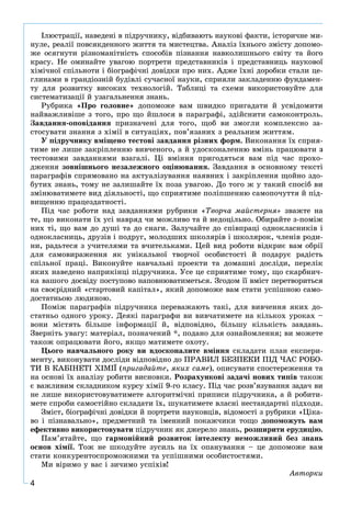 4
Іëþñòðàöії, íàâåäåíі â ïіäðó÷íèêó, âіäáèâàþòü íàóêîâі ôàêòè, іñòîðè÷íå ìè-
íóëå, ðåàëії ïîâñÿêäåííîãî æèòòÿ òà ìèñòåöòâà. Àíàëіç їõíüîãî çìіñòó äîïîìî-
æå îñÿãíóòè ðіçíîìàíіòíіñòü ñïîñîáіâ ïіçíàííÿ íàâêîëèøíüîãî ñâіòó òà éîãî
êðàñó. Íå îìèíàéòå óâàãîþ ïîðòðåòè ïðåäñòàâíèêіâ і ïðåäñòàâíèöü íàóêîâîї
õіìі÷íîї ñïіëüíîòè і áіîãðàôі÷íі äîâіäêè ïðî íèõ. Àäæå їõíі äîðîáêè ñòàëè öå-
ãëèíàìè â ãðàíäіîçíіé áóäіâëі ñó÷àñíîї íàóêè, ñïðèÿëè çàêëàäåííþ ôóíäàìåí-
òó äëÿ ðîçâèòêó âèñîêèõ òåõíîëîãіé. Òàáëèöі òà ñõåìè âèêîðèñòîâóéòå äëÿ
ñèñòåìàòèçàöії é óçàãàëüíåííÿ çíàíü.
Ðóáðèêà «Ïðî ãîëîâíå» äîïîìîæå âàì øâèäêî ïðèãàäàòè é óñâіäîìèòè
íàéâàæëèâіøå ç òîãî, ïðî ùî éøëîñÿ â ïàðàãðàôі, çäіéñíèòè ñàìîêîíòðîëü.
Çàâäàííÿ-îïîâіäàííÿ ïðèçíà÷åíі äëÿ òîãî, ùîá âè çìîãëè êîìïëåêñíî çà-
ñòîñóâàòè çíàííÿ ç õіìії â ñèòóàöіÿõ, ïîâ’ÿçàíèõ ç ðåàëüíèì æèòòÿì.
Ó ïіäðó÷íèêó âìіùåíî òåñòîâі çàâäàííÿ ðіçíèõ ôîðì. Âèêîíàííÿ їõ ñïðèÿ-
òèìå íå ëèøå çàêðіïëåííþ âèâ÷åíîãî, à é óäîñêîíàëåííþ âìіíü ïðàöþâàòè ç
òåñòîâèìè çàâäàííÿìè âçàãàëі. Öі âìіííÿ ïðèãîäÿòüñÿ âàì ïіä ÷àñ ïðîõî-
äæåííÿ çîâíіøíüîãî íåçàëåæíîãî îöіíþâàííÿ. Çàâäàííÿ â îñíîâíîìó òåêñòі
ïàðàãðàôіâ ñïðÿìîâàíî íà àêòóàëіçóâàííÿ íàÿâíèõ і çàêðіïëåííÿ ùîéíî çäî-
áóòèõ çíàíü, òîìó íå çàëèøàéòå їõ ïîçà óâàãîþ. Äî òîãî æ ó òàêèé ñïîñіá âè
çìіíþâàòèìåòå âèä äіÿëüíîñòі, ùî ñïðèÿòèìå ïîëіïøåííþ ñàìîïî÷óòòÿ é ïіä-
âèùåííþ ïðàöåçäàòíîñòі.
Ïіä ÷àñ ðîáîòè íàä çàâäàííÿìè ðóáðèêè «Òâîð÷à ìàéñòåðíÿ» çâàæòå íà
òå, ùî âèêîíàòè їõ óñі íàâðÿä ÷è ìîæëèâî òà é íåäîöіëüíî. Îáèðàéòå ç-ïîìіæ
íèõ òі, ùî âàì äî äóøі òà äî ñíàãè. Çàëó÷àéòå äî ñïіâïðàöі îäíîêëàñíèêіâ і
îäíîêëàñíèöü, äðóçіâ і ïîäðóã, ìîëîäøèõ øêîëÿðіâ і øêîëÿðîê, ÷ëåíіâ ðîäè-
íè, ðàäüòåñÿ ç ó÷èòåëÿìè òà â÷èòåëüêàìè. Öåé âèä ðîáîòè âіäêðèє âàì îáðії
äëÿ ñàìîâèðàæåííÿ ÿê óíіêàëüíîї òâîð÷îї îñîáèñòîñòі é ïîäàðóє ðàäіñòü
ñïіëüíîї ïðàöі. Âèêîíóéòå íàâ÷àëüíі ïðîåêòè òà äîìàøíі äîñëіäè, ïåðåëіê
ÿêèõ íàâåäåíî íàïðèêіíöі ïіäðó÷íèêà. Óñå öå ñïðèÿòèìå òîìó, ùî ñêàðáíè÷-
êà âàøîãî äîñâіäó ïîñòóïîâî íàïîâíþâàòèìåòüñÿ. Çãîäîì її âìіñò ïåðåòâîðèòüñÿ
íà ñâîєðіäíèé «ñòàðòîâèé êàïіòàë», ÿêèé äîïîìîæå âàì ñòàòè óñïіøíîþ ñàìî-
äîñòàòíüîþ ëþäèíîþ.
Ïîìіæ ïàðàãðàôіâ ïіäðó÷íèêà ïåðåâàæàþòü òàêі, äëÿ âèâ÷åííÿ ÿêèõ äî-
ñòàòíüî îäíîãî óðîêó. Äåÿêі ïàðàãðàôè âè âèâ÷àòèìåòå íà êіëüêîõ óðîêàõ –
âîíè ìіñòÿòü áіëüøå іíôîðìàöії é, âіäïîâіäíî, áіëüøó êіëüêіñòü çàâäàíü.
Çâåðíіòü óâàãó: ìàòåðіàë, ïîçíà÷åíèé *, ïîäàíî äëÿ îçíàéîìëåííÿ; âè ìîæåòå
òàêîæ îïðàöþâàòè éîãî, ÿêùî ìàòèìåòå îõîòó.
Öüîãî íàâ÷àëüíîãî ðîêó âè âäîñêîíàëèòå âìіííÿ ñêëàäàòè ïëàí åêñïåðè-
ìåíòó, âèêîíóâàòè äîñëіäè âіäïîâіäíî äî ÏÐÀÂÈË ÁÅÇÏÅÊÈ ÏІÄ ×ÀÑ ÐÎÁÎ-
ÒÈ Â ÊÀÁІÍÅÒІ ÕІÌІЇ (ïðèãàäàéòå, ÿêèõ ñàìå), îïèñóâàòè ñïîñòåðåæåííÿ òà
íà îñíîâі їõ àíàëіçó ðîáèòè âèñíîâêè. Ðîçðàõóíêîâі çàäà÷і íîâèõ òèïіâ òàêîæ
є âàæëèâèì ñêëàäíèêîì êóðñó õіìії 9-ãî êëàñó. Ïіä ÷àñ ðîçâ’ÿçóâàííÿ çàäà÷ âè
íå ëèøå âèêîðèñòîâóâàòèìåòå àëãîðèòìі÷íі ïðèïèñè ïіäðó÷íèêà, à é ðîáèòè-
ìåòå ñïðîáè ñàìîñòіéíî ñêëàäàòè їõ, øóêàòèìåòå âëàñíі íåñòàíäàðòíі ïіäõîäè.
Çìіñò, áіîãðàôі÷íі äîâіäêè é ïîðòðåòè íàóêîâöіâ, âіäîìîñòі ç ðóáðèêè «Öіêà-
âî і ïіçíàâàëüíî», ïðåäìåòíèé òà іìåííèé ïîêàæ÷èêè òîùî äîïîìîæóòü âàì
åôåêòèâíî âèêîðèñòîâóâàòè ïіäðó÷íèê ÿê äæåðåëî çíàíü, ðîçøèðèòè åðóäèöіþ.
Ïàì’ÿòàéòå, ùî ãàðìîíіéíèé ðîçâèòîê іíòåëåêòó íåìîæëèâèé áåç çíàíü
îñíîâ õіìії. Òîæ íå øêîäóéòå çóñèëü íà їõ îïàíóâàííÿ – öå äîïîìîæå âàì
ñòàòè êîíêóðåíòîñïðîìîæíèìè òà óñïіøíèìè îñîáèñòîñòÿìè.
Ìè âіðèìî ó âàñ і çè÷èìî óñïіõіâ!
Àâòîðêè
 