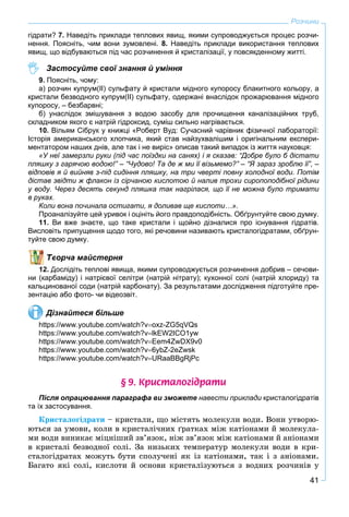 41
Розчини
гідрати? 7. Наведіть приклади теплових явищ, якими супроводжується процес розчи-
нення. Поясніть, чим вони зумовлені. 8. Наведіть приклади використання теплових
явищ, що відбуваються під час розчинення й кристалізації, у повсякденному житті.
Застосуйте свої знання й уміння
9. Поясніть, чому:
а) розчин купрум(ІІ) сульфату й кристали мідного купоросу блакитного кольору, а
кристали безводного купрум(ІІ) сульфату, одержані внаслідок прожарювання мідного
купоросу, – безбарвні;
б) унаслідок змішування з водою засобу для прочищення каналізаційних труб,
складником якого є натрій гідроксид, суміш сильно нагрівається.
10. Вільям Сібрук у книжці «Роберт Вуд: Сучасний чарівник фізичної лабораторії:
Історія американського хлопчика, який став найзухвалішим і оригінальним експери-
ментатором наших днів, але так і не виріс» описав такий випадок із життя науковця:
«У неї замерзли руки (під час поїздки на санях) і я сказав: “Добре було б дістати
пляшку з гарячою водою!” – “Чудово! Та де ж ми її візьмемо?” – “Я зараз зроблю її”, –
відповів я й вийняв з-під сидіння пляшку, на три чверті повну холодної води. Потім
дістав звідти ж флакон із сірчаною кислотою й налив трохи сиропоподібної рідини
у воду. Через десять секунд пляшка так нагрілася, що її не можна було тримати
в руках.
Коли вона починала остигати, я доливав ще кислоти…».
Проаналізуйте цей уривок і оцініть його правдоподібність. Обґрунтуйте свою думку.
11. Ви вже знаєте, що таке кристали і щойно дізналися про існування гідратів.
Висловіть припущення щодо того, які речовини називають кристалогідратами, обґрун-
туйте свою думку.
ворча майстерня
12. Дослідіть теплові явища, якими супроводжується розчинення добрив – сечови-
ни (карбаміду) і натрієвої селітри (натрій нітрату); кухонної солі (натрій хлориду) та
кальцинованої соди (натрій карбонату). За результатами дослідження підготуйте пре-
зентацію або фото- чи відеозвіт.
Дізнайтеся більше
https://www.youtube.com/watch?voxz-ZG5qVQs
https://www.youtube.com/watch?vlkEW2ICO1yw
https://www.youtube.com/watch?vEem4ZwDX9v0
https://www.youtube.com/watch?v6ybZ-2eZwsk
https://www.youtube.com/watch?vURaaBBgRjPc
§ 9. Êðèñòàëîã³äðàòè
Після опрацювання параграфа ви зможете навести приклади кристалогідратів
та їх застосування.
Êðèñòàëîãіäðàòè – êðèñòàëè, ùî ìіñòÿòü ìîëåêóëè âîäè. Âîíè óòâîðþ-
þòüñÿ çà óìîâè, êîëè â êðèñòàëі÷íèõ ґðàòêàõ ìіæ êàòіîíàìè é ìîëåêóëà-
ìè âîäè âèíèêàє ìіöíіøèé çâ’ÿçîê, íіæ çâ’ÿçîê ìіæ êàòіîíàìè é àíіîíàìè
â êðèñòàëі áåçâîäíîї ñîëі. Çà íèçüêèõ òåìïåðàòóð ìîëåêóëè âîäè â êðè-
ñòàëîãіäðàòàõ ìîæóòü áóòè ñïîëó÷åíі ÿê іç êàòіîíàìè, òàê і ç àíіîíàìè.
Áàãàòî ÿêі ñîëі, êèñëîòè é îñíîâè êðèñòàëіçóþòüñÿ ç âîäíèõ ðîç÷èíіâ ó
 