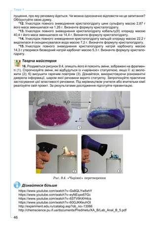 46
Тема 1
пущення, про яку речовину йдеться. Чи можна однозначно відповісти на це запитання?
Обґрунтуйте свою думку.
*12. Унаслідок повного зневоднення кристалогідрату цинк сульфату масою 2,87 г
його маса зменшилася на 1,26 г. Визначте формулу кристалогідрату.
*13. Унаслідок повного зневоднення кристалогідрату кобальту(ІІ) хлориду масою
40,4 г його маса зменшилася на 14,4 г. Визначте формулу кристалогідрату.
*14. Унаслідок повного зневоднення кристалогідрату кальцій хлориду масою 22,2 г
виділилася й сконденсувалася вода масою 7,2 г. Визначте формулу кристалогідрату.
*15. Унаслідок повного зневоднення кристалогідрату натрій карбонату масою
14,3 г утворився безводний натрій карбонат масою 5,3 г. Визначте формулу кристало-
гідрату.
Творча майстерня
16. Роздивіться рисунок 9.4, опишіть його й поясніть зміни, зображені на фрагмен-
Спрогнозуйте зміни, які відбудуться із «чарівною» статуеткою, якщо її: а) зволо-
жити (2); б) висушити гарячим повітрям (3). Дізнайтеся, використовуючи різноманітні
джерела інформації, шаром якої речовини вкрито статуетку. Запропонуйте практичне
застосування цієї властивості речовини. Під керівництвом учителя або вчительки хімії
реалізуйте свій проект. За результатами дослідження підготуйте презентацію.
1
Н2О
t
2 3
Ðèñ. 9.4. «×àðіâíі» ïåðåòâîðåííÿ
Дізнайтеся більше
https://www.youtube.com/watch?vGs8QLYw8xhY
https://www.youtube.com/watch?veyNEqxx67Gc
https://www.youtube.com/watch?v6STV9hXH4cs
https://www.youtube.com/watch?v60GJKKeuhOI
http://experiment.edu.ru/catalog.asp?ob_no13066
http://chemscience.pu.if.ua/documents/Predmetu/XA_B/Lab_Anal_B_5.pdf
 