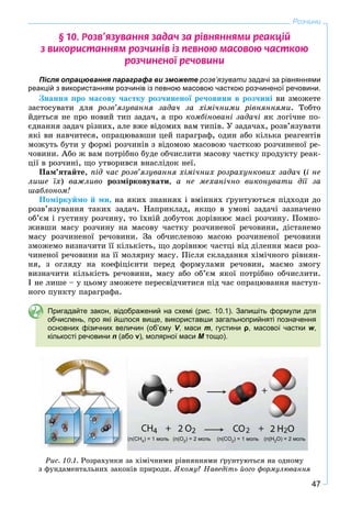 47
Розчини
§ 10. Ðîçâ’ÿçóâàííÿ çàäà÷ çà ð³âíÿííÿìè ðåàêö³é
ç âèêîðèñòàííÿì ðîç÷èí³â ³ç ïåâíîþ ìàñîâîþ ÷àñòêîþ
ðîç÷èíåíî¿ ðå÷îâèíè
Після опрацювання параграфа ви зможете розв’язувати задачі за рівняннями
реакцій з використанням розчинів із певною масовою часткою розчиненої речовини.
Çíàííÿ ïðî ìàñîâó ÷àñòêó ðîç÷èíåíîї ðå÷îâèíè â ðîç÷èíі âè çìîæåòå
çàñòîñóâàòè äëÿ ðîçâ’ÿçóâàííÿ çàäà÷ çà õіìі÷íèìè ðіâíÿííÿìè. Òîáòî
éäåòüñÿ íå ïðî íîâèé òèï çàäà÷, à ïðî êîìáіíîâàíі çàäà÷і ÿê ëîãі÷íå ïî-
єäíàííÿ çàäà÷ ðіçíèõ, àëå âæå âіäîìèõ âàì òèïіâ. Ó çàäà÷àõ, ðîçâ’ÿçóâàòè
ÿêі âè íàâ÷èòåñÿ, îïðàöþâàâøè öåé ïàðàãðàô, îäèí àáî êіëüêà ðåàãåíòіâ
ìîæóòü áóòè ó ôîðìі ðîç÷èíіâ ç âіäîìîþ ìàñîâîþ ÷àñòêîþ ðîç÷èíåíîї ðå-
÷îâèíè. Àáî æ âàì ïîòðіáíî áóäå îá÷èñëèòè ìàñîâó ÷àñòêó ïðîäóêòó ðåàê-
öії â ðîç÷èíі, ùî óòâîðèâñÿ âíàñëіäîê íåї.
Ïàì’ÿòàéòå, ïіä ÷àñ ðîçâ’ÿçóâàííÿ õіìі÷íèõ ðîçðàõóíêîâèõ çàäà÷ (і íå
ëèøå їõ) âàæëèâî ðîçìіðêîâóâàòè, à íå ìåõàíі÷íî âèêîíóâàòè äії çà
øàáëîíîì!
Ïîìіðêóéìî é ìè, íà ÿêèõ çíàííÿõ і âìіííÿõ ґðóíòóþòüñÿ ïіäõîäè äî
ðîçâ’ÿçóâàííÿ òàêèõ çàäà÷. Íàïðèêëàä, ÿêùî â óìîâі çàäà÷і çàçíà÷åíî
îá’єì і ãóñòèíó ðîç÷èíó, òî їõíіé äîáóòîê äîðіâíþє ìàñі ðîç÷èíó. Ïîìíî-
æèâøè ìàñó ðîç÷èíó íà ìàñîâó ÷àñòêó ðîç÷èíåíîї ðå÷îâèíè, äіñòàíåìî
ìàñó ðîç÷èíåíîї ðå÷îâèíè. Çà îá÷èñëåíîþ ìàñîþ ðîç÷èíåíîї ðå÷îâèíè
çìîæåìî âèçíà÷èòè її êіëüêіñòü, ùî äîðіâíþє ÷àñòöі âіä äіëåííÿ ìàñè ðîç-
÷èíåíîї ðå÷îâèíè íà її ìîëÿðíó ìàñó. Ïіñëÿ ñêëàäàííÿ õіìі÷íîãî ðіâíÿí-
íÿ, ç îãëÿäó íà êîåôіöієíòè ïåðåä ôîðìóëàìè ðå÷îâèí, ìàєìî çìîãó
âèçíà÷èòè êіëüêіñòü ðå÷îâèíè, ìàñó àáî îá’єì ÿêîї ïîòðіáíî îá÷èñëèòè.
І íå ëèøå – ó öüîìó çìîæåòå ïåðåñâіä÷èòèñÿ ïіä ÷àñ îïðàöþâàííÿ íàñòóï-
íîãî ïóíêòó ïàðàãðàôà.
Пригадайте закон, відображений на схемі (рис. 10.1). Запишіть формули для
обчислень, про які йшлося вище, використавши загальноприйняті позначення
основних фізичних величин (об’єму V, масиVV m, густини ρ, масової частки w,
кількості речовини n (або ν), молярної маси М тощо).М
(n(CH4) = 1 моль (n(O2) = 2 моль (n(CO2) = 1 моль (n(H2O) = 2 моль
Ðèñ. 10.1. Ðîçðàõóíêè çà õіìі÷íèìè ðіâíÿííÿìè ґðóíòóþòüñÿ íà îäíîìó
ç ôóíäàìåíòàëüíèõ çàêîíіâ ïðèðîäè. ßêîìó? Íàâåäіòü éîãî ôîðìóëþâàííÿ
 