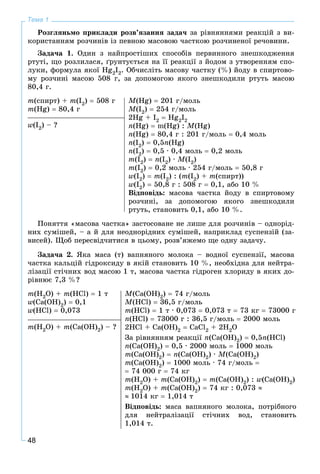 48
Тема 1
Ðîçãëÿíüìî ïðèêëàäè ðîçâ’ÿçàííÿ çàäà÷ çà ðіâíÿííÿìè ðåàêöіé ç âè-
êîðèñòàííÿì ðîç÷èíіâ іç ïåâíîþ ìàñîâîþ ÷àñòêîþ ðîç÷èíåíîї ðå÷îâèíè.
Çàäà÷à 1. Îäèí ç íàéïðîñòіøèõ ñïîñîáіâ ïåðâèííîãî çíåøêîäæåííÿ
ðòóòі, ùî ðîçëèëàñÿ, ґðóíòóєòüñÿ íà її ðåàêöії ç éîäîì ç óòâîðåííÿì ñïî-
ëóêè, ôîðìóëà ÿêîї Hg2I2. Îá÷èñëіòü ìàñîâó ÷àñòêó (%) éîäó â ñïèðòîâî-
ìó ðîç÷èíі ìàñîþ 508 ã, çà äîïîìîãîþ ÿêîãî çíåøêîäèëè ðòóòü ìàñîþ
80,4 ã.
m(ñïèðò) + m(І2)  508 ã
m(Hg)  80,4 ã
M(Hg)  201 ã/ìîëü
Ì(І2)  254 ã/ìîëü
2Hg + I2  Hg2I2
n(Hg)  m(Hg) : M(Hg)
n(Hg)  80,4 ã : 201 ã/ìîëü  0,4 ìîëü
n(I2)  0,5n(Hg)
n(I2)  0,5 · 0,4 ìîëü  0,2 ìîëü
m(I2)  n(I2) · M(I2)
m(I2)  0,2 ìîëü · 254 ã/ìîëü  50,8 ã
w(I2)  m(I2) : (m(I2) + m(ñïèðò))
w(I2)  50,8 ã : 508 ã  0,1, àáî 10 %
Âіäïîâіäü: ìàñîâà ÷àñòêà éîäó â ñïèðòîâîìó
ðîç÷èíі, çà äîïîìîãîþ ÿêîãî çíåøêîäèëè
ðòóòü, ñòàíîâèòü 0,1, àáî 10 %.
Ïîíÿòòÿ «ìàñîâà ÷àñòêà» çàñòîñîâàíå íå ëèøå äëÿ ðîç÷èíіâ – îäíîðіä-
íèõ ñóìіøåé, – à é äëÿ íåîäíîðіäíèõ ñóìіøåé, íàïðèêëàä ñóñïåíçіé (çà-
âèñåé). Ùîá ïåðåñâіä÷èòèñÿ â öüîìó, ðîçâ’ÿæåìî ùå îäíó çàäà÷ó.
Çàäà÷à 2. ßêà ìàñà (ò) âàïíÿíîãî ìîëîêà – âîäíîї ñóñïåíçії, ìàñîâà
÷àñòêà êàëüöіé ãіäðîêñèäó â ÿêіé ñòàíîâèòü 10 %, íåîáõіäíà äëÿ íåéòðà-
ëіçàöії ñòі÷íèõ âîä ìàñîþ 1 ò, ìàñîâà ÷àñòêà ãіäðîãåí õëîðèäó â ÿêèõ äî-
ðіâíþє 7,3 %?
m(H2O) + m(HCl)  1 ò
w(Ca(OH)2)  0,1
w(HCl)  0,073
M(Ca(OH)2)  74 ã/ìîëü
M(HCl)  36,5 ã/ìîëü
m(HCl)  1 ò · 0,073  0,073 ò  73 êã  73000 ã
n(HCl)  73000 ã : 36,5 ã/ìîëü  2000 ìîëü
2HCl + Ca(OH)2  CaCl2 + 2H2O
Çà ðіâíÿííÿì ðåàêöії n(Ca(OH)2)  0,5n(HCl)
n(Ca(OH)2)  0,5 · 2000 ìîëü  1000 ìîëü
m(Ca(OH)2)  n(Ca(OH)2) · M(Ca(OH)2)
m(Ca(OH)2)  1000 ìîëü · 74 ã/ìîëü 
 74 000 ã  74 êã
m(H2O) + m(Ca(OH)2)  m(Ca(OH)2) : w(Ca(OH)2)
m(H2O) + m(Ca(OH)2)  74 êã : 0,073 
 1014 êã  1,014 ò
Âіäïîâіäü: ìàñà âàïíÿíîãî ìîëîêà, ïîòðіáíîãî
äëÿ íåéòðàëіçàöії ñòі÷íèõ âîä, ñòàíîâèòü
1,014 ò.
m(H2O) + m(Ca(OH)2) – ?
w(І2) – ?
 