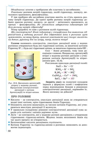 60
Тема 1
Îáëàäíàííÿ: øòàòèâ ç ïðîáіðêàìè àáî ïëàñòèíà іç çàãëèáèíàìè.
Ðåàêòèâè: ðîç÷èíè íàòðіé ãіäðîêñèäó, êàëіé ãіäðîêñèäó, ëàêìóñó, ìå-
òèëîâîãî îðàíæåâîãî, ôåíîëôòàëåїíó.
Ó òðè ïðîáіðêè àáî çàãëèáèíè ïëàñòèíè âíåñіòü ïî ï’ÿòü êðàïåëü ðîç-
÷èíó íàòðіé ãіäðîêñèäó. Äî îäíієї ïðîáè ðîç÷èíó íàòðіé ãіäðîêñèäó äî-
áàâòå êðàïëþ ðîç÷èíó ëàêìóñó, äî äðóãîї – ìåòèëîâîãî îðàíæåâîãî, äî
òðåòüîї – ôåíîëôòàëåїíó. ßê çìіíþєòüñÿ çàáàðâëåííÿ іíäèêàòîðіâ ïіä
äієþ ðîç÷èíó íàòðіé ãіäðîêñèäó?
Òåïåð ïðîðîáіòü òå ñàìå ç ðîç÷èíîì êàëіé ãіäðîêñèäó.
Ùî ñïîñòåðіãàєòå? ßêèé іíäèêàòîð є ñïåöèôі÷íèì äëÿ âèÿâëåííÿ ãіä-
ðîêñèä-іîíіâ ó âîäíîìó ðîç÷èíі? ßêі ãіäðàòîâàíі éîíè â ðîç÷èíàõ ëóãіâ
çóìîâëþþòü, íà âàøó äóìêó, çàãàëüíі âëàñòèâîñòі öèõ ñïîëóê: ìèëêіñòü
íà äîòèê, ðóéíіâíó äіþ íà øêіðó, ïàïіð, âîëîññÿ òîùî?
Ñîëÿìè íàçèâàþòü åëåêòðîëіòè, óíàñëіäîê äèñîöіàöії ÿêèõ ó âîäíèõ
ðîç÷èíàõ óòâîðþþòüñÿ áóäü-ÿêі ãіäðàòîâàíі êàòіîíè, çà âèíÿòêîì êàòіîíіâ
Ãіäðîãåíó Í+, і áóäü-ÿêі ãіäðàòîâàíі àíіîíè, çà âèíÿòêîì ãіäðîêñèä-іîíіâ ÎÍ–.
Ñîëі – éîííі ðå÷îâèíè, òîìó їõíÿ äè-
ñîöіàöіÿ є ïîâíîþ. Íàïðèêëàä, àðãåíòóì(І)
íіòðàò ó âîäíîìó ðîç÷èíі äèñîöіþє ç óòâî-
ðåííÿì êàòіîíіâ Àðãåíòóìó(І) òà íіòðàò-
àíіîíіâ (ðèñ. 12.4).
Ðîçãëÿíüìî ïðèêëàäè äèñîöіàöії ñîëåé:
NaCl  Na+ + Cl–
KNO3  K+ + NO3
–
K2SO3  2K+ + SO3
2–
Cu(NO3)2  Cu2+ + 2NO3
–
BaCl2  Ba2+ + 2Cl–
Çâåðíіòü óâàãó íà ïîçíà÷åíі êîëüîðîì
іíäåêñè ó ôîðìóëàõ ñîëåé і êîåôіöієíòè
ïåðåä âіäïîâіäíèìè éîíàìè â ðіâíÿííÿõ
åëåêòðîëіòè÷íîї äèñîöіàöії, ïîðіâíÿéòå їõ.
ßêîãî âèñíîâêó âè äіéøëè?
ÏÐÎ ÃÎËÎÂÍÅ
 Êèñëîòè – öå åëåêòðîëіòè, óíàñëіäîê äèñîöіàöії ÿêèõ íå óòâîðþþòüñÿ
æîäíі іíøі êàòіîíè, êðіì ãіäðàòîâàíèõ éîíіâ Ãіäðîãåíó.
 Îñíîâíіñòü êèñëîòè âèçíà÷àþòü çà ÷èñëîì êàòіîíіâ Ãіäðîãåíó, ÿêі óòâî-
ðþþòüñÿ âíàñëіäîê äèñîöіàöії її ìîëåêóëè.
 Ó ïðàâèëüíî ñêëàäåíîìó ðіâíÿííі åëåêòðîëіòè÷íîї äèñîöіàöії ñóìà çà-
ðÿäіâ óñіõ êàòіîíіâ і àíіîíіâ äîðіâíþє íóëþ.
 Ëóãè – öå åëåêòðîëіòè, ÿêі ó âîäíîìó ðîç÷èíі äèñîöіþþòü ç óòâîðåííÿì
ãіäðàòîâàíèõ ãіäðîêñèä-àíіîíіâ. Æîäíèõ іíøèõ íåãàòèâíèõ éîíіâ ïіä
÷àñ öüîãî ïðîöåñó íå óòâîðþєòüñÿ.
 Áàãàòîîñíîâíі êèñëîòè äèñîöіþþòü ñòóïіí÷àñòî.
 Êàòіîíè Ãіäðîãåíó òà ãіäðîêñèä-àíіîíè â ðîç÷èíàõ âèÿâëÿþòü çà äîïî-
ìîãîþ іíäèêàòîðіâ.
Ðèñ. 12.4. Äèñîöіàöіÿ àðãåíòóì(І)
íіòðàòó ó âîäíîìó ðîç÷èíі.
Ïðîäóêòàìè åëåêòðîëіòè÷íîї
äèñîöіàöії є êàòіîíè
Àðãåíòóìó(І) òà íіòðàò-àíіîíè
 
