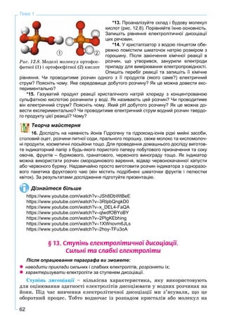 62
Тема 1
*13. Проаналізуйте склад і будову молекул
кислот (рис. 12.8). Порівняйте їхню основність.
Запишіть рівняння електролітичної дисоціації
цих речовин.
*14. У кристалізатор з водою пінцетом обе-
режно помістили шматочок натрію розміром з
горошину. Після закінчення хімічної реакції в
розчин, що утворився, занурили електроди
приладу для вимірювання електропровідності.
Опишіть перебіг реакції та запишіть її хімічне
рівняння. Чи проводитиме розчин одного з її продуктів (якого саме?) електричний
струм? Поясніть чому. Яке середовище добутого розчину? Як це можна довести екс-
периментально?
*15. Газуватий продукт реакції кристалічного натрій хлориду з концентрованою
сульфатною кислотою розчинили у воді. Як називають цей розчин? Чи проводитиме
він електричний струм? Поясніть чому. Який рН добутого розчину? Як це можна до-
вести експериментально? Чи проводитиме електричний струм водний розчин твердо-
го продукту цієї реакції? Чому?
Творча майстерня
16. Дослідіть на наявність йонів Гідрогену та гідроксид-іонів рідкі мийні засоби,
столовий оцет, розчини питної соди, прального порошку, свіже молоко та кисломолоч-
ні продукти, косметичні лосьйони тощо. Для проведення домашнього досліду виготов-
те індикаторний папір з будь-якого пористого паперу побутового призначення та соку
овочів, фруктів – бурякового, гранатового, червоного винограду тощо. Як індикатор
можна використати розчин смородинового варення, відвар червонокачанної капусти
або червоного буряку. Надзвичайно просто виготовити розчин індикатора з одноразо-
вого пакетика фруктового чаю (він містить подрібнені шматочки фруктів і пелюстки
квіток). За результатами дослідження підготуйте презентацію.
Дізнайтеся більше
https://www.youtube.com/watch?vJSh8DbWtBeE
https://www.youtube.com/watch?v3RIpbQngkD0
https://www.youtube.com/watch?vx_DEL4-FaQA
https://www.youtube.com/watch?vqlwdfOBYoBY
https://www.youtube.com/watch?v2PIgKEbhing
https://www.youtube.com/watch?v1XWnovm6JLs
https://www.youtube.com/watch?v2hoy-TFu3oA
§ 13. Ñòóï³íü åëåêòðîë³òè÷íî¿ äèñîö³àö³¿.
Ñèëüí³ òà ñëàáê³ åëåêòðîë³òè
Після опрацювання параграфа ви зможете:
 наводити приклади сильних і слабких електролітів, розрізняти їх;
 характеризувати електроліти за ступенем дисоціації.
Ñòóïіíü äèñîöіàöії – êіëüêіñíà õàðàêòåðèñòèêà, ÿêó âèêîðèñòîâóþòüї
äëÿ îöіíþâàííÿ çäàòíîñòі åëåêòðîëіòіâ äèñîöіþâàòè ó âîäíèõ ðîç÷èíàõ íà
éîíè. Ïіä ÷àñ âèâ÷åííÿ åëåêòðîëіòè÷íîї äèñîöіàöії ìè ç’ÿñóâàëè, ùî öå
îáîðîòíèé ïðîöåñ. Òîáòî âîäíî÷àñ іç ðîçïàäîì êðèñòàëіâ àáî ìîëåêóë íà
1 2
Ðèñ. 12.8. Ìîäåëі ìîëåêóë îðòîôîñ-
ôàòíîї (1) і îðòîôîñôіòíîї (2) êèñëîò
 