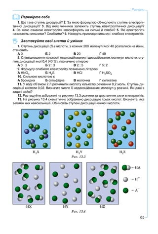 65
Розчини
Перевірте себе
1. Що таке ступінь дисоціації? 2. За якою формулою обчислюють ступінь електролі-
тичної дисоціації? 3. Від яких чинників залежить ступінь електролітичної дисоціації?
4. За якою ознакою електроліти класифікують на сильні й слабкі? 5. Які електроліти
називають сильними? Слабкими? 6. Наведіть приклади сильних і слабких електролітів.
Застосуйте свої знання й уміння
7. Ступінь дисоціації (%) кислоти, з кожних 200 молекул якої 40 розпалися на йони,
становить
А 0 Б 2 В 20 Г 40
8. Співвідношення кількості недисоційованих і дисоційованих молекул кислоти, сту-
пінь дисоціації якої 0,4 (40 %), позначено літерою
А 3 : 2 Б 2 : 3 В 2 : 5 Г 5: 2
9. Формулу слабкого електроліту позначено літерою
А НNO3 Б Н2S В НCl Г Н2SO4
10. Сильною кислотою є
А бромідна Б сульфідна В молочна Г силікатна
11. У воді об’ємом 2 л розчинили кислоту кількістю речовини 0,2 моль. Ступінь ди-
соціації кислоти 0,02. Визначте число її недисоційованих молекул у розчині. Які дані в
задачі зайві?
12. Розташуйте зображені на рисунку 13.3 розчини за зростанням сили електролітів.
13. На рисунку 13.4 схематично зображено дисоціацію трьох кислот. Визначте, яка
з-поміж них найсильніша. Обчисліть ступені дисоціації кожної кислоти.
Í2Õ Í2Y Í2Z
Ðèñ. 13.3
Ðèñ. 13.4
 